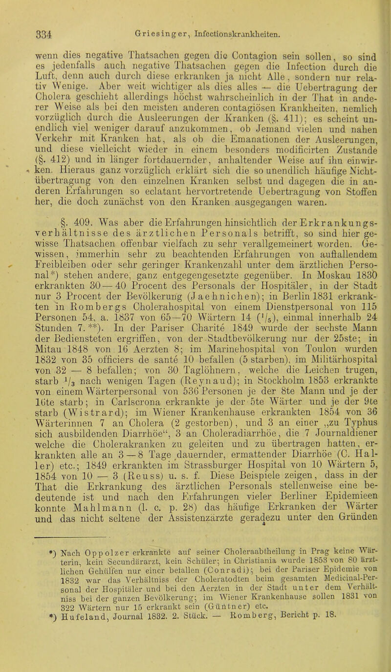 wenn dies negative Thatsachen gegen die Contagion sein sollen, so sind es jedenfalls auch negative Thatsachen gegen die Infection durch die Luft, denn auch durch diese erkranken ja nicht Alle, sondern nur rela- tiv Wenige. Aber weit wichtiger als dies alles — die Uebertragung der Cholera geschieht allerdings höchst wahrscheinlich in der That in ande- rer Weise als bei den meisten anderen contagiösen Ki-ankheiten, nemlich vorzüglich durch die Ausleerungen der Kranken (§. 411); es scheint un- endlich viel weniger darauf anzukommen, ob Jemand vielen und nahen Verkehr mit Kranken hat, als ob die Emanationen der Ansleerungen, und diese vielleicht wieder in einem besonders modificirten Zustande (§. 412) und in länger fortdauernder, anhaltender Weise auf ihn einwir- ken. Hieraus ganz vorzüglich erklärt sich die so unendlich häufige Nicht- übertragung von den einzelnen Kranken selbst und dagegen die in an- deren Erfalirungen so eclatant hervortretende Uebertragung von Stoffen her, die doch zunächst von den Kranken ausgegangen waren. §. 409. Was aber die Erfahrungen hinsichtlich der Erkrankungs- verhältnisse des ärztlichen Personals betrifft, so sind hier ge- wisse Thatsachen offenbar vielfach zu sehr verallgemeinert worden. Ge- wissen, immerhin sehr zu beachtenden Erfahrungen von auflallendem Freibleiben oder sehr geringer Krankenzahl unter dem ärztlichen Perso- nal*) stehen andere, ganz entgegengesetzte gegenüber. In Moskau 1830 erkrankten 30—40 Procent des Personals der Hospitäler, in der Stadt nur 3 Procent der Bevölkerung (Jaehnichen); in Berlin 1831 erkrank- ten in Rombergs Cholerahospital von einem Dienstpersonal von 115 Personen 54, a. 1837 von 65—70 Wärtern 14 {'U), einmal innerhalb 24 Stunden 7. **). In der Pariser Charite 1849 wurde der sechste Mann der Bediensteten ergriffen, von der Stadtbevölkerung nur der 25ste; in Mitau 1848 von 16 Aerzten 8; im Marinehospital von Toulon wurden 1832 von 35 officiers de sante 10 befallen (5 starben), im Militärhospital von 32 — 8 befallen; von 30 Taglöhnern, welche die Leichen trugen, starb Vs nach wenigen Tagen (Reynaud); in Stockholm 1853 erkrankte von einem Wärterpersonal von 536 Personen je der 8te Mann und je der 16te starb; in Carlscrona erkrankte je der 5te Wäiter und je der 9te starb (Wistrard); im Wiener Krankenhause erkrankten 1854 von 36 Wärterinnen 7 an Cholera (2 gestorben), und 3 an einer „zu Typhus sich ausbildenden Diarrhöe“, 3 an Choleradiarrhöe, die 7 Journaldiener welche die Cholerakranken zu geleiten und zu übertragen hatten, er- krankten alle an 3 — 8 Tage ^dauernder, ermattender Diarrhöe (C. Hal- ler) etc.; 1849 erkrankten im Strassburger Hospital von 10 Wärtern 5, 1854 von 10 — 3 fReuss) u. s. f. Diese Beispiele zeigen, dass in der That die Erkrankung des ärztlichen Personals stellenweise eine be- deutende ist und nach den Erfahrungen vieler Berliner Epidemieen konnte Mahlmann (1. c. p. 28) das häufige Erkranken der Wärter und das nicht seltene der Assistenzärzte geradezu unter den Gründen *) Nach Oppolzer erkrankte auf seiner Choleraabtheilung in Prag keine Wär- terin, kein Secundärarzt, kein Schüler; in Christiania wurde 1853 von 80 ärzt- lichen Gehüllen nur einer beiallen (Conradi); bei der Pariser Epidemie von 1832 war das Verhältniss der Choleratodten beim gesamten Medicinal-Per- sonal der Hospitäler und bei den Aerzten in der Stadt unter dem Verhält- niss bei der ganzen Bevölkerung; im Wiener Krankenhause sollen 1831 von 322 Wärtern nur 15 erkrankt sein (GüiUner) etc. •) Hufeland, Jouimal 1832. 2. Stück. — Romberg, Bericht p. 18.