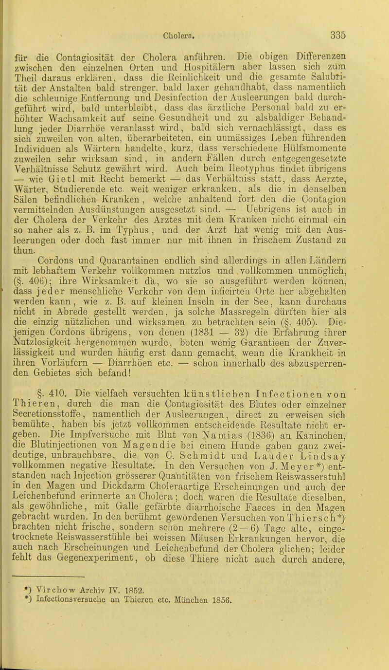 für die Contagiosität der Cholera anfiihreo. Die obigen Differenzen zwischen den einzelnen Orten und Hospitälern aber lassen sich zum Theil daraus erklären, dass die Keinlichkeit und die gesamte Salubri- tät der Anstalten bald strenger, bald laxer gehamlhabt, dass namentlich die schleunige Entfernung und Desinfection der Ausleerungen bald durch- geführt Avird, bald unterbleibt, dass das ärztliche Personal bald zu er- höhter Wachsamkeit auf seine Gesundheit und zu alsbaldiger Behand- lung jeder Diairhöe veranlasst wird, bald sich vernachlässigt, dass es sich zuweilen von alten, überarbeiteten, ein unmässiges Leben führenden Individuen als Wärtern handelte, kurz, dass verschiedene liülfsmomente zuweilen sehr wirksam sind, in andern Fällen durch entgegengesetzte Verhältnisse Schutz gewährt wird. Auch beim lleotyphus findet übrigens — Avie Gietl mit Recht bemerkt — das Verhältniss statt, dass Aerzte, Wärter, Studierende etc. Aveit Aveniger erkranken, als die in denselben Sälen befindlichen Kranken , welche anhaltend fort den die Contagion vermittelnden Ausdünstungen ausgesetzt sind. — Uebrigens ist auch in der Cholera der Verkehr des Arztes mit dem Kranken nicht einmal ein so naher als z. B. im Typhus , und der Arzt hat wenig mit den Aus- leerungen oder doch fast immer nur mit ihnen in frischem Zustand zu thun. Cordons und Quarantainen endlich sind allerdings in allen Ländern mit lebhaftem Verkehr vollkommen nutzlos und vollkommen unmöglich, (§. 40Ö); ihre Wirksamkeit da, wo sie so ausgeführt werden können, dass jeder menschliche Verkehr von dem inficirten Orte her abgehalten werden kann, Avie z. B. auf kleinen Inseln in der See, kann durchaus nicht in Abrede gestellt werden, ja solche Massregeln dürften hier als die einzig nützlichen und wirksamen zu betrachten sein (§. 405). Die- jenigen Cordons übrigens, von denen (1831 — 32) die Erfahrung ihrer Nutzlosigkeit hergenommen wurde, boten wenig Garantieen der Zuver- lässigkeit und wurden häufig erst dann gemacht, Avenn die Krankheit in ihren Vorläufern — Diarrhöen etc. — schon innerhalb des abzusperren- den Gebietes sich befand! §. 410. Die vielfach versuchten künstlichen Infectionen von Thieren, durch die man die Contagiosität des Blutes oder einzelner Secretionsstoffe, namentlich der Ausleerungen, direct zu erweisen sich bemühte, haben bis jetzt vollkommen entscheidende Resultate nicht er- geben. Die Impfversuche mit Blut von Namias (1836) an Kaninchen, die Blutinjectionen von Magendie bei einem Hunde gaben ganz zwei- deutige, unbrauchbare, die von C. Schmidt und Länder Lindsay vollkommen negative Resultate. In den Versuchen von J. Meyer* *) ent- standen nach Injection grösserer Quantitäten von frischem Reiswasserstuhl in den Magen und Dickdarm Choleraartige Erscheinungen und auch der Leichenbefund erinnCTte an Cholera; doch waren die Resultate dieselben, als gewöhnliche, mit Galle gefärbte diarrhoische Faeces in den Magen gebracht wurden. In den berühmt gewordenen Versuchen von Thiersch*) brachten nicht frische, sondern schon mehrere (2 — 6) Tage alte, einge- trocknete ReisAvasserstühle bei weissen Mäusen Erkrankungen hervor, die auch nach Erscheinungen und Leichenbefund der Cholera glichen; leider fehlt das Gegenexperiment, ob diese Thiere nicht auch durch andere, *) Virchow Archiv IV. 1852. *3 Infectionsversuche an Thieren etc. München 1856.