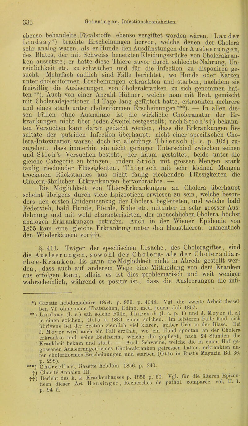 ebenso behandelte Fäcalstoffe ebenso vergiftet worden wären. Lander Lindsay*) brachte Ersclieimingen hervor, welche denen der Cholera sehr analog waren, als er Hunde den Ausdünstungen der Ausleerungen, des Blutes, der mit Schweiss benetzten Kleidungsstücke von Cholerakran- ken aussetzte; er hatte diese Thiere zuvor durch schlechte Nahrung, Un- reinlichkeit etc. zu schwächen und für die Infection zu disponiren ge- sucht. Mehrfach endlich sind Fälle berichtet, wo Hunde oder Katzen unter choleriformen Erscheinungen erkrankten und starben, nachdem sie freiwillig die Ausleerungen von Cholerakranken zu sich genommen hat- ten **). Auch von einer Anzahl Hühner, welche man mit Brot, gemischt mit Choleradejectionen 14 Tage lang gefüttert hatte, erkrankten mehrere und eines starb unter choleriformen Erscheinungen***). — In allen die- sen Fällen ohne Ausnahme ist die wirkliche Choleranatur der Er- krankungen nicht über jeden Zweifel festgestellt; nach Stich’sf) bekann- ten Versuchen kann daran gedacht werden, dass die Erkrankungen Re- sultate der putriden Infection überhaupt, nicht einer specifischen Cho- lera-Intoxication waren; doch ist allerdings Thiersch (1. c. p. 102) zu- zugeben, dass immerhin ein nicht geringer Unterschied zwischen seinen und St ich’s Versuchen besteht, der kaum gestattet, beide unter die gleiche Categorie zu bringen, indem Stich mit grossen Mengen stark faulig riechender Flüssigkeiten, 'Thiersch mit sehr kleinen Mengen trockenen Rückstandes aus nicht faulig riechenden Flüssigkeiten die Cholera-ähnlichen Erkrankungen hervorbrachte. — Die Möglichkeit von Thier-Erkrankungen an Cholera überhaupt _ scheint übrigen^ durch viele Epizootieen erwiesen zu sein, welche beson- ders den ersten Epidemieenzug der Cholera begleiteten, und welche bald Federvieh, bald Hunde, Pferde, Kühe etc. mitunter in sehr grosser Aus- dehnung und mit wohl cbaracterisirten, der menschlichen Cholera höchst analogen Erkrankungen betrafen. Auch in der Wiener Epidemie von 1855 kam eine gleiche Erkrankung unter den Hausthieren, namentlich den Wiederkäuern vor ff). §. 411. Träger der specifischen Ursache, des Choleragiftes, sind . die Ausleerungen, sowohl der Cholera- als der Choleradiar- rhoe-Kranken. Es kann die Möglichkeit nicht in Abrede gestellt wer- den , dass auch auf anderem Wege eine Mittheilung von dein Kranken aus erfolgen kann, allein es ist dies problematisch und weit weniger wahrscheinhch, während es positiv ist, dass die Ausleerungen die infi- *) Gazette hebdomadaire. 1854. p. 939. p. 4044. Vgl. die zweite Arbeit dessel- ben Vf. ohne neue Thatsachen, Edinb. med. journ. Juli 1857. *♦) Lindsay (1. c.) sah solche Fälle, Thiersch (1. c. p. 1) und J. Meyer (1. c.) je einen solchen, Otto a. 1831 einen solchen. Im letzteren Falle fand sich übrigens bei der Section ziemlich viel klarer, gelber Urin in der Blase. Bei J. Meyer wird auch ein Fall erzälilt, wo ein Hund spontan an der Cholera erkrankte und seine Besitzerin, welche ihn gepflegt, nach 24 Stunden die Krankheit bekam und starb. — Auch Schweine, welche die in einen Hof ge- gossenen Ausleerungen eines Cholerakranken gefressen halten, erkrankten un- ter choleriformen Erscheinungen und starben (Otto in Rust’s Magazin Bd. 36. p. 298). ***) Charcellay, Gazette hebdom. 1856. p. 240. +) Charite-Annalen IH. ■ . , t- • J-f) Bericht des k. k. Krankenhauses p. 1856 p. 50. Vgl. für die alteren Epi^oo- tieen dieser Ai-t Heusinger, llecherches de pathol. comparee. vol. U. 1. p. 94 ff.