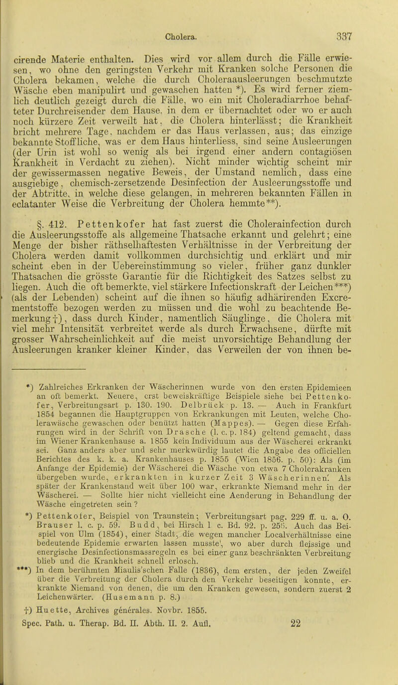 cirende Materie enthalten. Dies wird vor allem durch die Fälle erwie- sen, wo ohne den geringsten Verkehr mit Kranken solche Personen die Cholera bekamen, welche die durch Choleraausleerungen beschmutzte Wäsche eben manipulirt und gewaschen hatten *). Es wird ferner ziem- lich deutlich gezeigt durch die Fälle, wo ein mit Choleradiarrhoe behaf- teter Durchreisender dem Hause, in dem er übernachtet oder wo er auch noch kürzere Zeit verweilt hat, die Cholera hinterlässt; die Krankheit bricht mehrere Tage, nachdem er das Haus verlassen, aus; das einzige bekannte Stoffliche, was er dem Haus hinterliess, sind seine Ausleerungen (der Urin ist wohl so wenig als bei irgend einer andern contagiösen Krankheit in Verdacht zu ziehen). Nicht minder wichtig scheint mü- der gewissermassen negative Beweis, der Umstand nemlich, dass eine ausgiebige, chemisch-zersetzende Desinfection der Ausleerungsstoffe und der Abtritte, in welche diese gelangen, in mehreren bekannten Fällen in eclatanter Weise die Verbreitung der Cholera hemmte**). §. 412. Pettenkofer hat fast zuerst die Cholerainfection durch die Ausleerungsstoffe als allgemeine Thatsache erkannt und gelehrt; eine Menge der bisher räthselhaftesten Verhältnisse in der Verbreitung der Cholera werden damit vollkommen durchsichtig und erklärt und mir scheint eben in der Uebereinstimmung so vieler, früher ganz dunkler Thatsachen die grösste Garantie für die Richtigkeit des Satzes selbst zu liegen. Auch die oft bemerkte, viel stärkere Infectionskraft der Leichen***) (als der Lebenden) scheint auf die ihnen so häufig adhärirenden Exere- mentstoffe bezogen werden zu müssen und die wohl zu beachtende Be- merkung f), dass durch Kinder, namentlich Säuglinge, die Cholera mit viel mehr Intensität verbreitet werde als durch Erwachsene, dürfte mit grosser Wahrscheinlichkeit auf die meist unvorsichtige Behandlung der Ausleerungen kranker kleiner Kinder, das Verweilen der von ihnen be- *) Zahlreiches Erkranken der Wäscherinnen wurde von den ersten Epidemieen an oft bemerkt. Neuere, erst beweiskräftige Beispiele siehe bei Pettenko- fer, Verbreitungsart p. 130. 190. Delbrück p. 13. — Auch in Frankfurt 1854 begannen die Hauptgruppen von Erkrankungen mit Leuten, welche Cho- lerawäsche gewaschen oder benützt hatten (Mappes).— Gegen diese Erfah- rungen wird in der Schrift von Dräsche (1. c. p. 184) geltend gemacht, dass im Wiener Krankenhause a. 1855 kein Individuum aus der Wäscherei erkrankt sei. Ganz anders aber und sehr merkwüi’dig lautet die Angabe des ofßciellen Berichtes des k. k. a. Krankenhauses p. 1855 (Wien 1856. p. 50): Als (im Anfänge der Epidemie) der Wäscherei die Wäsche von etwa 7 Cholcrakranken übergeben wurde, erkrankten in kurzer Zeit 3 Wäscherinnen! Als später der Krankenstand weit über 100 war, erkrankte Niemand mehr in der Wäscherei. — Sollte hier nicht vielleicht eine Aenderung in Behandlung der Wäsche eingetfeten sein ? *) Pettenkofer, Beispiel von Traunstein; Verbreitungsart pag. 229 ff. u. a. 0. Brauser 1. c. p. 59. Budd, bei Hirsch 1 c. Bd. 92. p. 256. Auch das Bei- spiel von Ulm (1854), einer Stadt, die wegen mancher Localverhältnisse eine bedeutende Epidemie erwarten lassen musste', wo aber durch flejssige und energische Desinfectionsmassregeln es bei einer ganz beschränkten Verbreitung blieb und die Krankheit schnell erlosch. *•*) In dem berühmten Miaulis’schen Falle (1836), dem ersten, der jeden Zweifel über die Verbreitung der Cholera durch den Verkehr beseitigen konnte, er- krankte Niemand von denen, die um den Kranken gewesen, sondern zuerst 2 Leichenwärter. (Husemann p. 8.) f) Huette, Archives generales. Novbr. 1855. Spec. Path. u. Therap. Bd. H. Abth. U. 2. Aull. 22
