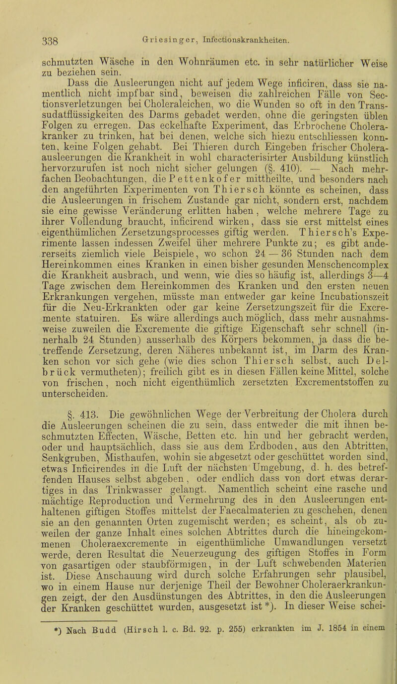 schmutzten Wäsche in den Wohnräumen etc. in sehr natürlicher Weise zu beziehen sein. Dass die Ausleerungen nicht auf jedem Wege inficiren, dass sie na- mentlich nicht impf bar sind, beweisen die zahlreichen Fälle von Sec- tionsverletzungen l3ei Choleraleichen, wo die Wunden so oft in den Trans- sudatflüssigkeiten des Darms gebadet werden, ohne die geringsten üblen Folgen zu erregen. Das eckelhafte Experiment, das Erbrochene Cholera- kranker zu trinken, hat bei denen, welche sich hiezu entschliessen konn- ten, keine Folgen gehabt. Bei Thieren durch Eingeben frischer Cholera- ausleerungen die Krankheit in wohl characterisirter Ausbildung künstlich hervorzurufen ist noch nicht sicher gelungen (§. 410). — Nach mehr- fachen Beobachtungen, die Betten kofer mittheilte, und besonders nach den angeführten Experimenten von Thier sch könnte es scheinen, dass die Ausleerungen in frischem Zustande gar nicht, sondern erst, nachdem sie eine gewisse Veränderung erlitten haben, welche mehrere Tage zu ihrer Vollendung braucht, inficirend wirken, dass sie erst mittelst eines eigenthümlichen Zersetzungsprocesses giftig werden. Thiersch’s Expe- rimente lassen indessen Zweifel über mehrere Punkte zu; es gibt ande- rerseits ziemlich viele Beispiele, wo schon 24 — 36 Stunden nach dem Hereinkommen eines Kranken in einen bisher gesunden Menschencomplex die Krankheit ausbrach, und wenn, wie dies so häufig ist, allerdings 3—4 Tage zwischen dem Hereinkommen des Kranken und den ersten neuen Erkrankungen vergehen, müsste man entweder gar keine Incubationszeit für die Neu-Er krankten oder gar keine Zersetzungszeit für die Excre- mente statuiren. Es wäre allerdings auch möglich, dass mehr ausnahms- weise zuweilen die Excremente die giftige Eigenschaft sehr schnell (in- nerhalb 24 Stunden) ausserhalb des Körpers bekommen, ja dass die be- treffende Zersetzung, deren Näheres unbekannt ist, im Darm des Kran- ken schon vor sich gehe (wie dies schon Thier sch selbst, auch Del- brück vermutheten); freilich gibt es in diesen Fällen keine Mittel, solche von frischen, noch nicht eigenthümlich zersetzten Excrementstoffen zu unterscheiden. §. 413. Die gewöhnlichen Wege der Verbreitung der Cholera durch die Ausleerungen scheinen die zu sein, dass entweder die mit ihnen be- schmutzten Effecten, Wäsche, Betten etc. hin und her gebracht werden, oder und hauptsächlich, dass sie aus dem Erdboden, aus den Abtritten, Senkgruben, Misthaufen, wohin sie abgesetzt oder geschüttet worden sind, etwas Inficirendes in die Luft der nächsten Umgebung, d. h. des betref- fenden Hauses selbst abgeben , oder endlich dass von dort etwas derar- tiges in das Trinkwasser gelangt. Namentlich scheint eine rasche und mächtige Keproduction und Vermehrung des in den Ausleerungen ent- haltenen giftigen Stoffes mittelst der Faecalmaterien zu geschehen, denen sie an den genannten Orten zugemischt werden; es scheint, als ob zu- weilen der ganze Inhalt eines solchen Abtrittes durch die hineingekom- menen Choleraexcremente in eigenthümliche Umwandlungen versetzt werde, deren Resultat die Neuerzeugung des giftigen Stoffes in Form von gasartigen oder staubförmigen, in der Luft schwebenden Materien ist. Diese Anschauung wird durch solche Erfahrungen sehr plausibel, wo in einem Hause nur derjenige Theil der Bewohner Choleraerkrankun- gen zeigt, der den Ausdünstungen des Abtrittes, in den die Ausleerungen der Kranken geschüttet wurden, ausgesetzt ist *). In dieser Weise schei- *) Nach Budd (Hirsch 1. c. Bd. 92. p. 255) erkrankten im J. 1854 in einem j