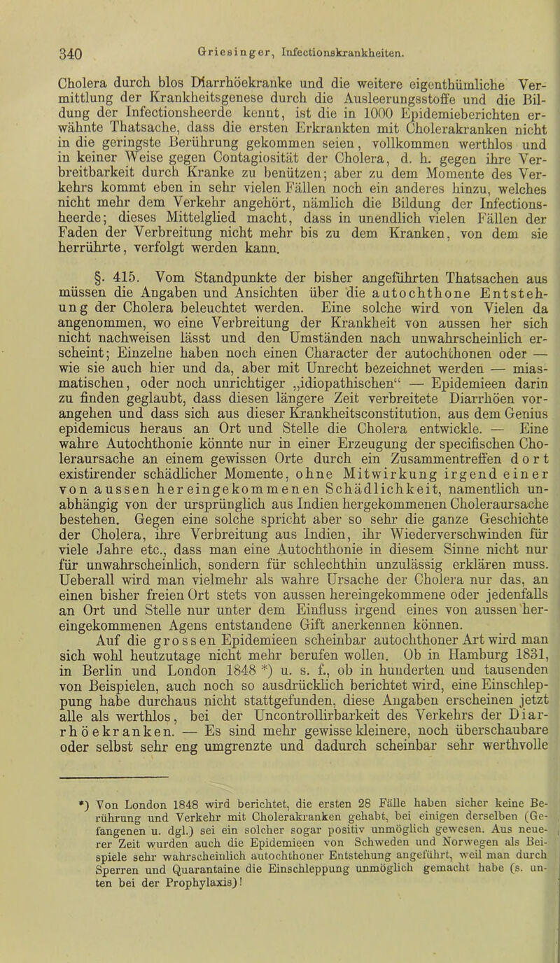 Cholera durch blos Diarrhöekranke und die weitere eigenthümliche Ver- mittlung der Kranklieitsgenese durch die Ausleerungsstoffe und die Bil- dung der Infectionsheerde kennt, ist die in 1000 Epidemieberichten er- wähnte Thatsache, dass die ersten Erkrankten mit Cholerakranken nicht in die geringste Berührung gekommen seien, vollkommen werthlos und in keiner Weise gegen Contagiosität der Cholera, d. h. gegen ihre Ver- breitbarkeit durch Kranke zu benützen; aber zu dem Momente des Ver- kehrs kommt eben in sehr vielen Fällen noch ein anderes hinzu, welches nicht mehr dem Verkehr angehört, nämlich die Bildung der Infections- heerde; dieses Mittelglied macht, dass in unendlich vielen Fällen der Faden der Verbreitung nicht mehr bis zu dem Kranken, von dem sie herrührte, verfolgt werden kann. §. 415. Vom Standpunkte der bisher angeführten Thatsachen aus müssen die Angaben und Ansichten über die autochthone Entsteh- ung der Cholera beleuchtet werden. Eine solche wird von Vielen da angenommen, wo eine Verbreitung der Krankheit von aussen her sich nicht nachweisen lässt und den Umständen nach unwahrscheinlich er- scheint; Einzelne haben noch einen Character der autochthonen oder — wie sie auch hier und da, aber mit Unrecht bezeichnet werden — mias- matischen, oder noch unrichtiger „idiopathischen“ — Epidemieen darin zu finden geglaubt, dass diesen längere Zeit verbreitete Diarrhöen vor- angehen und dass sich aus dieser fcankheitsconstitution, aus dem Genius epidemicus heraus an Ort und Stelle die Cholera entwickle. — Eine wahre Autochthonie könnte nur in einer Erzeugung der specifischen Cho- leraursache an einem gewissen Orte durch ein Zusammentreffen dort existirender schädhcher Momente, ohne Mitwirkung irgend einer von aussen hereingekommenen Schädlichkeit, namentlich un- abhängig von der ursprünglich aus Indien hergekommenen Choleraursache bestehen. Gegen eine solche spricht aber so sehr die ganze Geschichte der Cholera, ihre Verbreitung aus Indien, ihr Wie derver sch winden für viele Jahre etc., dass man eine Autochthonie in diesem Sinne nicht nur für unwahrscheinlich, sondern für schlechthin unzulässig erklären muss. Ueberall wird man vielmehr als wahre Ursache der Cholera nur das, an einen bisher freien Ort stets von aussen hereingekommene oder jedenfalls an Ort und Stelle nur unter dem Einfluss irgend eines von aussen her- eingekommenen Agens entstandene Gift anerkennen können. Auf die grossen Epidemieen scheinbar autochthoner Art wird man sich wohl heutzutage nicht mehr berufen wollen. Ob in Hamburg 1831, in Berlin und London 1848 *) u. s. f., ob in hunderten und tausenden von Beispielen, auch noch so ausdrücklich berichtet wird, eine Einschlep- pung habe durchaus nicht stattgefunden, diese Angaben erscheinen jetzt alle als werthlos, bei der Uncontrollirbarkeit des Verkehrs der Diar- rhöekranken. — Es sind mehr gewisse kleinere, noch überschaubare oder selbst sehr eng umgrenzte und dadm’ch scheinbar sehr werthvolle •) Von London 1848 wird berichtet, die ersten 28 Fälle haben sicher keine Be- rührung und Verkehr mit Cholerakranken gehabt, bei einigen derselben (Ge- fangenen u. dgl.) sei ein solcher sogar positiv unmöglich gewesen. Aus neue- rer Zeit wurden auch die Epidemieen von Schweden und Norwegen als Bei- spiele sehr wahrscheinlich autochthoner Entstehung angeführt, weil man durch Sperren und Quarantaine die Einschleppung unmöghch gemacht habe (s. un- ten bei der Prophylaxis)!