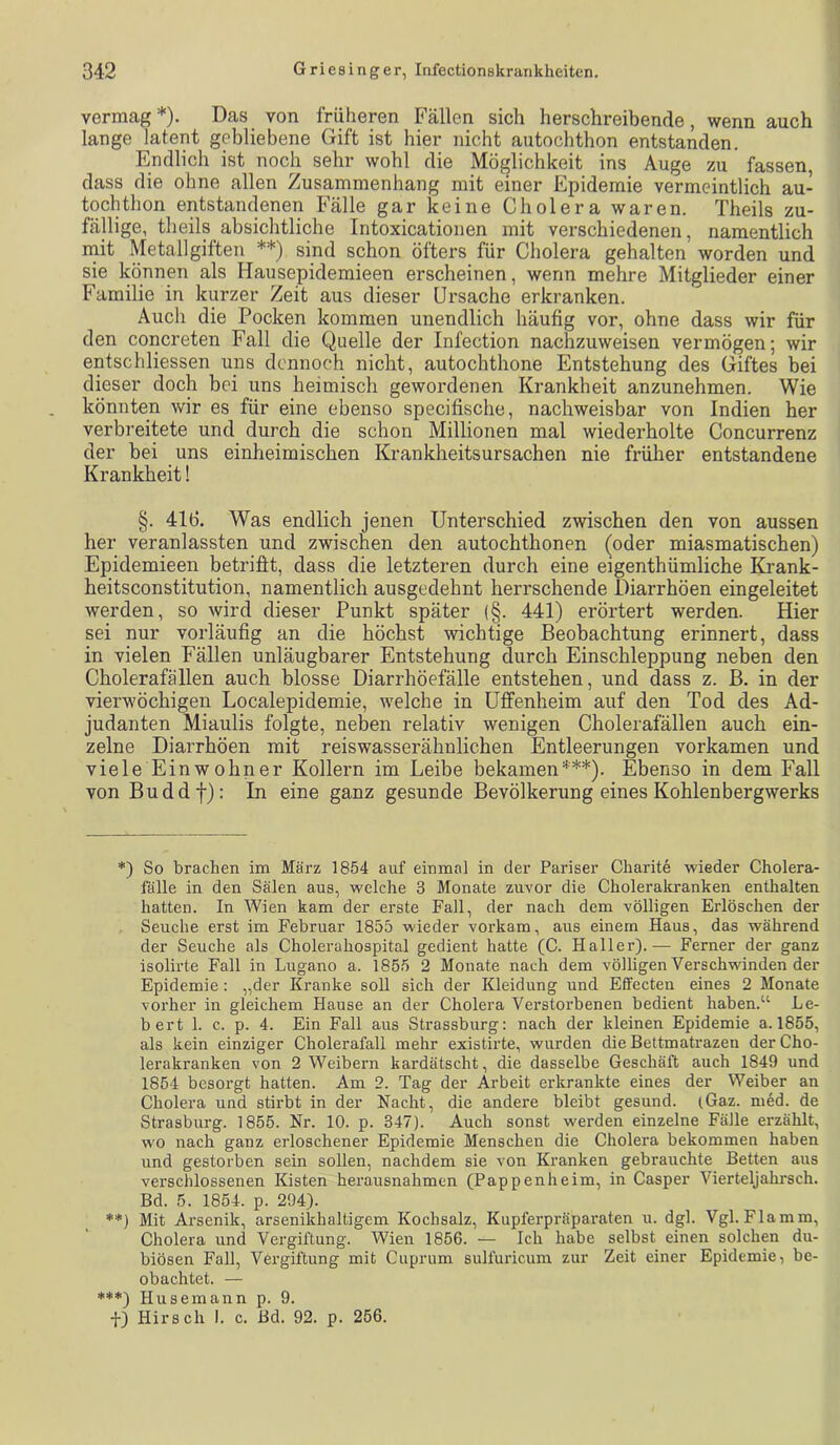 vermag*). Das von früheren Fällen sich herschreibende, wenn auch lange latent gebliebene Gift ist hier nicht autochthon entstanden. Endlich ist noch sehr wohl die Möglichkeit ins Auge zu fassen, dass die ohne allen Zusammenhang mit einer Epidemie vermeintlich au- tochthon entstandenen Fälle gar keine Cholera waren. Theils zu- fällige, theils absichtliche Intoxicationen mit verschiedenen, namentlich init Metallgiften **) sind schon öfters für Cholera gehalten worden und sie können als Hausepidemieen erscheinen, wenn mehre Mitglieder einer F’amilie in kurzer Zeit aus dieser Ursache erkranken. Auch die Pocken kommen unendlich häufig vor, ohne dass wir für den concreten Fall die Quelle der Infection nachzuweisen vermögen; wir entschliessen uns dennoch nicht, autochthone Entstehung des Giftes bei dieser doch bei uns heimisch gewordenen Krankheit anzunehmen. Wie könnten wir es für eine ebenso specifische, nachweisbar von Indien her verbreitete und durch die schon Millionen mal wiederholte Concurrenz der bei uns einheimischen Krankheitsursachen nie früher entstandene Krankheit! §. 416. Was endlich jenen Unterschied zwischen den von aussen her veranlassten und zwischen den autochthonen (oder miasmatischen) Epidemieen betrifit, dass die letzteren durch eine eigenthümliche Krank- heitsconstitution, namentlich ausgedehnt herrschende Diarrhöen eingeleitet werden, so wird dieser Punkt später (§. 441) erörtert werden. Hier sei nur vorläufig an die höchst wichtige Beobachtung erinnert, dass in vielen Fällen unläugbarer Entstehung durch Einschleppung neben den Cholerafällen auch blosse Diarrhöefälle entstehen, und dass z. B. in der vierwöchigen Localepidemie, w'elche in üffenheim auf den Tod des Ad- judanten Miaulis folgte, neben relativ wenigen Cholerafällen auch ein- zelne Diarrhöen mit reiswasserähnlichen Entleerungen vorkamen und viele Einwohner Kollern im Leibe bekamen***). Ebenso in dem Fall von Buddf): In eine ganz gesunde Bevölkerung eines Kohlenbergwerks *) So brachen im März 1854 auf einmal in der Pariser Charite wieder Cholera- falle in den Sälen aus, welche 3 Monate zuvor die Cholerakranken enthalten hatten. In Wien kam der erste Fall, der nach dem völligen Erlöschen der Seuche erst im Februar 1855 wieder vorkam, aus einem Haus, das während der Seuche als Cholerahospital gedient hatte (C. Haller). — Ferner der ganz isolirte Fall in Lugano a. 1855 2 Monate nach dem völligen Verschwinden der Epidemie : „der Kranke soll sich der Kleidung und Effecten eines 2 Monate vorher in gleichem Hause an der Cholera Verstorbenen bedient haben.“ Le- bert 1. c. p. 4. Ein Fall aus Strassburg; nach der kleinen Epidemie a. 1855, als kein einziger Cholerafall mehr existirte, wurden die Bettmatrazen der Cho- lerakranken von 2 Weibern kardätscht, die dasselbe Geschäft auch 1849 und 1854 besorgt hatten. Am 2. Tag der Arbeit erkrankte eines der Weiber an Cholera und stirbt in der Nacht, die andere bleibt gesund. (Gaz. med. de Strasburg. 1855. Nr. 10. p. 347). Auch sonst werden einzelne Fälle erzählt, wo nach ganz erloschener Epidemie Menschen die Cholera bekommen haben und gestorben sein sollen, nachdem sie von Kranken gebrauchte Betten aus verschlossenen Kisten herausnahmen (Pappen he im, in Casper Vierteljahi'sch. Bd. 5. 1854. p. 294). **) Mit Arsenik, arsenikhaltigem Kochsalz, Kupferpräparaten u. dgl. Vgl. Flamm, Cholera und Vergiftung. Wien 1856. — Ich habe selbst einen solchen du- biösen Fall, Vergiftung mit Cuprum sulfuricum zur Zeit einer Epidemie, be- obachtet. — ♦♦♦) Hu sein an n p. 9.