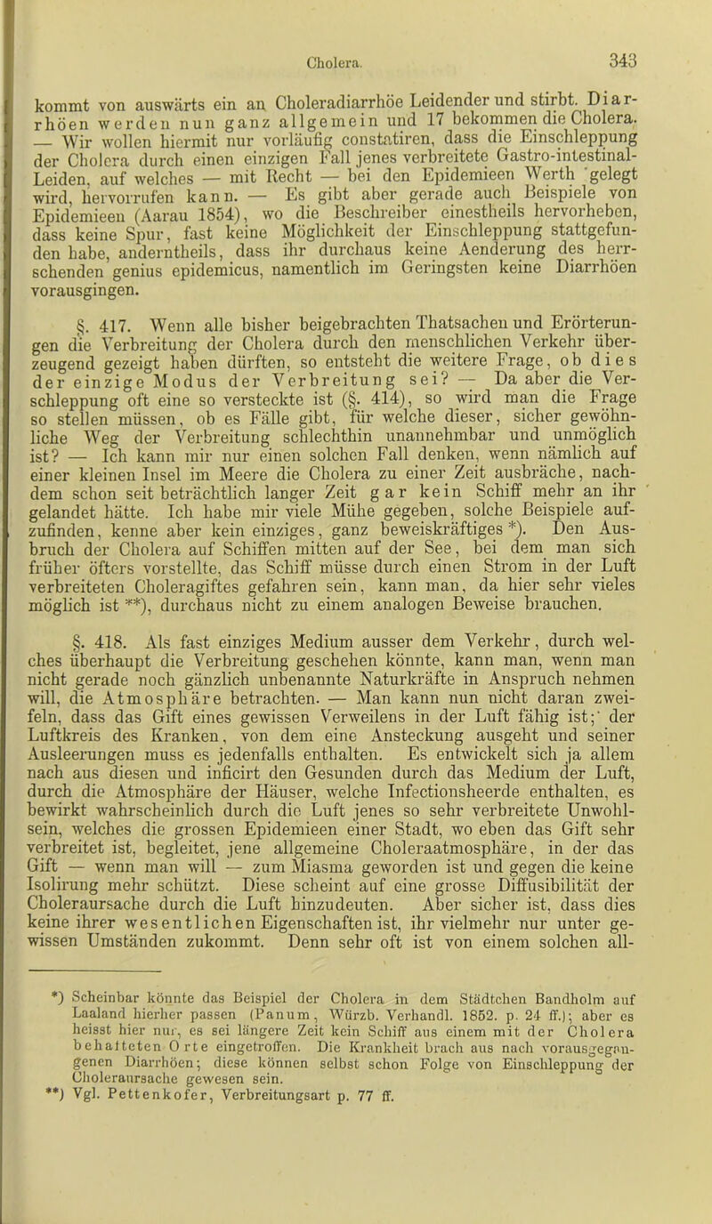 konnnt von auswärts ein an Choleradiarrhöe Leidender und stirbt. Di a r- rhöen werden nun ganz allgemein und 17 bekommen die Cholera. — Wir wollen hiermit nur vorläufig constatiren, dass die Einschleppung der Cholera durch einen einzigen Fall jenes verbreitete Gastro-intestinal- Leiden, auf welches — mit Recht — bei den Epidemieen Werth gelegt wird, liervoiTufen kann. — Es gibt aber gerade auch Beispiele von Epidemieen (Aarau 1854), wo die Beschreiber einestheils hervorheben, dass keine Spur, fast keine Möglichkeit der Einschleppung stattgefun- den habe, anderntheils, dass ihr durchaus keine Aenderung des herr- schenden genius epidemicus, namentlich im Geringsten keine Diarrhöen vorausgingen. §. 417. Wenn alle bisher beigebrachten Thatsacheu und Erörterun- gen d'ie Verbreitung der Cholera durch den menschlichen Verkehr über- zeugend gezeigt haben dürften, so entsteht die weitere Frage, ob dies der einzige Modus der Verbreitung sei? — Da aber die Ver- schleppung oft eine so versteckte ist (§. 414), so wird mp die Fpge so stellen müssen, ob es Fälle gibt, für welche dieser, sicher gewöhn- liche Weg der Verbreitung schlechthin unannehmbar und unmöglich ist? — Ich kann mir nur einen solchen Fall denken, wenn nämlich auf einer kleinen Insel im Meere die Cholera zu einer Zeit ausbräche, nach- dem schon seit beträchtlich lanpr Zeit gar kein Schiff rnehr an ihr gelandet hätte. Ich habe mir viele Mühe gegeben, solche Beispiele auf- zufinden , kenne aber kein einziges, ganz beweiskräftiges *). Den Aus- bruch der Cholera auf Schiffen mitten auf der See, bei dem man sich früher öfters vorstellte, das Schiff müsse durch einen Strom in der Luft verbreiteten Choleragiftes gefahren sein, kann man, da hier sehr vieles möglich ist '''*), durchaus nicht zu einem analogen Beweise brauchen. §. 418. Als fast einziges Medium ausser dem Verkehr, durch wel- ches überhaupt die Verbreitung geschehen könnte, kann man, wenn man nicht gerade noch gänzlich unbenannte Naturkräfte in Anspruch nehmen will, die Atmosphäre betrachten. — Man kann nun nicht daran zwei- feln, dass das Gift eines gewissen Verweilens in der Luft fähig ist;' der Luftkreis des Kranken, von dem eine Ansteckung ausgeht und seiner Ausleerungen muss es jedenfalls enthalten. Es entwickelt sich ja allem nach aus diesen und inficirt den Gesunden durch das Medium der Luft, durch die Atmosphäre der Häuser, welche Infectionsheerde enthalten, es bewirkt wahrscheinlich durch die Luft jenes so sehr verbreitete Unwohl- sein, welches die grossen Epidemieen einer Stadt, wo eben das Gift sehr verbreitet ist, begleitet, jene allgemeine Choleraatmosphäre, in der das Gift — wenn man will — zum Miasma geworden ist und gegen die keine Isolirung mehr schützt. Diese scheint auf eine grosse Diff'usibilität der Choleraursache durch die Luft hinzu deuten. Aber sicher ist, dass dies keine ihrer wesentlichen Eigenschaften ist, ihr vielmehr nur unter ge- wissen Umständen zukommt. Denn sehr oft ist von einem solchen all- *) Scheinbar könnte das Beispiel der Cholera in dem Städtchen Bandholm auf Laaland hierher passen (Panum, Würzb. Verhandl. 1852. p. 24 ff.); aber es heisst hier nin-, es sei längere Zeit kein Schiff' aus einem mit der Cholera behalteten Orte eingetroffen. Die Krankheit bracli aus nach vorausgegnn- gencn Diai-rhöen; diese können selbst schon Folge von Einschleppung der Choleraursache gewesen sein. **J Vgl. Pettenkofer, Verbreitungsart p. 77 ff.