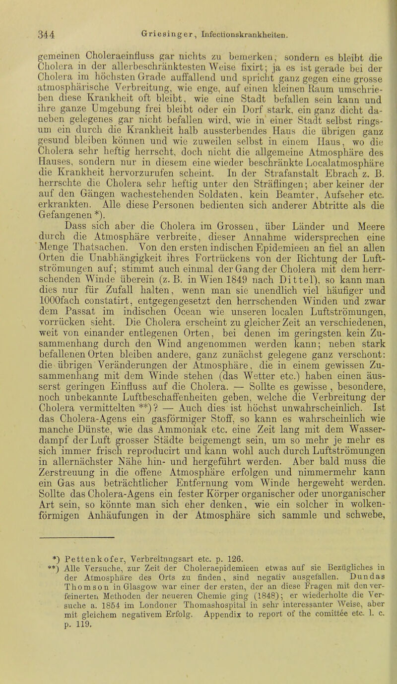 gemeinen Choleraeinfluss gar nichts zu bemerken, sondern es bleibt die Cholera in der allerbeschränktesten Weise fixirt; ja es ist gerade bei der Cholera im höchsten (jrade auffallend und spricht ganz gegen eine grosse atmosphärische Verbreitung, wie enge, auf einen kleinen Raum umschrie- ben diese Krankheit oft bleibt, wie eine Stadt befallen sein kann und ihre ganze Umgebung frei bleibt oder ein Dorf stark, ein ganz dicht da- ueben gelegenes gar nicht befallen wird, wie in' einer Stadt selbst rings- um ein durch die Krankheit halb aussterbendes Haus die übrigen ganz gesund bleiben können und wie zuweilen selbst in einem Haus, wo die Cholera sehr heftig herrscht, doch nicht die allgemeine Atmosphäre des Hauses, sondern nur in diesem eine wieder beschränkte Localatmosphäre die Krankheit hervorzurufen scheint. In der Stiafanstalt Ebrach z. B. herrschte die Cholera sehr heftig unter den Sträflingen; aber keiner der auf den Gängen wachestebenden Soldaten, kein Beamter, Aufseher etc. erkrankten. Alle diese Personen bedienten sich anderer Abtritte als die Gefangenen *). Dass sich aber die Cholera im Grossen, über Länder und Meere durch die Atmosphäre verbreite, dieser Annahme widersprechen eine Menge Thatsachen. Von den ersten indischen Epidemieen an fiel an allen Orten die Unabhängigkeit ihres Fortrückens von der Richtung der Luft- strömungen auf; stimmt auch einmal der Gang der Cholera mit dem herr- schenden Winde überein (z. B. in Wien 1849 nach Dittel). so kann man dies nur für Zufall halten, wenn man sie unendlich viel häufiger und lOOOfach constatirt, entgegengesetzt den herrschenden Winden und zwar dem Passat im indischen Ocean wie unseren localen Luftströmungen, vorrücken sieht. Die Cholera erscheint zu gleicher Zeit an verschiedenen, weit von einander entlegenen Orten, bei denen im geringsten kein Zu- sammenhang durch den Wind angenommen werden kann; neben stark befallenen Orten bleiben andere, ganz zunächst gelegene ganz verschont: die übrigen Veränderungen der Atmosphäre, die in einem gewissen Zu- sammenhang mit dem Winde stehen (das Wetter etc.) haben einen äus- serst geringen Einfluss auf die Cholera. — Sollte es gewisse, besondere, noch unbekannte Luftbeschaffenheiten geben, welche die Verbreitung der Cholera vermittelten **) ? — Auch dies ist höchst unwahrscheinlich. Ist das Cholera-Agens ein gasförmiger Stoff, so kann es wahrscheinlich wie manche Dünste, wie das Ammoniak etc. eine Zeit lang mit dem Wasser- dampf der Luft grosser Städte beigemengt sein, um so mehr je mehr es sich immer frisch reproducirt und kann wohl auch durch Luftströmungen in allernächster Nähe hin- und hergeführt werden. Aber bald muss die Zerstreuung in die offene Atmosphäre erfolgen und nimmermehr kann ein Gas aus beträchtlicher Entfernung vom Winde hergeweht werden. Sollte das Cholera-Agens ein fester Körper organischer oder unorganischer Art sein, so könnte man sich eher denken, wie ein solcher in wolken- förmigen Anhäufungen in der Atmosphäre sich sammle und schwebe. *) Pettenkofer, Verbreitungsart etc. p. 126. **) Alle Versuche, zur Zeit der Choleraepidemieeu etwas auf sie Bezügliches in der Atmosphäre des Orts zu finden, sind negativ ausgefallen. Dun das Thomson in Glasgow war einer der ersten, der an diese Fragen mit den ver- feinerten Methoden der neueren Chemie ging (1848); er wiederholte die Ver- suche a. 1854 im Londoner Thomashospital in sehr interessanter Weise, aber mit gleichem negativem Erfolg. Appendix to i’eport of the comittee etc. 1. c. p. 119,