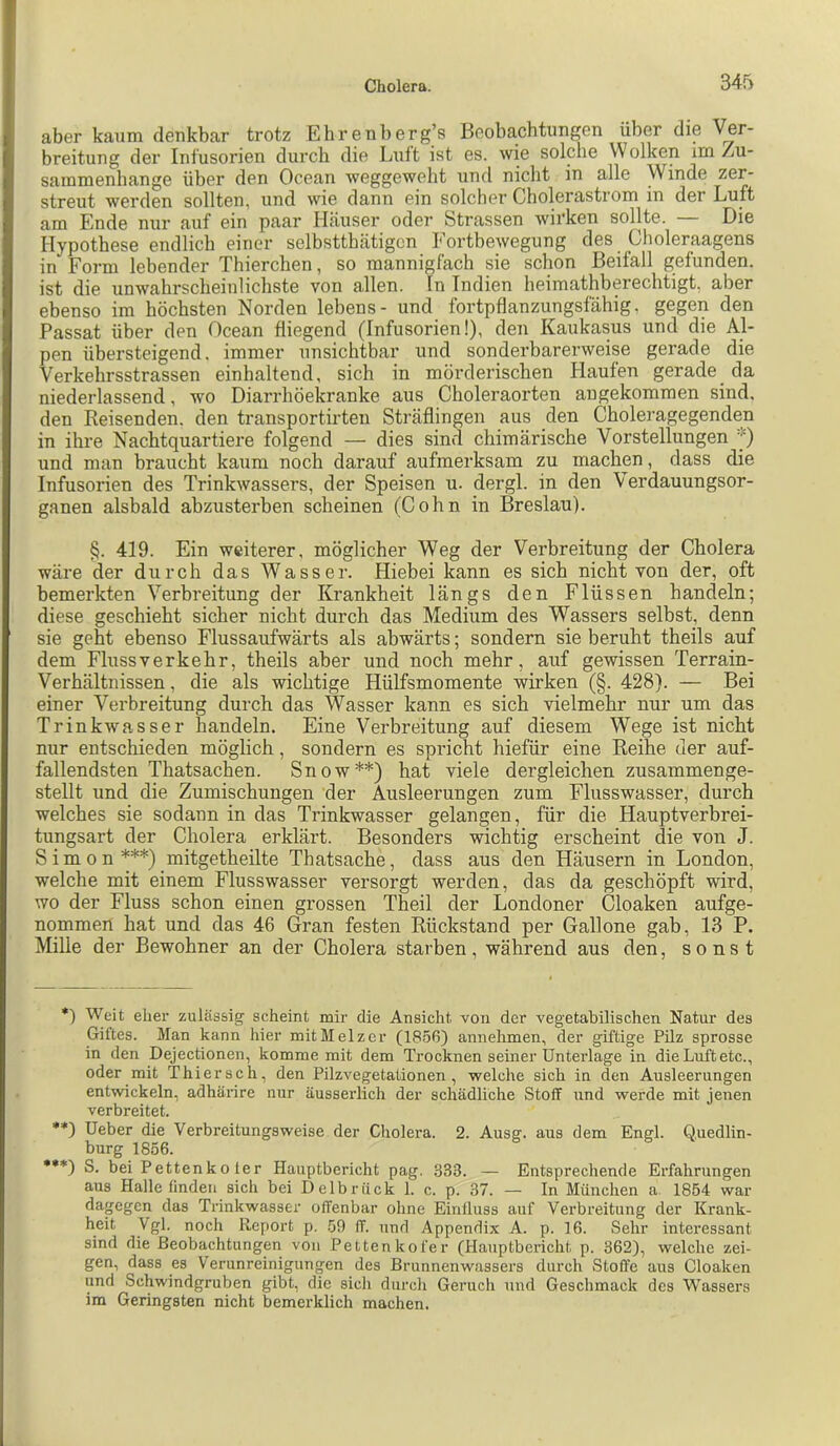 aber kaum denkbar trotz Ehrenberg’s Beobachtungen über die Ver- breitung der Infusorien durch die Luft ist es. wie solche Wolken im Zu- sammenhänge über den Ocean weggeweht und nicht in alle Winde zer- streut werden sollten, und wie dann ein solcher Cholerastrom in der Luft am Ende nur auf ein paar Häuser oder Strassen wirken sollte. Die Hypothese endlich einer selbstthätigcn Fortbewegung des Choleraagens in Form lebender Thierchen, so mannigfach sie schon Beifall gefunden, ist die unwahrscheinlichste von allen. In Indien heimathberechtigt, aber ebenso im höchsten Norden lebens- und fortpflanzungsfähig, gegen den Passat über den Ocean fliegend (Infusorien!), den Kaukasus und die Al- pen übersteigend, immer unsichtbar und sonderbarerweise gerade die Verkehrsstrassen einhaltend, sich in mörderischen Haufen gerade da niederlassend, wo Diarrhöekranke aus Choleraorten augekommen sind, den Reisenden, den transportirten Sträflingen aus den Choleragegenden in ihre Nachtquartiere folgend — dies sind chimärische Vorstellungen '() und man braucht kaum noch darauf aufmerksam zu machen, dass die Infusorien des Trinkwassers, der Speisen u. dergl. in den Verdauungsor- ganen alsbald abzusterben scheinen (Cohn in Breslau). §. 419. Ein weiterer, möglicher Weg der Verbreitung der Cholera wäre der durch das Wasser. Hiebei kann es sich nicht von der, oft bemerkten Verbreitung der Krankheit längs den Flüssen handeln; diese geschieht sicher nicht durch das Medium des Wassers selbst, denn sie geht ebenso Flussaufwärts als abwärts; sondern sie beruht theils auf dem Flussverkehr, theils aber und noch mehr, auf gewissen Terrain- Verhältnissen , die als wichtige Hülfsmomente wirken (§. 428). — Bei einer Verbreitung durch das Wasser kann es sich vielmehr nur um das Trinkwasser handeln. Eine Verbreitung auf diesem Wege ist nicht nur entschieden möglich, sondern es spricht hiefür eine Reihe der auf- fallendsten Thatsachen. Snow*) **) hat viele dergleichen zusammenge- stellt und die Zumischungen der Ausleerungen zum Flusswasser, durch welches sie sodann in das Trinkwasser gelangen, für die Hauptverbrei- tungsart der Cholera erklärt. Besonders wichtig erscheint die von J. Simon***) mitgetheilte Thatsache, dass aus den Häusern in London, welche mit einem Flusswasser versorgt werden, das da geschöpft wird, wo der Fluss schon einen grossen Theil der Londoner Cloaken aufge- nommen hat und das 46 Gran festen Rückstand per Gallone gab, 13 P. Mille der Bewohner an der Cholera starben, während aus den, sonst *) Weit eher zulässig scheint mir die Ansicht von der vegetabilischen Natur des Giftes. Man kann hier mitMelzcr (1856) annehmen, der giftige Püz sprosse in den Dejectionen, komme mit dem Trocknen seiner Unterlage in die Luft etc., oder mit Thiersch, den Pilzvegetaüonen, welche sich in den Ausleerungen entwickeln, adhärire nur äusserlich der schädliche Stoff und werde mit jenen verbreitet. **) Ueber die Verbreitungsweise der Cholera. 2. Ausg. aus dem Engl. Quedlin- burg 1856. ••*) S. bei Pettenkoter Hauptbericht pag. 333. — Entsprechende Erfahrungen aus Halle finden sich bei Delbrück 1. c. p. 37. — In München a. 1854 war dagegen das Trinkwasser offenbar ohne Einfluss auf Verbreitung der Krank- heit Vgl. noch Report p. 59 ff. und Appendix A. p. 16. Sehr intex’essant sind die Beobachtungen von Pettenkofer (Hauptbericht p. 362), welche zei- gen, dass es Verunreinigungen des Brunnenwassers durch Stoffe aus Cloaken und Schwindgruben gibt, die sich durch Geruch und Geschmack des Wassers im Geringsten nicht bemerklich machen.