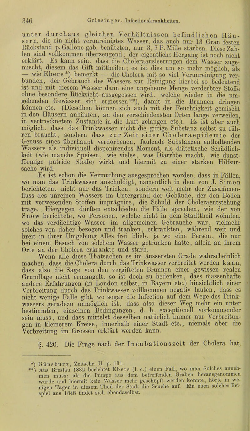 unter durchaus gleichen Verhältnissen befindlichen Häu- sern, die ein nicht verunreinigtes Wasser, das auch nur 13 Gran festen Rückstand p.iGallone gab, benützten, nur 3j 7 P. Mille starben. Diese Zah- len sind vollkommen überzeugend; der eigentliche Hergang ist noch nicht erklärt. Es kann sein, dass die Choleraausleerungen dem Wasser zuge- mischt, diesem das Gift mittheilen; es ist dies um so mehr möglich, als — wie Ebers*) bemerkt — die Cholera mit so viel Verunreinigung ver- bunden, der Gebrauch des Wassers zur Reinigung hierbei so bedeutend ist und mit diesem Wasser dann eine ungeheure Menge verderbter Stoffe ohne besondere Rücksicht ausgegossen wird, welche wieder in die um- gebenden Gewässer sich ergiessen**), damit in die Brunnen dringen können etc. (Dieselben können sich auch mit der Feuchtigkeit gemischt in den Häusern anhäufen, an den verschiedensten Orten lange verweilen, in vertrocknetem Zustande in die Luft gelangen etc.). Es ist aber auch möglich, dass das Trinkwasser nicht die giftige Substanz selbst zu füh- ren braucht, sondern dass zur Zeit einer Choleraepidemie der Genuss eines überhaupt verdorbenen, faulende Substanzen enthaltenden Wassers als individuell disponirendes Moment, als diätetische Schädlich- keit (wie manche Speisen, wie vieles, was Diarrhöe macht, wie dunst- förmige putride Stoffe) wirkt und hiermit zu einer starken Hilfsur- sache wird. Es ist schon die Vermuthung ausgesprochen worden, dass in Fällen, wo man das Trinkwasser anschuldigt, namentlich in dem von J. Simon berichteten, nicht nur das Trinken, sondern weit mehr der Zusammen- fluss des unreinen Wassers im Untergrund der Gebäude, der den Boden mit verwesenden Stoffen imprägnire, die Schuld der Choleraentstehung trage. Hiergegen dürften entschieden die Fälle sprechen, wie der von Snow berichtete, wo Personen, welche nicht in dem Stadttheil wohnten, wo das verdächtige Wasser im allgemeinen Gebrauche war, vielmehr solches von daher bezogen und tranken, erkrankten, während weit und breit in ihrer Umgebung Alles frei blieb, ja wo eine Person, die nur bei einem Besuch von solchem Wasser getrunken hatte, allein an ihrem Orte an der Cholera erkrankte und starb. Wenn alle diese Thatsachen es im äussersten Grade wahrscheinlich machen, dass die Cholera durch das Trinkwasser verbreitet werden kann, dass also die Sage von den vergifteten Brunnen einer gewissen realen Grundlage nicht ermangelt, so ist doch zu bedenken, dass massenhafte andere Erfahrungen (in London selbst, in Bayern etc.) hinsichtlich einer Verbreitung durch das Trinkwasser vollkommen negativ lauten, dass es nicht wenige Fälle gibt, wo sogar die Infection auf dem Wege des Trink- wassers geradezu unmöglich ist, dass also dieser Weg mehr ein unter bestimmten, einzelnen Bedingungen, d. h. exceptionell vorkommender sein muss, und dass mittelst desselben natürlich immer nur Verbreitun- gen in kleinerem Kreise, innerhalb einer Stadt etc., niemals aber die Verbreitung im Grossen erklärt werden kann. §. 420. Die Frage nach der Incubationszeit der Cholera hat, *) G uns bürg, Zeitschr. II. p. 131. **) Aus Breslau 1832 berichtet Ebers (1. c.) einen Fall, wo man Solches anneh- men muss; als die Pumpe aus dem betreffenden Graben herausgenommen wurde und hiermit kein Wasser mehr geschöpft werden konnte, hörte in we- nigen Tagen in diesem Theil der Stadt die Seuche auf. Ein eben solches Bei- spiel aus 1848 findet sich ebendaselbst.