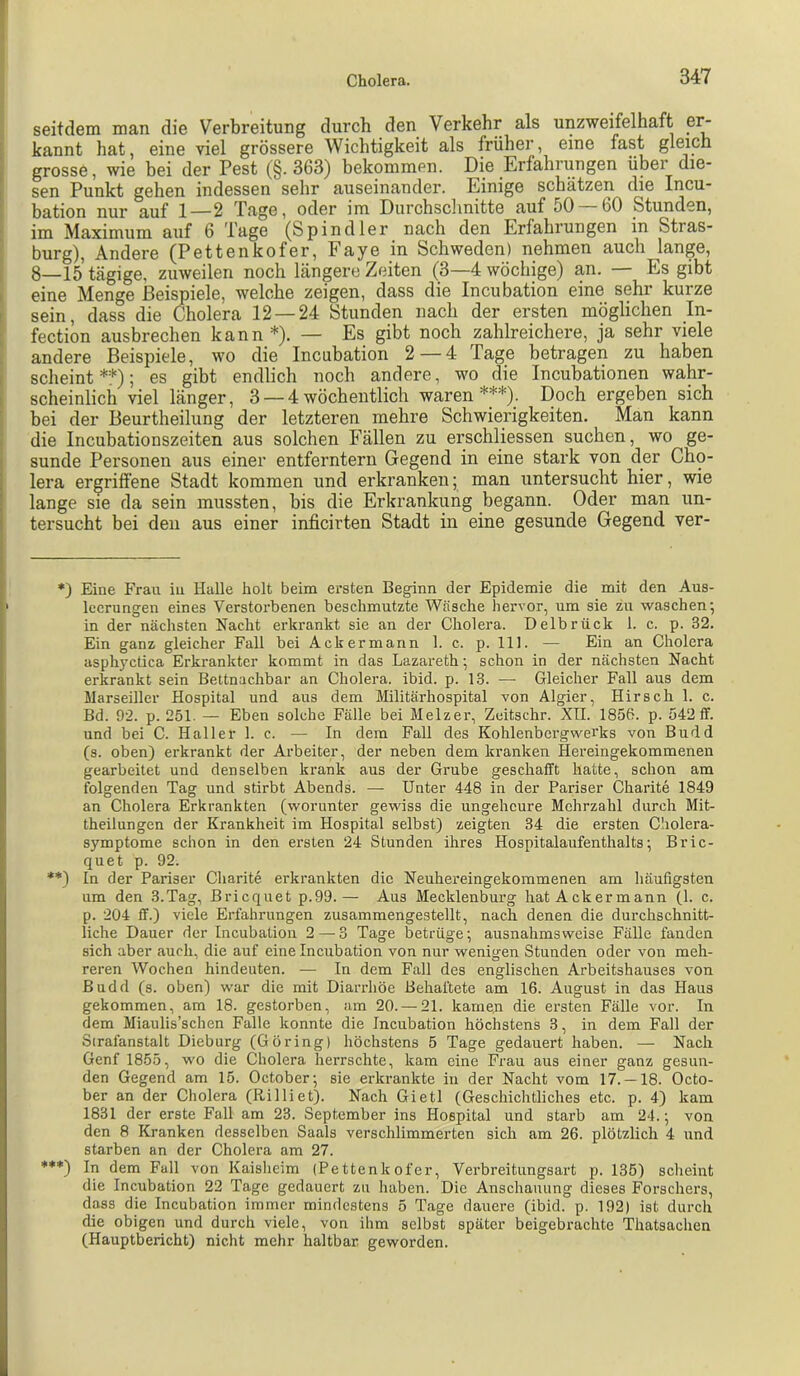 seitdem man die Verbreitung durch den Verkehr als unzweifelhaft e^ kannt hat, eine viel grössere Wichtigkeit als früher, eine fast gleich grosse, wie bei der Pest (§.363) bekommen. Die Erfahrungen über die- sen Punkt gehen indessen sehr auseinander. Einige schätzen die Incu- bation nur auf 1—2 Tage, oder im Durchsclinitte auf oO 60 Stunden, im Maximum auf 6 Tage (Spindler nach den Erfahrungen in Stras- burg), Andere (Pettenkofer, Faye in Schweden) nehmen auch lange, 8—15 tägige, zuweilen noch längere Zeiten (3—4 wöchige) an. — Es gibt eine Menge Beispiele, welche zeigen, dass die Incubation eine sehr kurze sein, dass die Cholera 12 — 24 Stunden nach der ersten möglichen In- fection ausbrechen kann *). — Es gibt noch zahlreichere, ja sehr viele andere Beispiele, wo die Incubation 2 — 4 Tage betragen zu haben scheint**); es gibt endlich noch andere, wo die Incubationen wahr- scheinlich viel länger, 3 — 4wöchentlich waren***). Doch ergeben sich bei der Beurtheilung der letzteren mehre Schwierigkeiten. Man kann die Incubationszeiten aus solchen Fällen zu erschliessen suchen, wo ge- sunde Personen aus einer entferntem Gegend in eine stark von der Cho- lera ergriffene Stadt kommen und erkranken; man untersucht hier, wie lange sie da sein mussten, bis die Erkrankung begann. Oder man un- tersucht bei den aus einer inficirten Stadt in eine gesunde Gegend ver- *) Eine Frau in Halle holt beim ersten Beginn der Epidemie die mit den Aus- leerungen eines Verstorbenen beschmutzte Wäsche hervor, um sie zu waschen; in der nächsten Nacht erkrankt sie an der Cholera. Delbrück 1. c. p. 32. Ein ganz gleicher Fall bei Ackermann 1. c. p. 111. — Ein an Cholera asphyctica Erkrankter kommt in das Lazareth; schon in der nächsten Nacht erkrankt sein Bettnachbar an Cholera, ibid. p. 13. — Gleicher Fall aus dem Marseiller Hospital und aus dem Militärhospital von Algier, Hirsch 1. c. Bd. 92. p. 251. — Eben solche Fälle bei Melzer, Zeitschr. XII. 1856. p. 542 ff. und bei C. Haller 1. c. — In dem Fall des Kohlenbergwerks von Budd (s. oben) erkrankt der Arbeiter, der neben dem kranken Hereingekommenen gearbeitet und denselben krank aus der Grube geschafft hatte, schon am folgenden Tag und stirbt Abends. — Unter 448 in der Pariser Charite 1849 an Cholera Erkrankten (worunter gewiss die ungeheure Mehrzahl durch Mit- theilungen der Krankheit im Hospital selbst) zeigten 34 die ersten Cholera- symptome schon in den ersten 24 Stunden ihres Hospitalaufenthalts; Bric- quet p. 92. *♦) In der Pariser Charite erkrankten die Neuhereingekommenen am häufigsten um den 3.Tag, Briequet p.99.— Aus Mecklenburg hat Ackermann (1. c. p. 204 ff.) viele Erfahrungen zusammengestellt, nach denen die durchschnitt- liche Dauer der Incubation 2 — 3 Tage betrüge; ausnahmsweise Fälle fanden sich aber auch, die auf eine Incubation von nur wenigen Stunden oder von meh- reren Wochen hindeuten. — In dem Fall des englischen Arbeitshauses von Budd (s. oben) war die mit Diarrhöe Behaftete am 16. August in das Haus gekommen, am 18. gestorben, am 20. — 21. kamen die ersten Fälle vor. In dem Miaulis’schen Falle konnte die Incubation höchstens 3, in dem Fall der Strafanstalt Dieburg (Gbring) höchstens 5 Tage gedauert haben. — Nach Genf 1855, wo die Cholera herrschte, kam eine Frau aus einer ganz gesun- den Gegend am 15. October; sie erkrankte in der Nacht vom 17. —18. Octo- ber an der Cholera (Rilliet). Nach Gietl (Geschichtliches etc. p. 4) kam 1831 der erste Fall am 23. September ins Hospital und starb am 24.; von den 8 Kranken desselben Saals verschlimmerten sich am 26. plötzlich 4 und starben an der Cholera am 27. ***) In dem Fall von Kaisheim (Pettenkofer, Verbreitungsart p. 135) scheint die Incubation 22 Tage gedauert zu haben. Die Anschauung dieses Forschers, dass die Incubation immer mindestens 5 Tage dauere (ibid. p. 192) ist durch die obigen und durch viele, von ihm selbst später beigebrachte Thatsachen (Hauptbericht) nicht mehr haltbar geworden.