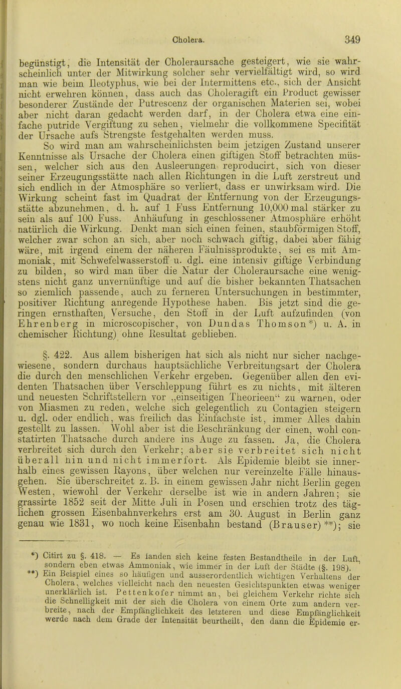 begünstigt, die Intensität der Choleraursache gesteigert, wie sie wahr- scheinlich unter der Mitwirkung solcher sehr vervielfältigt wird, so wird man wie beim Ileotyphus, wie bei der Intermittens etc., sich der Ansicht nicht erwehren können, dass auch das Choleragift ein Product gewisser besonderer Zustände der Putrescenz der organischen Materien sei, wobei aber nicht daran gedacht werden darf, in der Cholera etwa eine ein- fache putride Vergiftung zu sehen, vielmehr die vollkommene Specifität der Ursache aufs Strengste festgehalten werden muss. So wird man am wahrscheinlichsten beim jetzigen Zustand unserer Kenntnisse als Ursache der Cholera einen giftigen Stoff betrachten müs- sen, welcher sich aus den Ausleerungen reproducirt, sich von dieser seiner Erzeugungsstätte nach allen Richtungen in die Luft zerstreut und sich endlich in der Atmosphäre so verliert, dass er unwirksam wird. Die Wirkung scheint fast im Quadrat der Entfernung von der Erzeugungs- stätte abzunehmen, d. h. auf 1 Euss Entfernung 10,000mal stärker zu sein als auf 100 Fuss. Anhäufung in geschlossener Atmosphäre erhöht natüi’lich die Wirkung. Denkt man sich einen feinen, staubförmigen Stoff, welcher zwar schon an sich, aber noch schwach giftig, dabei aber fähig wäre, mit irgend einem der näheren Fäulnissprodukte, sei es mit Am- moniak, mit Schwefelwasserstoff u. dgl. eine intensiv giftige Verbindung zu bilden, so wird man über die Natur der Choleraursache eine wenig- stens nicht ganz unvernünftige und auf die bisher bekannten Thatsachen so ziemlich passende, auch zu ferneren Untersuchungen in bestimmter, positiver Richtung anregende Hypothese haben. Bis jetzt sind die ge- ringen ernsthaften^ Versuche, den Stoff in der Luft aufzufinden (von Ehrenberg in microscopischer, von Dundas Thomson*) u. A. in chemischer Richtung) ohne Resultat geblieben. §. 422. Aus allem bisherigen hat sich als nicht nur sicher nachge- wiesene, sondern durchaus hauptsächliche Verbreitungsart der Cholera die durch den menschlichen Verkehr ergeben. Gegenüber allen den evi- denten Thatsachen über Verschleppung führt es zu nichts, mit älteren und neuesten Schiüftstellern vor „einseitigen Theorieen“ zu warnen, oder von Miasmen zu reden, welche sich gelegenthch zu Contagien steigern u. dgl. oder endlich, was freilich das Einfachste ist, immer Alles dahin gestellt zu lassen. Wohl aber ist die Beschränkung der einen, wohl con- statirten Thatsache durch andere ins Auge zu fassen. Ja, die Cholera verbreitet sich durch den Verkehr; aber sie verbreitet sich nicht überall hin und nicht immerfort. Als Epidemie bleibt sie inner- halb eines gewissen Rayons, über welchen nur vereinzelte Fälle hinaus- gehen. Sie überschreitet z. B. in einem gewissen Jahr nicht Berlin gegen Westen, wiewohl der Verkehr’ derselbe ist wie in andern Jahren; sie grassirte 1852 seit der Mitte Juli in Posen und erschien trotz des täg- lichen grossen Eisenbahnverkehrs erst am 30. August in Berlin ganz genau wie 1831, wo noch keine Eisenbahn bestand (Brauser)**); sie *) Citirt zu §. 418. — Es landen sich keine festen ßestandtheile in der Luft sondern eben etwas Ammoniak, wie immer in der Luft der Städte (§. 198). ' *♦) Ein Beispiel eines so häufigen und ausserordentlich wichtigen Verhaltens der Cholera, welches vielleicht nach den neuesten Gesichtspunkten etwas weniger unerklärlich ist. Pettenkofer nimmt an, bei gleichem Verkehr richte sich die Schnelügkeit mit der sich die Cholera von einem Orte zum andern ver- breite, nach der Empfänglichkeit des letzteren und diese Empfänglichkeit werde nach dem Grade der Intensität beurtheUt, den dann die Epidemie er-