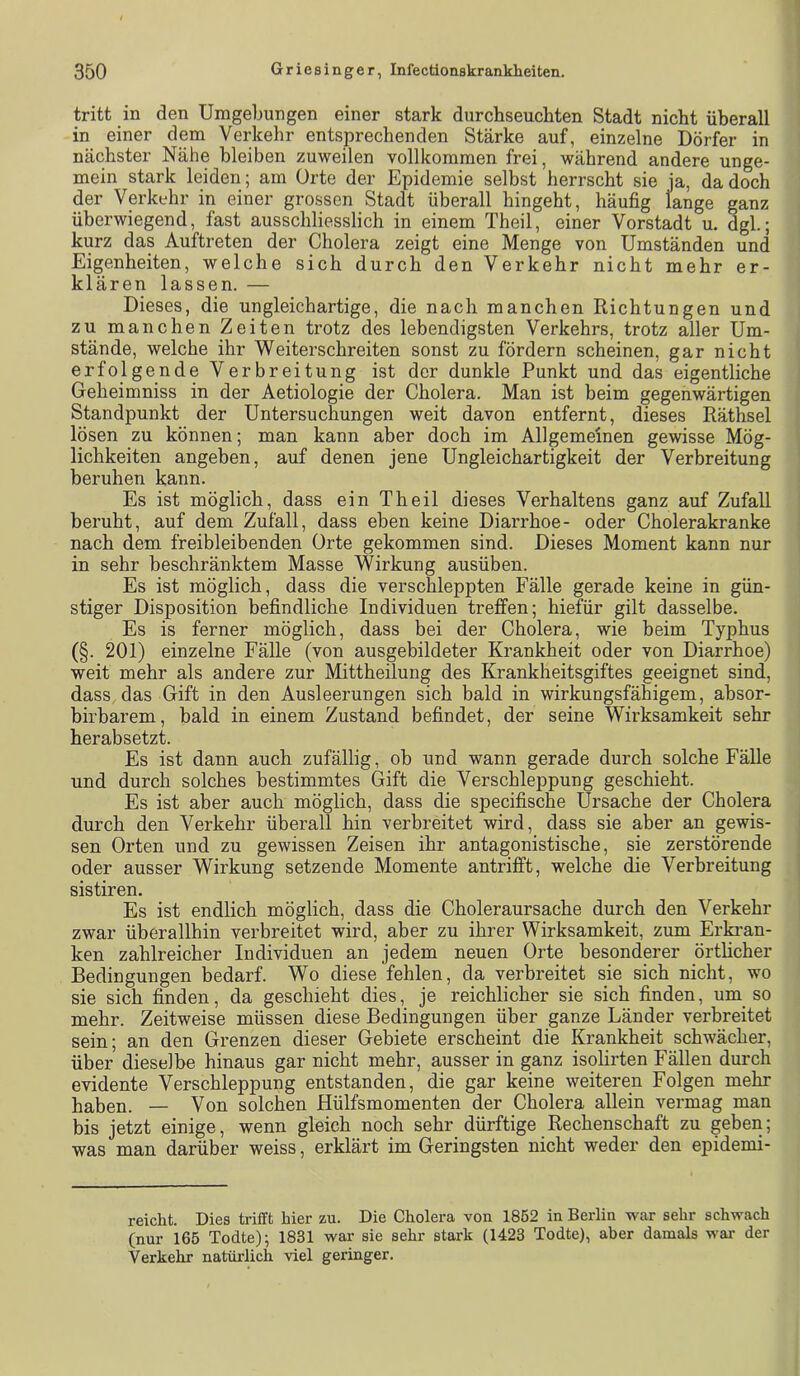 tritt in den Umgebungen einer stark durchseuchten Stadt nicht überall in einer dem Verkehr entsprechenden Stärke auf, einzelne Dörfer in nächster Nähe bleiben zuweilen vollkommen frei, während andere unge- mein stark leiden; am Orte der Epidemie selbst herrscht sie ja, da doch der Verkehr in einer grossen Stadt überall hingeht, häufig lange ganz überwiegend, fast ausschliesslich in einem Theil, einer Vorstadt u. dgl.; kurz das Auftreten der Cholera zeigt eine Menge von Umständen und Eigenheiten, welche sich durch den Verkehr nicht mehr er- klären lassen. — Dieses, die ungleichartige, die nach manchen Richtungen und zu manchen Zeiten trotz des lebendigsten Verkehrs, trotz aller Um- stände, welche ihr Weiterschreiten sonst zu fördern scheinen, gar nicht erfolgende Verbreitung ist der dunkle Punkt und das eigentliche Geheimniss in der Aetiologie der Cholera. Man ist beim gegenwärtigen Standpunkt der Untersuchungen weit davon entfernt, dieses Räthsel lösen zu können; man kann aber doch im Allgemeinen gewisse Mög- lichkeiten angeben, auf denen jene Ungleichartigkeit der Verbreitung beruhen kann. Es ist möglich, dass ein Theil dieses Verhaltens ganz auf Zufall beruht, auf dem Zufall, dass eben keine Diarrhoe- oder Cholerakranke nach dem freibleibenden Orte gekommen sind. Dieses Moment kann nur in sehr beschränktem Masse Wirkung ausüben. Es ist möglich, dass die verschleppten Fälle gerade keine in gün- stiger Disposition befindliche Individuen treffen; hiefür gilt dasselbe. Es is ferner möglich, dass bei der Cholera, wie beim Typhus (§. 201) einzelne Fälle (von ausgebildeter Krankheit oder von Diarrhoe) weit mehr als andere zur Mittheilung des Krankheitsgiftes geeignet sind, dass, das Gift in den Ausleerungen sich bald in wirkungsfähigem, absor- birbarem, bald in einem Zustand befindet, der seine Wirksamkeit sehr herabsetzt. Es ist dann auch zufällig, ob und wann gerade durch solche Fälle und durch solches bestimmtes Gift die Verschleppung geschieht. Es ist aber auch möglich, dass die specifische Ursache der Cholera durch den Verkehr überall hin verbreitet wird, dass sie aber an gewis- sen Orten und zu gewissen Zeisen ihr antagonistische, sie zerstörende oder ausser Wirkung setzende Momente antrifft, welche die Verbreitung sistiren. Es ist endlich möglich, dass die Choleraursache durch den Verkehr zwar überallhin verbreitet wird, aber zu ihrer Wirksamkeit, zum Erki’an- ken zahlreicher Individuen an jedem neuen Orte besonderer örtlicher Bedingungen bedarf. Wo diese fehlen, da verbreitet sie sich nicht, wo sie sich finden, da geschieht dies, je reichlicher sie sich finden, um so mehr. Zeitweise müssen diese Bedingungen über ganze Länder verbreitet sein; an den Grenzen dieser Gebiete erscheint die Krankheit schwächer, über dieselbe hinaus gar nicht mehr, ausser in ganz isolirten Fällen durch evidente Verschleppung entstanden, die gar keine weiteren Folgen mehr haben. — Von solchen Hülfsmomenten der Cholera allein vermag man bis jetzt einige, wenn gleich noch sehr dürftige Rechenschaft zu geben; was man darüber weiss, erklärt im Geringsten nicht weder den epidemi- reicht. Dies trifft Mer zu. Die Cholera von 1852 in Berlin war sehr schwach (nur 165 Todte); 1831 war sie sehr stark (1423 Todte), aber damals war der Verkehr natürlich viel geringer.