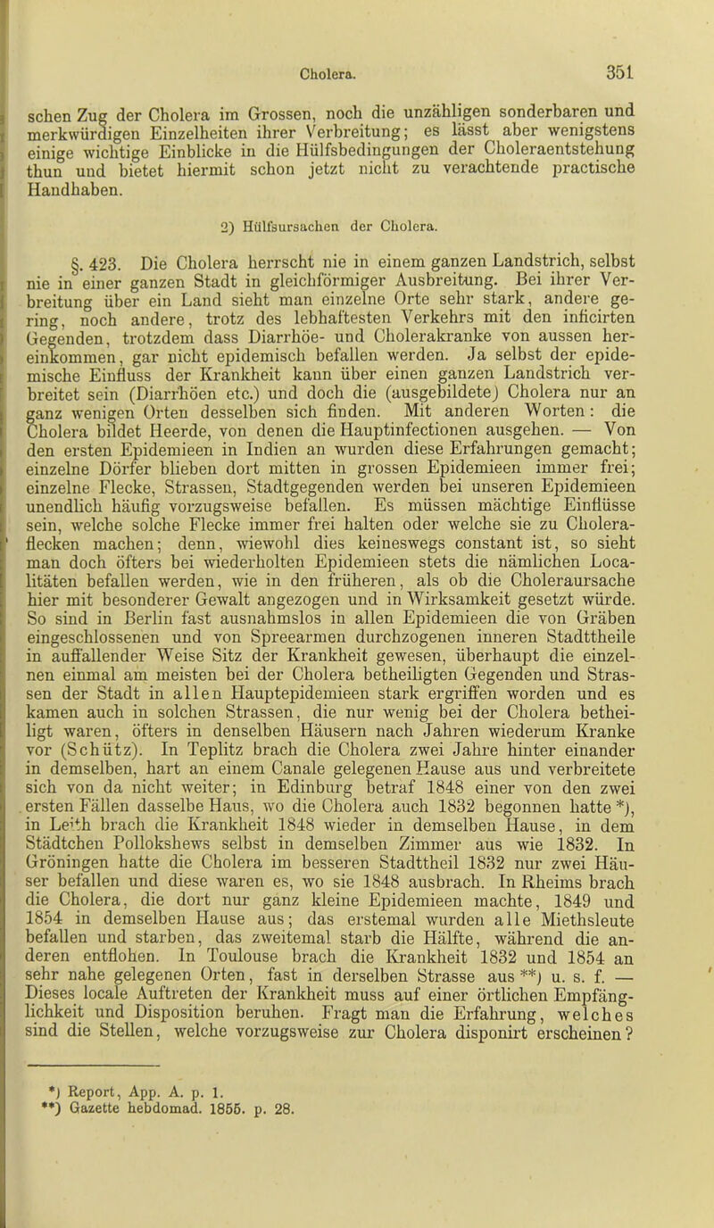 I I sehen Zug der Cholera im Grossen, noch die unzähligen sonderbaren und I merkwürdigen Einzelheiten ihrer Verbi’eitung; es lässt aber wenigstens i einige wichtige Einblicke in die Hülfsbedingungen der Choleraentstehung I thun und bietet hiermit schon jetzt nicht zu verachtende practische [ Handhaben. 2) Hülfsursachen der Cholera. §. 423. Die Cholera herrscht nie in einem ganzen Landstrich, selbst I nie in einer ganzen Stadt in gleichförmiger Ausbreitung. Bei ihrer Ver- i breitung über ein Land sieht man einzelne Orte sehr stark, andere ge- I ring, noch andere, trotz des lebhaftesten Verkehrs mit den inficirten I Gegenden, trotzdem dass Diarrhöe- und Cholerakranke von aussen her- I einkommen, gar nicht epidemisch befallen werden. Ja selbst der epide- [ mische Einfluss der Kranlcheit kann über einen ganzen Landstrich ver- I breitet sein (Diarrhöen etc.) und doch die (ausgebildetej Cholera nur an ganz wenigen Orten desselben sich finden. Mit anderen Worten: die Iholera bildet Heerde, von denen die Hauptinfectionen ausgehen. — Von den ersten Epidemieen in Indien an wurden diese Erfahrungen gemacht; einzelne Dörfer blieben dort mitten in grossen Epidemieen immer frei; einzelne Flecke, Strassen, Stadtgegenden werden bei unseren Epidemieen unendlich häufig vorzugsweise befallen. Es müssen mächtige Einflüsse sein, welche solche Flecke immer frei halten oder welche sie zu Cholera- ‘ flecken machen; denn, wiewohl dies keineswegs constant ist, so sieht man doch öfters bei wiederholten Epidemieen stets die nämlichen Loca- litäten befallen werden, wie in den früheren, als ob die Choleraursache hier mit besonderer Gewalt angezogen und in Wirksamkeit gesetzt würde. So sind in Berlin fast ausnahmslos in allen Epidemieen die von Gräben eingeschlossenen und von Spreearmen durchzogenen inneren Stadttheile in aufiällender Weise Sitz der Krankheit gewesen, überhaupt die einzel- nen einmal am meisten bei der Cholera betheiligten Gegenden und Stras- sen der Stadt in allen Hauptepidemieen stark ergiüffen worden und es kamen auch in solchen Strassen, die nur wenig bei der Cholera bethei- ligt waren, öfters in denselben Häusern nach Jahren wiederum Kranke vor (Schütz). In Teplitz brach die Cholera zwei Jahre hinter einander in demselben, hart an einem Canale gelegenen Hause aus und verbreitete sich von da nicht weiter; in Edinburg betraf 1848 einer von den zwei ersten Fällen dasselbe Haus, wo die Cholera auch 1832 begonnen hatte *), in Leith brach die Krankheit 1848 wieder in demselben Hause, in dem Städtchen Pollokshews selbst in demselben Zimmer aus wie 1832. In Gröningen hatte die Cholera im besseren Stadttheil 1832 nur zwei Häu- ser befallen und diese waren es, wo sie 1848 ausbrach. In Rheims brach die Cholera, die dort nur ganz kleine Epidemieen machte, 1849 und 1854 in demselben Hause aus; das erstemal wurden alle Miethsleute befallen und starben, das zweitemal starb die Hälfte, während die an- deren entflohen, ln Toulouse brach die Krankheit 1832 und 1854 an sehr nahe gelegenen Orten, fast in derselben Strasse aus**) u. s. f. — Dieses locale Auftreten der Krankheit muss auf einer örtlichen Empfäng- lichkeit und Disposition beruhen. Fragt man die Erfahrung, welches sind die Stellen, welche vorzugsweise zur Cholera disponirt erscheinen? •) Report, App. A. p. 1. •*) Gazette hebdomad. 1856. p. 28.