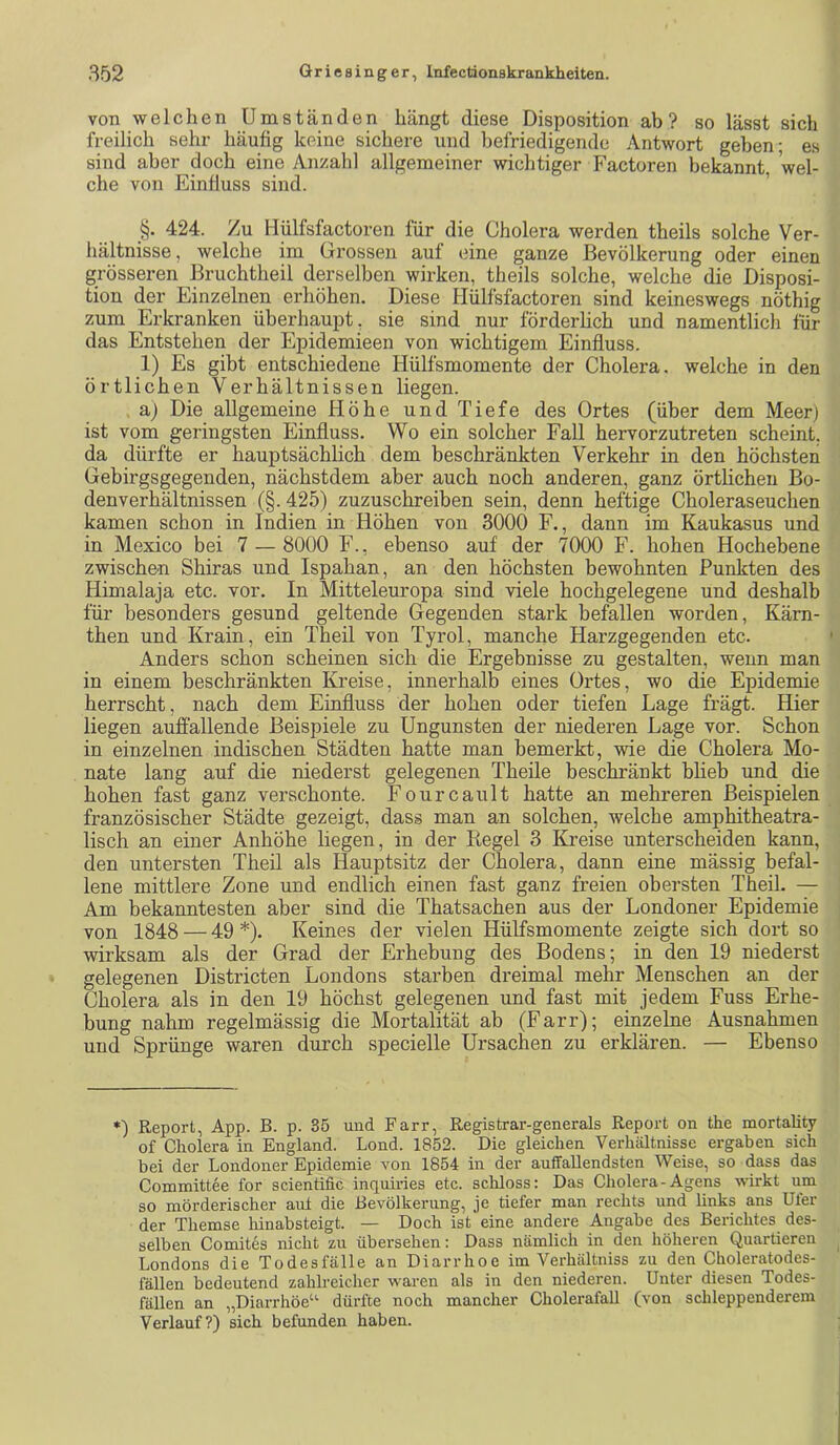 von welchen Umständen hängt diese Disposition ab? so lässt sich freilich sehr häufig keine sichere und befriedigende Antwort geben; es sind aber doch eine Anzahl allgemeiner wichtiger Factoren bekannt 'wel- che von Einfluss sind. ’ §. 424. Zu llülfsfactoren für die Cholera werden theils solche Ver- hältnisse, welche im Grossen auf eine ganze Bevölkerung oder einen grösseren Bruchtheil derselben wirken, theils solche, welche die Disposi- tion der Einzelnen erhöhen. Diese Hülfsfactoren sind keineswegs nöthig zum Erkranken überhaupt, sie sind nur förderlich und namentlich für das Entstehen der Epidemieen von wichtigem Einfluss. 1) Es gibt entschiedene Hülfsmomente der Cholera, welche in den örtlichen Verhältnissen liegen. a) Die allgemeine Höhe und Tiefe des Ortes (über dem Meer) ist vom geringsten Einfluss. Wo ein solcher Fall hervorzutreten scheint, da dürfte er hauptsächlich dem beschränkten Verkehr in den höchsten Gebirgsgegenden, nächstdem aber auch noch anderen, ganz örtlichen Bo- denverhältnissen (§. 425) zuzuschreiben sein, denn heftige Choleraseuchen kamen schon in Indien in Höhen von 3000 F., dann im Kaukasus und in Mexico bei 7 — 8000 F., ebenso auf der 7000 F. hohen Hochebene zwischen Shiras und Ispahan, an den höchsten bewohnten Punkten des Himalaja etc. vor. In Mitteleuropa sind viele hochgelegene und deshalb für besonders gesund geltende Gegenden stark befallen worden, Kärn- then und Krain, ein Theil von Tyrol, manche Harzgegenden etc. Anders schon scheinen sich die Ergebnisse zu gestalten, wenn man in einem beschränkten Kreise, innerhalb eines Ortes, wo die Epidemie herrscht, nach dem Einfluss der hohen oder tiefen Lage frägt. Hier liegen auffallende Beispiele zu Ungunsten der niederen Lage vor. Schon in einzelnen indischen Städten hatte man bemerkt, wie die Cholera Mo- nate lang auf die niederst gelegenen Theile beschränkt blieb und die hohen fast ganz verschonte. Fourcault hatte an mehreren Beispielen französischer Städte gezeigt, dass man an solchen, welche amphitheatra- lisch an einer Anhöhe liegen, in der Kegel 3 Kreise unterscheiden kann, den untersten Theil als Hauptsitz der Cholera, dann eine mässig befal- lene mittlere Zone und endlich einen fast ganz freien obersten Theil. — Am bekanntesten aber sind die Thatsachen aus der Londoner Epidemie von 1848 — 49 *). Keines der vielen Hülfsmomente zeigte sich dort so wirksam als der Grad der Erhebung des Bodens; in den 19 niederst gelegenen Districten Londons starben dreimal mehr Menschen an der Cholera als in den 19 höchst gelegenen und fast mit jedem Fuss Erhe- bung nahm regelmässig die Mortalität ab (Farr); einzelne Ausnahmen und Sprünge waren durch specielle Ursachen zu erklären. — Ebenso *) Report, App. B. p. 35 und Farr, Registrar-generals Report on the mortality of Cholera in England. Lond. 1852. Die gleichen Verhältnisse ergaben sich bei der Londoner Epidemie von 1854 in der auffallendsten Weise, so dass das Committee for scientific inquiries etc. schloss: Das Cholera-Agens wirkt um so mörderischer aut die Bevölkerung, je tiefer man rechts und links ans Ufer der Themse hinabsteigt. — Doch ist eine andere Angabe des Berichtes des- selben Comites nicht zu übersehen: Dass nämlich in den höheren Quartieren Londons die Todesfälle an Diarrhoe im Verhältniss zu den Choleratodes- lällen bedeutend zahlreicher waren als in den niederen. Unter diesen Todes- fällen an „Diarrhöe“ dürfte noch mancher Cholerafall (von schleppenderem Verlauf?) sich befunden haben.