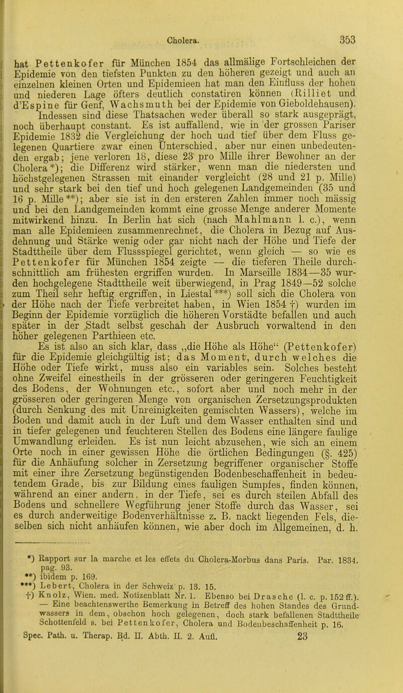 i hat Pettenkofer für München 1854 das allmälige Fortschleichen der 1 Epidemie von den tiefsten Punkten zu den höheren gezeigt und auch an D einzelnen kleinen Orten und Epidemieen hat man den Einfluss der hohen [) und niederen Lage öfters deutlich constatiren können (Ri Ui et und [: d’Espine für Genf, Wachsmuth bei der Epidemie von Gieboldehausen). Indessen sind diese Thatsachen weder überall so stark ausgeprägt, 3 noch überhaupt constant. Es ist auffallend, wie in der grossen Pariser ] Epidemie 1832 die Vergleichung der hoch und tief über dem Fluss ge- i; legenen Quartiere zwar einen Unterschied, aber nur einen unbedeuten- t den ergab; jene verloren 18, diese 23 pro Mille ihrer Bewohner an der Cholera*); die Differenz wird stärker, wenn man die niedersten und :: höchstgelegenen Strassen mit einander vergleicht (28 und 21 p. Mille) ü und sehr stark bei den tief und hoch gelegenen Landgemeinden (35 und I 16 p. Mille**); aber sie ist in den ersteren Zahlen immer noch mässig j und bei den Landgemeinden kommt eine grosse Menge anderer Momente j mitwirkend hinzu. In Berlin hat sich (nach Mahlmann 1. c.), wenn j man alle Epidemieen zusammenrechnet, die Cholera in Bezug auf Aus- [ dehnung und Stärke wenig oder gar nicht nach der Höhe und Tiefe der i Stadttheile über dem Flussspiegel gerichtet, wenn gleich — so wie es I Pettenkofer für München 1854 zeigte — die tieferen Theile durch- t schnitthch am frühesten ergriffen wurden. In Marseille 1834—35 wur- k den hochgelegene Stadttheile weit überwiegend, in Prag 1849—52 solche ; zum Theil sehr heftig ergriffen, in Liestal***) soll sich die Cholera von ■ der Höhe nach der Tiefe verbreitet haben, in Wien 1854 f) wurden im Beginn der Epidemie vorzüglich die höheren Vorstädte befallen und auch später in der Stadt selbst geschah der Ausbruch vorwaltend in den höher gelegenen Parthieen etc. Es ist also an sich klar, dass ,,die Höhe als Höhe“ (Pettenkofer) für die Epidemie gleichgültig ist; das Moment, durch welches die Höhe oder Tiefe wirkt, muss also ein variables sein. Solches besteht ohne Zweifel einestheils in der grösseren oder geringeren Feuchtigkeit des Bodens, der Wohnungen etc., sofort aber und noch mehr in der grösseren oder geringeren Menge von organischen Zersetzungsprodukten ^urch Senkung des mit Unreinigkeiten gemischten Wassers), welche im Boden und damit auch in der Luft und dem Wasser enthalten sind und in tiefer gelegenen und feuchteren Stellen des Bodens eine längere faulige Umwandlung erleiden. Es ist nun leicht abzusehen, wie sich an einem Orte noch in einer gewissen Höhe die örthehen Bedingungen (§. 425) für die Anhäufung solcher in Zersetzung begriffener organischer Stoffe mit einer ihre Zersetzung begünstigenden Bodenbeschaffenheit in bedeu- tendem Grade, bis zur Bildung eines fauligen Sumpfes, finden können, während an einer andern, in der Tiefe, sei es durch steilen Abfall des Bodens und schnellere Wegführung jener Stoffe durch das Wasser, sei es durch anderweitige Bodenverhältnisse z. B. nackt liegenden Fels, die- selben sich nicht anhäufen können, wie aber doch im Allgemeinen, d. h. •) Rapport sur la marclie et les effets du Cholera-Morbus dans Paris. Par. 1834. pag. 93. •*) ibidem p. 169. ••*) Lebert, Cholera in der Schweiz p. 13. 15. f) Knolz, Wien. med. Notizenblatt Nr. 1. Ebenso bei Dräsche (1. c. p. 162 ff.). — Eine beachtenswerthe Bemerkung in Betreff des hohen Standes des Grund- wassers in dem, obschon hoch gelegenen, doch stark befallenen StadttheUe Schottenleld s. bei Pettenkofer, Cholera und Bodeiibeschaffenheit p. 16. Spec. Path. u. Therap. Bd. II. Abth. U. 2. Aufl. 23