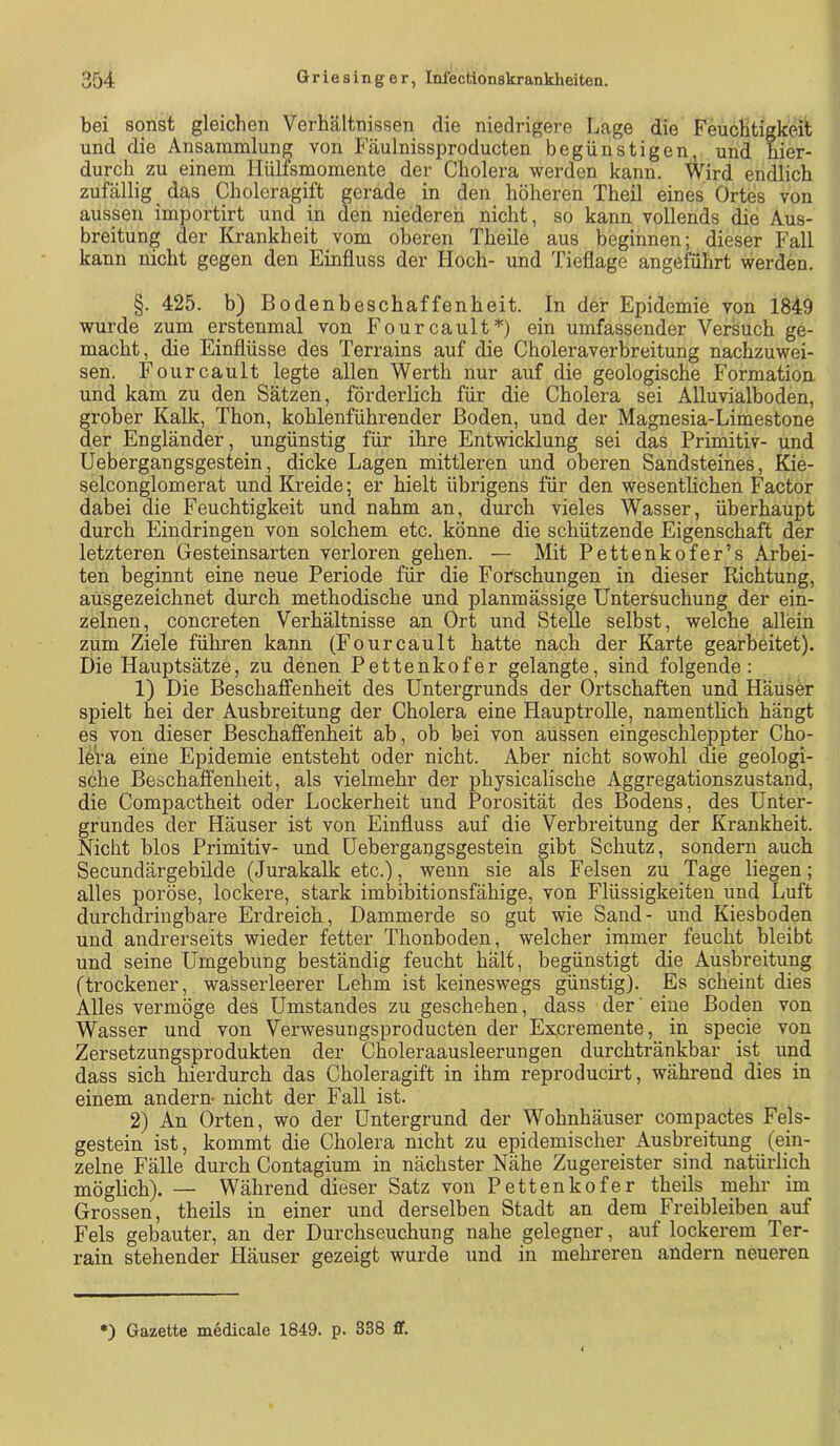 bei sonst gleichen Verhältnissen die niedrigere Lage die Feuchtigkeit und die Ansammlung von Fäulnissproducten begünstigen, und hier- durch zu einem llülfsmomente der Cholera werden kann. Wird endlich zufällig das Choleragift gerade in den höheren Theil eines Ortes von aussen importirt und in den niederen nicht, so kann vollends die Aus- breitung der Krankheit vom oberen Theile aus beginnen; dieser Fall kann nicht gegen den Einfluss der Hoch- und Tieflage angeMhrt werden. §. 425. b) Bodenbeschaffenheit. In der Epidemie von 1849 wurde zum erstenmal von Fourcault*) ein umfassender Versuch ge- macht, die Einflüsse des Terrains auf die Choleraverbreitung nachzuwei- sen. Fourcault legte allen Werth nur auf die geologische Formation und kam zu den Sätzen, förderlich für die Cholera sei Alluvialboden, grober Kalk, Thon, kohlenführender Boden, und der Magnesia-Limestone der Engländer, ungünstig für ihre Entwicklung sei das Primitiv- und Uebergangsgestein, dicke Lagen mittleren und oberen Sandsteines, Kie- selconglomerat und Kreide; er hielt übrigens für den wesentlichen Factor dabei die Feuchtigkeit und nahm an, durch vieles Wasser, überhaupt durch Eindringen von solchem etc. könne die schützende Eigenschaft der letzteren Gesteinsarten verloren gehen. — Mit Pettenkofer’s Arbei- ten beginnt eine neue Periode für die Forschungen in dieser Richtung, ausgezeichnet durch methodische und planmässige Untersuchung der ein- zelnen, concreten Verhältnisse an Ort und Stelle selbst, welche allein zum Ziele führen kann (Fourcault hatte nach der Karte gearbeitet). Die Hauptsätze, zu denen Pettenkofer gelangte, sind folgende: 1) Die Beschaffenheit des Untergrunds der Ortschaften und Häuser spielt hei der Ausbreitung der Cholera eine Hauptrolle, namentlich hängt es von dieser Beschaffenheit ab, ob bei von aussen eingeschleppter Cho- lera eine Epidemie entsteht oder nicht. Aber nicht sowohl die geologi- sche Beschaffenheit, als vielmehr der physicalische Aggregationszustand, die Compactheit oder Lockerheit und Porosität des Bodens, des Unter- grundes der Häuser ist von Einfluss auf die Verbreitung der Krankheit. Nicht blos Primitiv- und Uebergangsgestein gibt Schutz, sondern auch Secundärgebilde (Jurakalk etc.), wenn sie als Felsen zu Tage liegen; alles poröse, lockere, stark imbibitionsfähige, von Flüssigkeiten und Luft durchdringbare Erdreich, Dammerde so gut wie Sand- und Kiesboden und andrerseits wieder fetter Thonboden, welcher immer feucht bleibt und seine Umgebung beständig feucht hält, begünstigt die Ausbreitung (trockener, wasserleerer Lehm ist keineswegs günstig). Es scheint dies Alles vermöge des Umstandes zu geschehen, dass der ‘ eine Boden von Wasser und von Verwesungsproducten der Ex,cremente, in specie von Zersetzungsprodukten der Choleraausleerungen durchtränkbar ist und dass sich hierdurch das Choleragift in ihm reproducirt, während dies in einem andern nicht der Fall ist. 2) An Orten, wo der Untergrund der Wohnhäuser compactes Fels- gestein ist, kommt die Cholera nicht zu epidemischer Ausbreitung (ein- zelne Fälle durch Contagium in nächster Nähe Zugereister sind natürlich möglich). — Während dieser Satz von Pettenkofer theils mehr im Grossen, theils in einer und derselben Stadt an dem Freibleiben auf Fels gebauter, an der Durchseuchung nahe gelegner, auf lockerem Ter- rain stehender Häuser gezeigt wurde und in mehreren andern neueren *) Gazette medicale 1849. p. 338 flf.