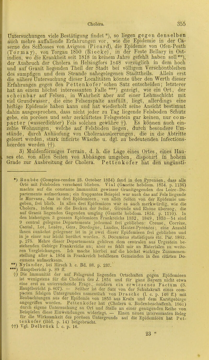 Untersuchungen viele Bestätigung findet*), so liegen gegen denselben auch mehre auffallende Erfahrungen vor, wie die Epidemie in der Ca- serne des Schlosses von Avignon (Picard), die Epidemie von Ofen-Pesth (Tormay), von Torgau 1850 (Itiecke), in der Feste Bellary in Ost- indien, wo die Krankheit seit 1818 in keinem Jahre gefehlt haben soll**), der Ausbruch der Cholera in Helsingfors 1848 vorzüglich in dem hoch und auf Granit liegenden Theil der Stadt bei völligem Verschontbleiben des sumpfigen und dem Strande nahegelegenen Stadttheils. Allein erst die nähere Untersuchung dieser Localitäten könnte über den Werth dieser Erfahrungen gegen den Pettenkofer’schen Satz entscheiden; letzterer hat an einem höchst interessanten Falle ***) gezeigt, wie ein Ort, der scheinbar auf Felsen, in Wahrheit aber auf einer Lehmschicht mit viel Grundwasser, die eine Felsenspalte ausfüllt, liegt, allerdings eine heftige Epidemie haben kann und hat wiederholt seine Ansicht bestimmt dahin ausgesprochen, dass nicht jeder zu Tag liegende Felsboden Schutz gebe, ein poröses und sehr zerklüftetes Felsgestein gar keinen, nur com- pacter (wasserdichter! Fels solchen gewähre f). Es können auch ein- zelne Wohnungen, welche auf Felsboden liegen, durch besondere Um- stände, durch Anhäufung von Choleraausleerungen, die in die Abtritte geleert werden, stark inficirte Wäsche u. dgl. zu bedeutenden Infections- heerden werden ff). 3) Muldenförmiges Terrain, d. h. die Lage eines Ortes, eines Hau- ses etc. von allen Seiten von Abhängen umgeben, disponirt in hohem Grade zur Ausbreitung der Cholera. Pettenkofer hat den ungünsti- •) Boubee (Comptes-rendus 23. October 1854) fand in den Pyrenäen, dass alle Orte mit Felsboden verschont blieben. Vial (Gazette hebdom. 1854. p. 1136) machte auf die constante Immunität gewisser Granitgegenden des Loire-De- partements aufmerksam; ein frappantes Beispiel war auch das auf Fels liegende le Morvans, das in drei Epidemieen, von allen Seiten von der Epidemie um- geben, frei blieb. In allen drei Epidemieen war es auch merkwürdig, wie die Cholera, indem sie die Becken der Seine, Gironde und Rhone überzog, die auf Granit liegenden Gegenden umging (Gazette hebdom. 1854. p. 1110). In den bisherigen 3 grossen Epidemieen Frankreichs 1832, 1849, 1853 — 54 sind 9 central gelegene Departements jedesmal frei geblieben: Creuse, Correze, Cantal, Lot, Lozere, Gers, Dordogne, Landes, Hautes-Pyrenees; eine Anzahl ilinen zunächst gelegener ist in je zwei dieser Epidemieen frei geblieben und in je einer nur leicht berührt worden. S. Documens statistiques etc. Par. 1862. p. 275. Mehre dieser Departements gehören dem centralen aus Urgestein be- stehenden Gebirge Frankreichs an; aber es felilt mir an Materialen zu weite- ren Vergleichungen. Ich mache hierbei auf die höchst wichtige Zusammen- stellung aller a. 1854 in Fi’ankreich befallenen Gemeinden in den citirten Do- cumens aufmerksam. •*) Nylander, bei Hirsch I. c. Bd. 88. p. 237. •••) Hauptbericht p. 89 ff. f) Die Immunität der auf Felsgrund liegenden Ortschaften gegen Epidemieen ist wenigstens lür die Cholera des J. 1854 und für ganz Bayern nicht etwa eine erst zu untersuchende Frage, sondern ein erwiesenes Factum (S. Hauptbericht p. 807). — Seither ist der Satz von der Schutzkraft eines com- pacten felsigen Untergrundes namentlich von Dräsche (1. c. p. 146 ff.) mit Beobachtungen aus der Epidemie von 1855 aus Krain und dem Karstgebirge angegriffen worden. Pettenkofer hat (Cholera u. Bodenbeschaffenh. 1861) durch eigene Untei’suchung an Ort und Stelle an einer genügenden Reihe von Beispielen diese Einwendungen widerlegt. — Einen neuen interessanten Beleg für die Wirksamkeit des porösen Untergrunds aul die Epidemieen hat Pet- tenkofer (ibid. p. 14) beigebracht. ffi) Vgl- Delbrück 1. c. p. 16. 23