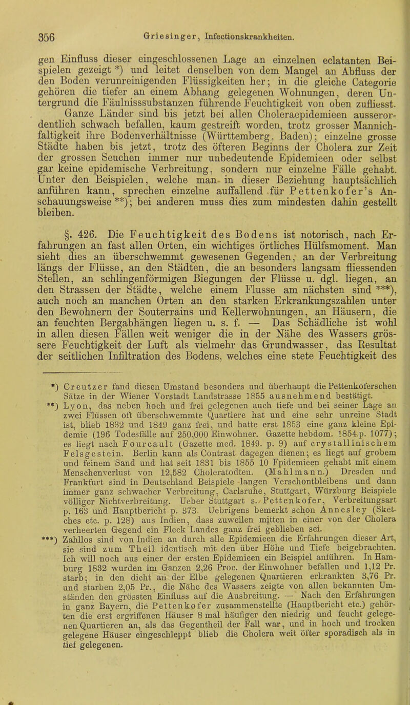 gen Einfluss dieser eingeschlossenen Lage an einzelnen eclatanten Bei- spielen gezeigt *) und leitet denselben von dem Mangel an Abfluss der den Boden vepnreinigenden Flüssigkeiten her; in die gleiche Categorie gehören die tiefer an einem Abhang gelegenen Wohnungen, deren Un- tergrund die Fäulnisssubstanzen führende Feuchtigkeit von oben zufliesst. Ganze Länder sind bis jetzt bei allen Choleraepidemieen ausseror- dentlich schwach befallen, kaum gestreift worden, trotz grosser Mannich- faltigkeit ihre Bodenverhältnisse (Württemberg, I3aden); einzelne grosse Städte haben bis jetzt, trotz des öfteren Beginns der Cholera zur Zeit der grossen Seuchen immer nur unbedeutende Epidemieen oder selbst gar keine epidemische Verbreitung, sondern nur einzelne Fälle gehabt. Unter den Beispielen, welche man- in dieser Beziehung hauptsächlich anführen kann, sprechen einzelne auffallend für Pettenkofer’s An- schauungsweise ** ***)); bei anderen muss dies zum mindesten dahin gestellt bleiben. §. 426. Die Feuchtigkeit des Bodens ist notorisch, nach Er- fahrungen an fast allen Orten, ein wichtiges örtliches Hülfsmoment. Man sieht dies an überschwemmt gewesenen Gegenden, an der Verbreitung längs der Flüsse, an den Städten, die an besonders langsam fliessenden Stellen, an schlingenförmigen Biegungen der Flüsse u. dgl. liegen, an den Strassen der Städte, welche einem Flusse am nächsten sind '*'**), auch noch an manchen Orten an den starken Erkrankungszahlen unter den Bewohnern der Souterrains und Kellerwohnungen, an Häusern, die an feuchten Bergabhängen liegen u. s. f. — Das Schädliche ist wohl in allen diesen Fällen weit weniger die in der Nähe des Wassers grös- sere Feuchtigkeit der Luft als vielmehr das Grundwasser, das Resultat der seitlichen Infiltration des Bodens, welches eine stete Feuchtigkeit des •) Creutzer fand diesen Umstand besonders und überhaupt die Pettenkoferschen Sätze in der Wiener Vorstadt Landstrasse 1855 ausnehmend bestätigt. **) Lyon, das neben hoch und frei gelegenen auch tiefe und bei seiner Lage an zwei Flüssen oft überschwemmte Quartiere hat und eine sehr unreine Stadt ist, blieb 1832 und 1849 ganz frei, und hatte erst 1853 eine ganz kleine Epi- demie (196 Todesfälle auf 250,000 Einwohner. Gazette hebdom. 1854.p. 1077); es liegt nach Fourcault (Gazette med. 1849. p. 9) auf crystallinischem Felsgestein. Berlin kann als Contrast dagegen dienen; es liegt auf grobem und feinem Sand und hat seit 1831 bis 1855 10 Fpidemieen gehabt mit einem Menschenverlust von 12,582 Clioleratodten. (Mahlmann.) Dresden und Frankfurt sind in Deutschland Beispiele langen Verschontbleibens und dann immer ganz schwacher Verbreitung, Carlsruhe, Stuttgart, Würzburg Beispiele völliger Nichtverbreitung. Ueber Stuttgart s./Pettenkofer, Verbreitungsart p. 163 und Hauptbericht p. 373- üebrigens bemerkt schon Annesley (Sket- ches etc. p. 128) aus Indien, dass zuweüen müten in einer von der Cholera verheerten Gegend ein Fleck Landes ganz frei geblieben sei. ***) Zahllos sind von Indien an durch alle Epidemieen die Erfahrungen dieser Art, sie sind zum Theil identisch mit den über Höhe und Tiefe beigebrachten. Ich will noch aus einer der ersten Epidemieen ein Beispiel anlühren. In Ham- burg 1832 wurden im Ganzen 2,26 Proc. der Einwohner befallen und 1,12 Pr. starb; in den dicht au der Elbe gelegenen Quartieren erkrankten 3,76 Pr. und starben 2,05 Pr., die Nähe des Wassers zeigte von allen bekannten Um- ständen den grössten Einfluss auf die Ausbreitung. — Nach den Erfahrungen in ganz Bayern, die Pettenkofer zusammenstellte (Hauptbericht etc.) gehör- ten die erst ergriffenen Häuser 8 mal häufiger den niedrig und feucht gelege- nen Quartieren an, als das Gegentheil der Fall war, und in hoch und trocken gelegene Häuser eingeschleppt blieb die Cholera weit ölter sporadisch als in tief gelegenen.