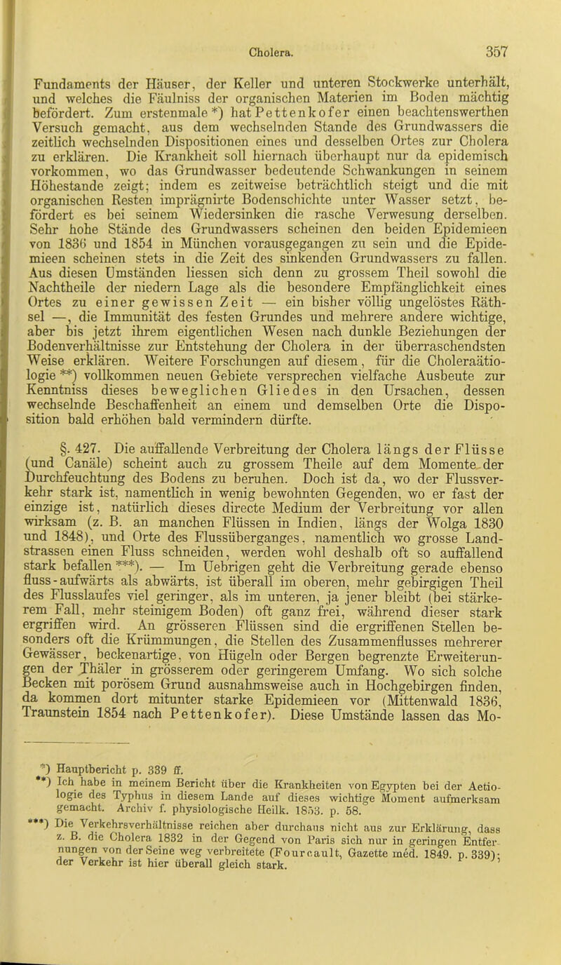 Fundaments der Häuser, der Keller und unteren Stockwerke unterhält, und welches die Fäulniss der organischen Materien im Boden mächtig befördert. Zum erstenmale *) hat Pettenkofer einen beachtenswerthen Versuch gemacht, aus dem wechselnden Stande des Grundwassers die zeitlich wechselnden Dispositionen eines und desselben Ortes zur Cholera zu erklären. Die Krankheit soll hiernach überhaupt nur da epidemisch Vorkommen, wo das Grundwasser bedeutende Schwankungen in seinem Höhestande zeigt; indem es zeitweise beträchtlich steigt und die mit organischen Resten imprägnirte Bodenschichte unter Wasser setzt, be- fördert es bei seinem Wiedersinken die rasche Verwesung derselben. Sehr hohe Stände des Grundwassers scheinen den beiden Epidemieen von 1836 und 1854 in München vorausgegangen zu sein und die Epide- mieen scheinen stets in die Zeit des sinkenden Grundwassers zu fallen. Aus diesen Umständen Hessen sich denn zu grossem Theil sowohl die Nachtheile der niedern Lage als die besondere Empfänglichkeit eines Ortes zu einer gewissen Zeit — ein bisher völlig ungelöstes Räth- sel —, die Immunität des festen Grundes und mehrere andere wichtige, aber bis jetzt ihrem eigentlichen Wesen nach dunkle Beziehungen der Bodenverhältnisse zur Entstehung der Cholera in der überraschendsten Weise erklären. Weitere Forschungen auf diesem, für die Choleraätio- logie **) vollkommen neuen Gebiete versprechen vielfache Ausbeute zur Kenntniss dieses beweglichen Gliedes in den Ursachen, dessen wechselnde Beschaffenheit an einem und demselben Orte die Dispo- sition bald erhöhen bald vermindern dürfte. §. 427. Die auffallende Verbreitung der Cholera längs der Flüsse (und Canäle) scheint auch zu grossem Theil e auf dem Momente, der Durchfeuchtung des Bodens zu beruhen. Doch ist da, wo der Flussver- kehr stark ist, namentHch in wenig bewohnten Gegenden, wo er fast der einzige ist, natürlich dieses directe Medium der Verbreitung vor allen wirksam (z. B. an manchen Flüssen in Indien, längs der Wolga 1830 und 1848), und Orte des Flussüberganges, namentlich wo grosse Land- strassen einen Fluss schneiden, werden wohl deshalb oft so auffallend stark befallen ^**). — Im Uebrigen geht die Verbreitung gerade ebenso fluss - aufwärts als abwärts, ist überall im oberen, mehr gebirgigen Theil des Flusslaufes viel geringer, als im unteren, ja jener bleibt (bei stärke- rem Fall, mehr steinigem Boden) oft ganz frei, während dieser stark ergriffen wird. An grösseren Flüssen sind die ergriffenen Stellen be- sonders oft die Krümmungen, die Stellen des Zusammenflusses mehrerer Gewässer, beckenartige, von Hügeln oder Bergen begrenzte Erweiterun- gen der Thäler in grösserem oder geringerem Umfang. Wo sich solche Becken mit porösem Grund ausnahmsweise auch in Hochgebirgen finden, da kommen dort mitunter starke Epidemieen vor (Mittenwald 1836, Traunstein 1854 nach Pettenkofer). Diese Umstände lassen das Mo- ) Hauptbericht p. 339 ff. *) Ich habe in meinem Bericht über die Krankheiten von Egypten bei der Aetio- logie des Typhus in diesem Lande auf dieses wichtige Moment aufmerksam gemacht. Archiv f. physiologische Heilk. 18ö3. p. 58. •**) Die Verkehrsverhältnisse reichen aber durchaus nicht aus zur Erklärung, dass z. ß. die Cholera 1832 in der Gegend von Paris sich nur in geringen Entfer nungen von der Seine weg verbreitete (Fourcault, Gazette med. 1849. p. 339)- der Verkehr ist hier überall gleich stark.