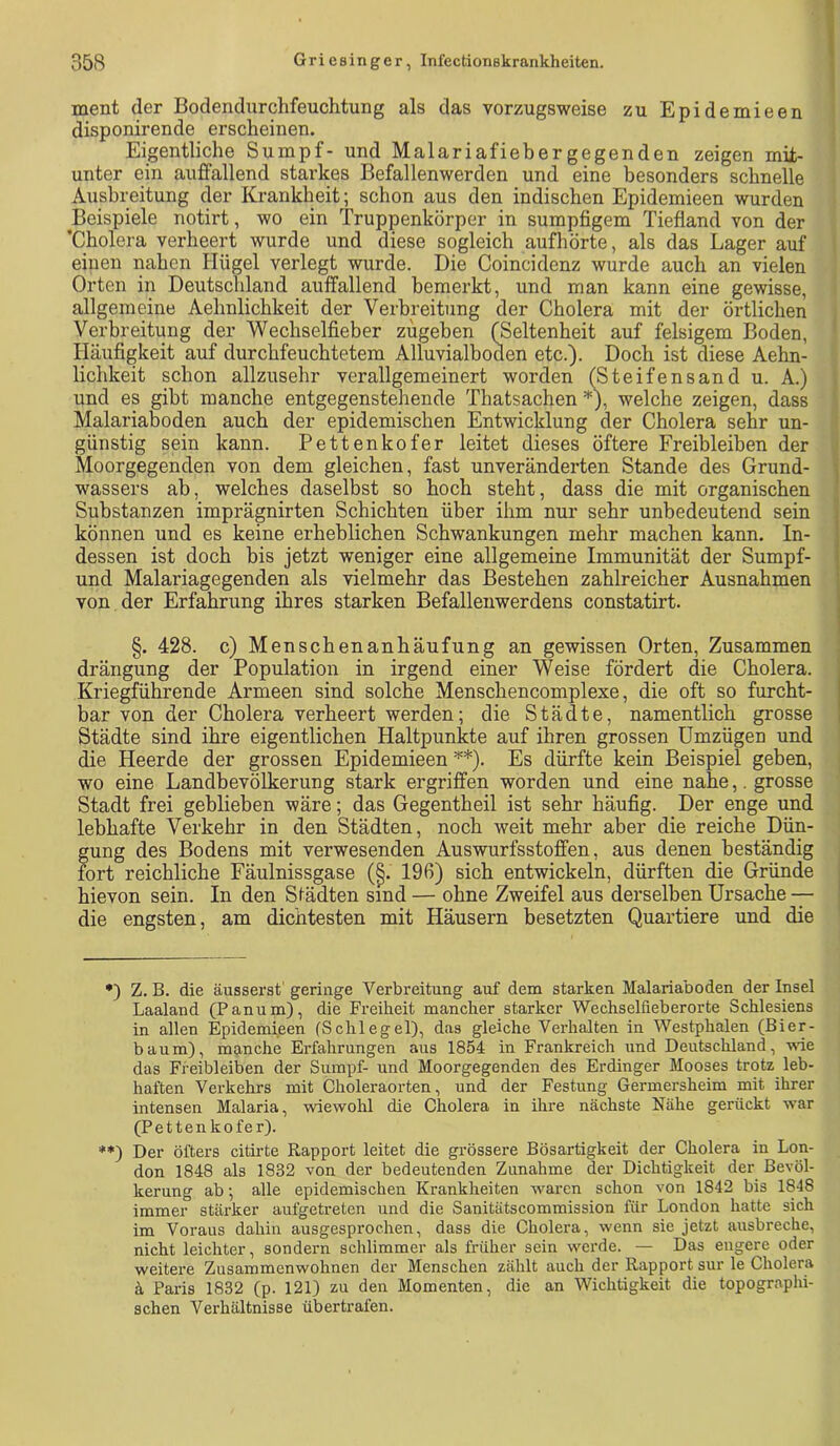 ment der Bodendurchfeuchtung als das vorzugsweise zu Epidemieen disponirende erscheinen. Eigentliche Sumpf- und Malariafiebergegenden zeigen mit- unter ein auffallend starkes Befallenwerden und eine besonders schnelle Ausbreitung der Krankheit; schon aus den indischen Epidemieen wurden Beispiele iiotirt, wo ein Truppenkörper in sumpfigem Tiefland von der ’Cholera verheert wurde und diese sogleich aufhörte, als das Lager auf einen nahen Hügel verlegt wurde. Die Coincidenz wurde auch an vielen Orten in Deutschland auffallend bemerkt, und man kann eine gewisse, allgemeine Aehnlichkeit der Verbreitung der Cholera mit der örtlichen Verbreitung der Wechselfieber zugeben (Seltenheit auf felsigem Boden, Häufigkeit auf durchfeuchtetem Alluvialboden etc.). Doch ist diese Aehn- lichkeit schon allzusehr verallgemeinert worden (Steifensand u. A.) und es gibt manche entgegenstehende Thatsachen * **)h welche zeigen, dass Malariaboden auch der epidemischen Entwicklung der Cholera sehr un- günstig sein kann. Pettenkofer leitet dieses öftere Freibleiben der Moorgegenden von dem gleichen, fast unveränderten Stande des Grund- wassers ab, welches daselbst so hoch steht, dass die mit organischen Substanzen imprägnirten Schichten über ihm nur sehr unbedeutend sein können und es keine erheblichen Schwankungen mehr machen kann. In- dessen ist doch bis jetzt weniger eine allgemeine Immunität der Sumpf- und Malariagegenden als vielmehr das Bestehen zahlreicher Ausnahmen von der Erfahrung ihres starken Befalleuwerdens constatirt. §. 428. c) Menschenanhäufung an gewissen Orten, Zusammen drängung der Population in irgend einer Weise fördert die Cholera. Kriegführende Armeen sind solche Menschencomplexe, die oft so furcht- bar von der Cholera verheert werden; die Städte, namentlich grosse Städte sind ihre eigentlichen Haltpunkte auf ihren grossen Umzügen und die Heerde der grossen Epidemieen ^*). Es dürfte kein Beispiel geben, wo eine Landbevölkerung stark ergriffen worden und eine nahe,. grosse Stadt frei geblieben wäre; das Gegentheil ist sehr häufig. Der enge und lebhafte Verkehr in den Städten, noch weit mehr aber die reiche Dün- gung des Bodens mit verwesenden Auswurfsstoffen, aus denen beständig fort reichliche Fäulnissgase (§. 196) sich entwickeln, dürften die Gründe hievon sein. In den Sfädten sind — ohne Zweifel aus derselben Ursache -— die engsten, am dichtesten mit Häusern besetzten Quartiere und die •) Z. B. die äusserst'geringe Verbreitung auf dem starken Malariaboden der Insel Laaland (Panum), die Freiheit mancher starker Wechselfieberorte Schlesiens in allen Epidemieen (Schlegel), das gleiche Verhalten in Westphalen (Bier- banm), manche Erfahrungen aus 1854 in Frankreich und Deutschland, -nde das Freibleiben der Sumpf- und Moorgegenden des Erdinger Mooses trotz leb- haften Verkehrs mit Choleraorten, und der Festung Germersheim mit ihrer intensen Malaria, wiewohl die Cholera in ihre nächste Nähe gerückt war (Pettenkofe r). **) Der öfters citii-te Rapport leitet die grössere Bösartigkeit der Cholera in Lon- don 1848 als 1832 von der bedeutenden Zunahme der Dichtigkeit der Bevöl- kerung ab; alle epidemischen Krankheiten waren schon von 1842 bis 1848 immer stärker aufgetreten und die Sanitätscommission für London hatte sich im Voraus dahin ausgesprochen, dass die Cholera, wenn sie jetzt ausbreche, nicht leichter, sondern schlimmer als früher sein werde. — Das engere oder weitere Zusammenwohnen der Menschen zählt auch der Rapport sur le Cholera ä Paris 1832 (p. 121) zu den Momenten, die an Wichtigkeit die topographi- schen Verhältnisse übertrafen.