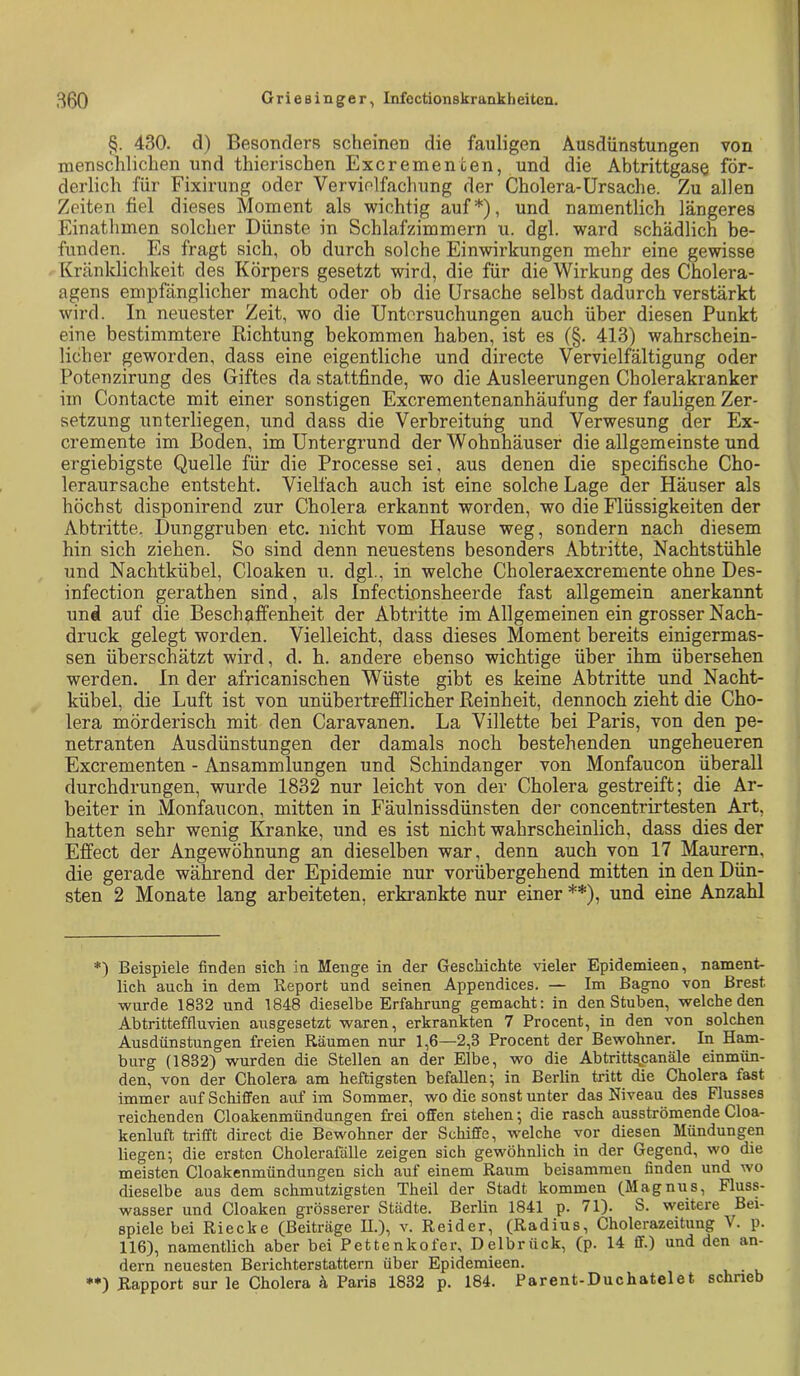 §. 430. d) Besonders scheinen die fauligen Ausdünstungen von menschlichen und thierischen Excremencen, und die Abtrittgase för- derlich für Fixirung oder Vervielfachung der Cholera-Ursache. Zu allen Zeiten fiel dieses Moment als wichtig auf*), und namentlich längeres Einathmen solcher Dünste in Schlafzimmern u. dgl. ward schädlich be- funden. Es fragt sich, ob durch solche Einwirkungen mehr eine gewisse Kränklichkeit des Körpers gesetzt wird, die für die Wirkung des Cholera- agens empfänglicher macht oder ob die Ursache selbst dadurch verstärkt wird. In neuester Zeit, wo die Untersuchungen auch über diesen Punkt eine bestimmtere Dichtung bekommen haben, ist es (§. 413) wahrschein- licher geworden, dass eine eigentliche und directe Vervielfältigung oder Potenzirung des Giftes da stattfinde, wo die Ausleerungen Cholerakranker im Contacte mit einer sonstigen Excrementenanhäufung der fauligen Zer- setzung unterliegen, und dass die Verbreitung und Verwesung der Ex- cremente im Boden, im Untergrund der Wohnhäuser die allgemeinste und ergiebigste Quelle für die Processe sei, aus denen die specifische Cho- leraursache entsteht. Vielfach auch ist eine solche Lage der Häuser als höchst disponirend zur Cholera erkannt worden, wo die Flüssigkeiten der Abtritte, Dunggruben etc. nicht vom Hause weg, sondern nach diesem hin sich ziehen. So sind denn neuestens besonders Abtritte, Nachtstühle und Nachtkübel, Cloaken u. dgl, in welche Choleraexcremente ohne Des- infection gerathen sind, als Infectionsheerde fast allgemein anerkannt und auf die Beschaffenheit der Abtritte im Allgemeinen ein grosser Nach- druck gelegt worden. Vielleicht, dass dieses Moment bereits einigermas- sen überschätzt wird, d. h. andere ebenso wichtige über ihm übersehen werden, ln der africanischen Wüste gibt es keine Abtritte und Nacht- kübel, die Luft ist von unübertrefflicher Reinheit, dennoch zieht die Cho- lera mörderisch mit den Caravanen. La Villette bei Paris, von den pe- netranten Ausdünstungen der damals noch bestehenden ungeheueren Excrementen - Ansammlungen und Schindanger von Monfaucon überall durchdrungen, wurde 1832 nur leicht von der Cholera gestreift; die Ar- beiter in Monfaucon, mitten in Fäulnissdünsten der concentrirtesten Art, hatten sehr wenig Kranke, und es ist nicht wahrscheinlich, dass dies der Effect der Angewöhnung an dieselben war, denn auch von 17 Maurern, die gerade während der Epidemie nur vorübergehend mitten in den Dün- sten 2 Monate lang arbeiteten, erkrankte nur einer **), und eine Anzahl *) Beispiele finden sich in Menge in der Geschichte vieler Epidemieen, nament- lich auch in dem Report und seinen Appendices. — Im Bagno von Brest wurde 1832 und 1848 dieselbe Erfahrung gemacht: in den Stuben, welche den Abtritteffluvien airsgesetzt waren, erkrankten 7 Procent, in den von solchen Ausdünstungen freien Räumen nur 1,6—2,3 Procent der Bewohner. In Ham- burg (1832) wurden die Stellen an der Elbe, wo die Abtritt^anäle einmün- den, von der Cholera am heftigsten befallen; in Berlin tritt die Cholera fast immer aufSchifl'en auf im Sommer, wo die sonst unter das Niveau des Flusses reichenden Cloakenmündüngen frei oflten stehen; die rasch ausströmende Cloa- kenluft trifft direct die Bewohner der Scliiflfe, welche vor diesen Mündungen liegen; die ersten Cholerafälle zeigen sich gewöhnlich in der Gegend, wo die meisten Cloakenmündungeu sich auf einem Raum beisamraeu finden und wo dieselbe aus dem schmutzigsten Theil der Stadt kommen (Magnus, Fluss- wasser und Cloaken grösserer Städte. Berlin 1841 p. 71). S. weitere Bei- spiele bei Riecke (Beiträge U.), v. Beider, (Radius, Cholerazeitung V. p. 116), namentlich aber bei Pettenkofer, Delbrück, (p. 14 ff.) und den an- dern neuesten Berichterstattern über Epidemieen. **) Rapport sur le Cholera 4 Paris 1832 p. 184. Parent-Duchatelet schrieb