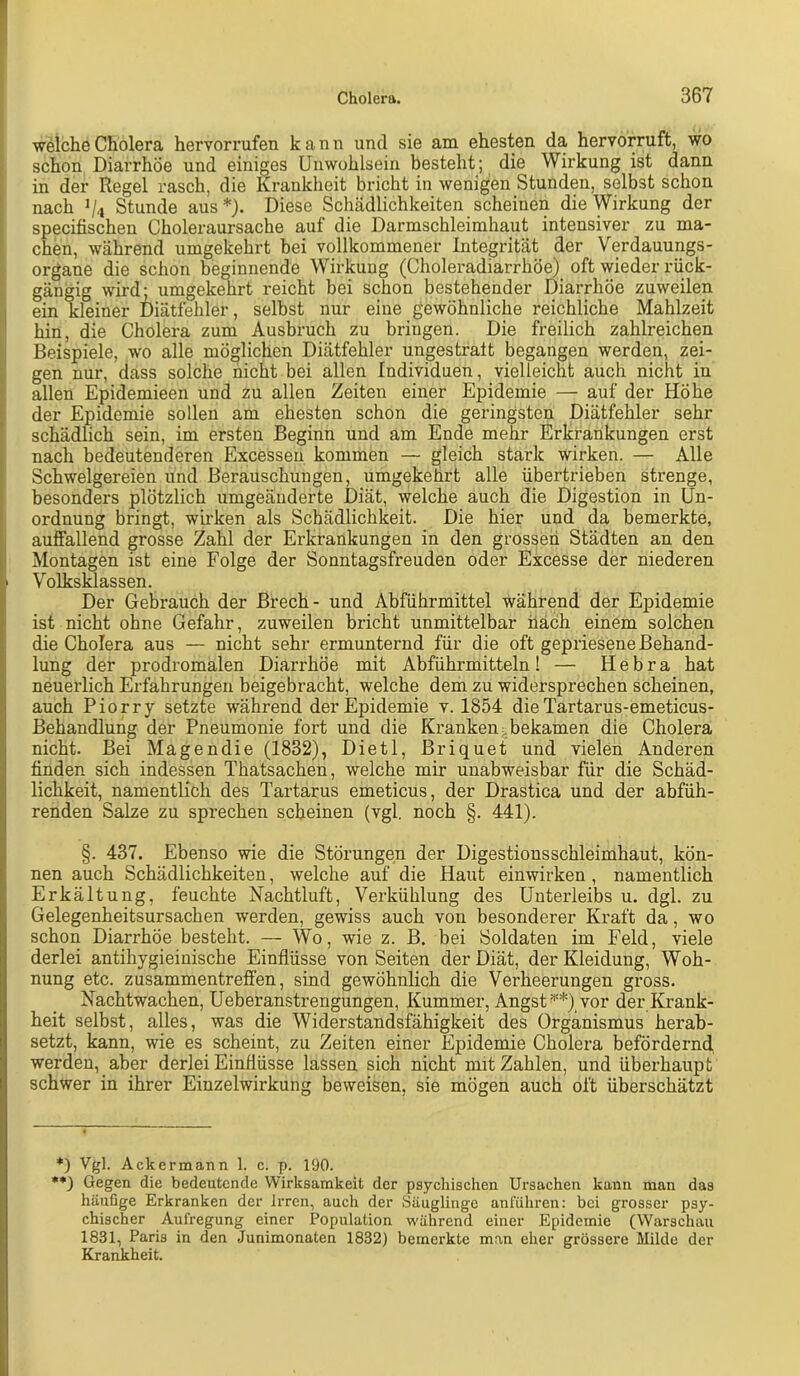 weiche Cholera hervorrufen kann und sie am ehesten da hervorruft, wo schon Diarrhöe und einiges Unwohlsein besteht; die Wirkung ist dann in der Regel rasch, die Kranklieit bricht in wenigen Stunden, selbst schon nach V'i Stunde aus*}. Diese Schädlichkeiten scheinen die Wirkung der specifischen Choleraursache auf die Darmschleimhaut intensiver zu ma- chen, während umgekehrt bei vollkommener Integrität der Verdauungs- organe die schon beginnende Wirkung (Choleradiarrhöe) oft wieder rück- gängig wird; umgekehrt reicht bei schon bestehender Diarrhöe zuweilen I ein kleiner Diätfehler, selbst nur eine gewöhnliche reichliche Mahlzeit hin, die Cholera zum Ausbruch zu bringen. Die freilich zahlreichen ! Beispiele, wo alle möglichen Diätfehler ungestralt begangen werden, zei- gen nur, dass solche nicht bei allen Individuen, vielleicht auch nicht in allen Epidemieen und zu allen Zeiten einer Epidemie — auf der Höhe ; der Epidemie sollen am ehesten schon die geringsten Diätfehler sehr schädlich sein, im ersten Beginn und am Ende mehr Erkrankungen erst nach bedeutenderen Excessen kommen — gleich stark wirken. — Alle Schwelgereien und Berauschungen, umgekehrt alle übertrieben strenge, besonders plötzlich umgeänderte Diät, welche auch die Digestion in Un- ordnung bringt, wirken als Schädlichkeit. Die hier und da bemerkte, , auffallend grosse Zahl der Erkrankungen in den grossen Städten an den j Montagen ist eine Folge der Sonntagsfreuden oder Excesse der niederen Volksklassen. Der Gebrauch der Brech- und Abführmittel während der Epidemie ist nicht ohne Gefahr, zuweilen bricht unmittelbar iiäch einem solchen die Cholera aus — nicht sehr ermunternd für die oft gepriesene Behand- lung der prodromalen Diarrhöe mit Abführmitteln! — H e b r a hat neuerlich Erfahrungen beigebracht, welche dem zu widersprechen scheinen, auch Piorry setzte während der Epidemie v. 1854 die Tartarus-emeticus- Behandlung der Pneumonie fort und die Kranken;.bekamen die Cholera nicht. Bei Magendie (1832), Dietl, Briquet und vielen Anderen finden sich indessen Thatsachen, welche mir unabweisbar für die Schäd- lichkeit, namentlich des Tartarus emeticus, der Drastica und der abfüh- renden Salze zu sprechen scheinen (vgl. noch §. 441). §. 437. Ebenso wie die Störungen der Digestionsschleimhaut, kön- nen auch Schädlichkeiten, welche auf die Haut einwirken , namentlich Erkältung, feuchte Nachtluft, Verkühlung des Unterleibs u. dgl. zu Gelegenheitsursachen werden, gewiss auch von besonderer Kraft da, wo schon Diarrhöe besteht. — Wo, wie z. B. bei Soldaten im Feld, viele derlei antihygieinische Einflüsse von Seiten der Diät, der Kleidung, Woh- nung etc. Zusammentreffen, sind gewöhnlich die Verheerungen gross. Nachtwachen, Ueberanstrengungen, Kummer, Angst**) vor der Krank- heit selbst, alles, was die Widerstandsfähigkeit des Organismus herab- setzt, kann, wie es scheint, zu Zeiten einer Epidemie Cholera befördernd werden, aber derlei Einflüsse lassen sich nicht mit Zahlen, und überhaupt schwer in ihrer Einzelwirkung beweisen, sie mögen auch oft überschätzt *) Vgl. Ackermann 1. c. p. 190. •*) Gegen die bedeutende Wirksamkeit der psychischen Ursachen kann man das häufige Erkranken der Irren, auch der Säuglinge anluhren: bei grosser psy- chischer Aufregung einer I?opulation während einer Epidemie (Warschau 1831, Paris in den Junimonaten 1832) bemerkte man eher grössere Milde der Krankheit.