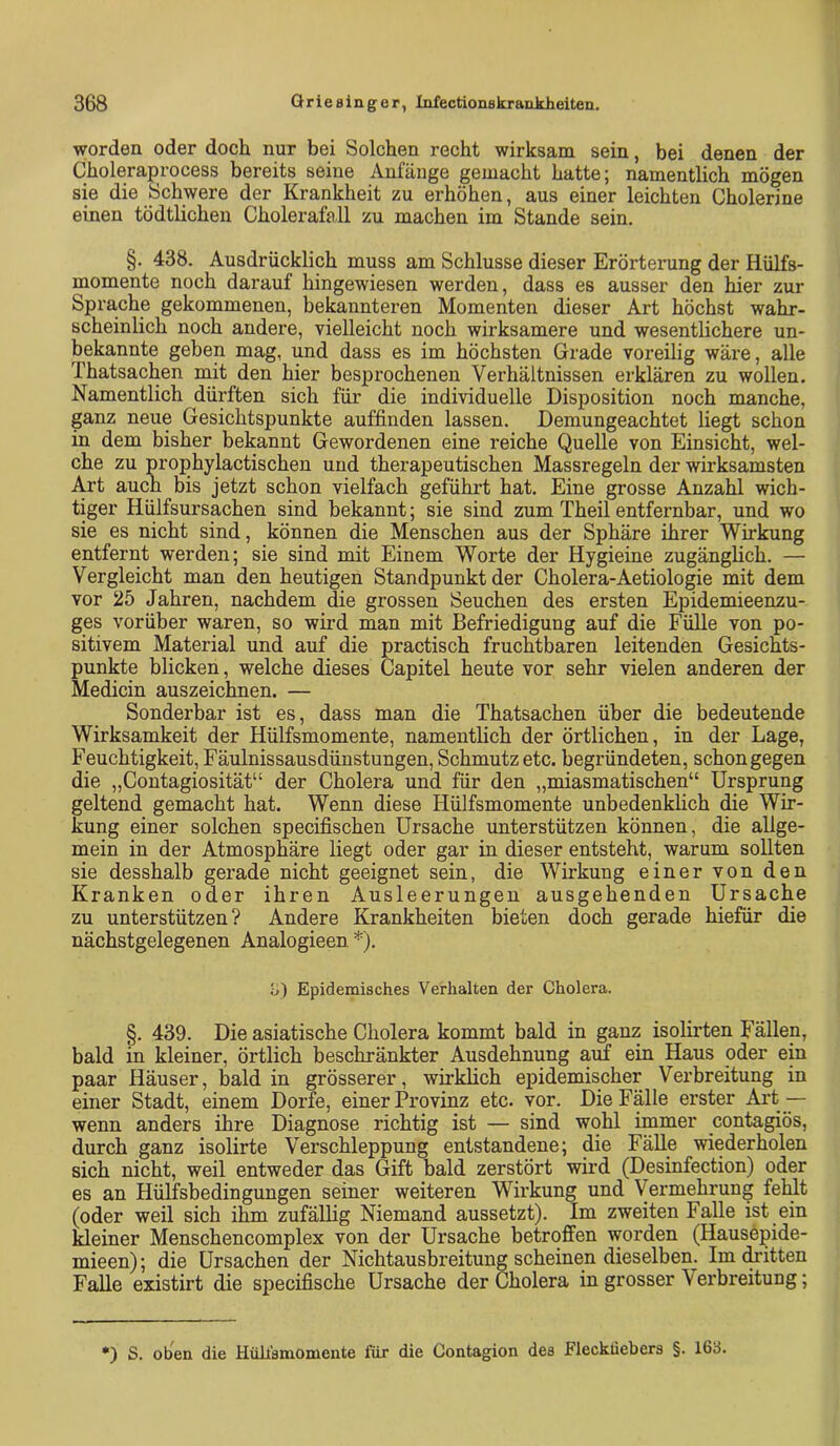 worden oder doch nur bei Solchen recht wirksam sein, bei denen der Choleraprocess bereits seine Anfänge gemacht hatte; namentlich mögen sie die Schwere der Krankheit zu erhöhen, aus einer leichten Cholerine einen tödtlicheu Cholerafoll zu machen im Stande sein. §. 438. Ausdrücklich muss am Schlüsse dieser Erörterung der Hülfs- momente noch darauf hingewiesen werden, dass es ausser den hier zur Sprache gekommenen, bekannteren Momenten dieser Art höchst wahr- scheinlich noch andere, vielleicht noch wirksamere und wesentlichere un- bekannte geben mag, und dass es im höchsten Grade voreilig wäre, alle Thatsachen mit den hier besprochenen Verhältnissen erklären zu wollen. Namentlich dürften sich für die individuelle Disposition noch manche, ganz neue Gesichtspunkte auffinden lassen. Demungeachtet liegt schon in dem bisher bekannt Gewordenen eine reiche Quelle von Einsicht, wel- che zu prophylactischen und therapeutischen Massregeln der wirksamsten Art auch bis jetzt schon vielfach geführt hat. Eine grosse Anzahl wich- tiger Hülfsursachen sind bekannt; sie sind zum Theil entfernbar, und wo sie es nicht sind, können die Menschen aus der Sphäre ihrer Wirkung entfernt werden; sie sind mit Einem Worte der Hygieine zugänglich. — Vergleicht man den heutigen Standpunkt der Cholera-Aetiologie mit dem vor 25 Jahren, nachdem die grossen Seuchen des ersten Epidemieenzu- ges vorüber waren, so wird man mit Befriedigung auf die Fülle von po- sitivem Material und auf die practisch fruchtbaren leitenden Gesichts- punkte blicken, welche dieses Capitel heute vor sehr vielen anderen der Medicin aus zeichnen. — Sonderbar ist es, dass man die Thatsachen über die bedeutende Wirksamkeit der Hülfsmomente, namentlich der örtlichen, in der Lage, Feuchtigkeit, Fäulnissausdünstungen, Schmutz etc. begründeten, schon gegen die „Contagiosität“ der Cholera und für den „miasmatischen“ Ursprung geltend gemacht hat. Wenn diese Hülfsmomente unbedenkhch die Wir- kung einer solchen specifischen Ursache unterstützen können, die allge- mein in der Atmosphäre liegt oder gar in dieser entsteht, warum sollten sie desshalb gerade nicht geeignet sein, die Wirkung einer von den Kranken oder ihren Ausleerungen ausgehenden Ursache zu unterstützen? Andere Krankheiten bieten doch gerade hiefür die nächstgelegenen Analogieen *). o) Epidemisches Verhalten der Cholera. §. 439. Die asiatische Cholera kommt bald in ganz isoürten Fällen, bald in kleiner, örtlich beschränkter Ausdehnung aiif ein Haus oder ein paar Häuser, bald in grösserer, wirklich epidemischer Verbreitung in einer Stadt, einem Dorfe, einer Provinz etc. vor. Die Fälle erster Ai’t— wenn anders ihre Diagnose richtig ist — sind wohl immer contagiös, durch ganz isolirte Verschleppung entstandene; die Fälle wiederholen sich nicht, weil entweder das Gift bald zerstört wird (Desinfection) oder es an Hülfsbedingungen seiner weiteren Wirkung und Vermehrung fehlt (oder weil sich ihm zufällig Niemand aussetzt). Im zweiten Falle ist ein kleiner Menschencomplex von der Ursache betroffen worden (Hausepide- mieen); die Ursachen der Nichtausbreitung scheinen dieselben. Im (kitten Falle existirt die specifische Ursache der Cholera in grosser Verbreitung; •) S. oben die Hüllamomente für die Contagion dea Flecküebera §. 163.