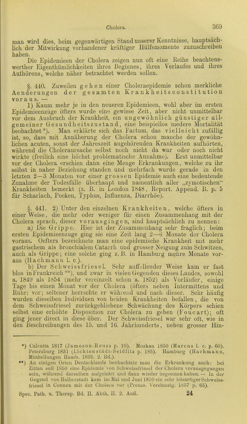 mau wird dies, beim gegenwärtigen Stand unserer Kenntnisse, hauptsäch- lich der Mitwirkung vorhandener kräftiger Hülfsmomente zuzuschreiben haben. Die Epidemieen der Cholera zeigen nun oft eine Reihe beachtens- werther Eigenthümlichkeiten ihres Reginnes, ihres Verlaufes und ihres Aufhörens, welche näher betrachtet werden sollen. §. 440. Zuweilen gehen einer Choleraepidemie schon merkliche Aenderungen der gesamten Krankheitscoustitution vor a US. — 1) Kaum mehr je in den neueren Epidemieen, wohl aber im ersten Epidemieenzuge öfters wurde eine gewisse Zeit, aber nicht unmittelbar vor dem Ausbruch der Krankheit, ein ungewöhnlich günstiger all- gemeiner Gesundheitszustand, eine beispiellos medere Mortalität beobachtet*). Man erklärte sich das Factum, das vielleicht zufällig ist, so, dass mit Annäherung der Cholera schon manche der gewöhn- hchen acuten, sonst der Jahreszeit angehöreuden Krankheiten aufhörten, während die Choleraursache selbst noch nicht da war oder noch nicht wirkte (freilich eine höchst problematische Annahme). Erst unmittelbar vor der Cholera erschien dann eine Menge Erkrankungen, welche zu ihr selbst in naher Beziehung standen und mehrfach wurde gerade in den letzten 2—3 Monaten vor einer grossen Epidemie auch eine bedeutende Zunahme der Todesfälle überhaupt und namentlich aller ,,zymotischen“ Ki’ankheiten bemerkt (z. B. in London 1348, Report. Append. B. p. 5 für Scharlach, Pocken, Typhus, Influenza, Diarrhöe). §. 441. 2) Unter den einzelnen Krankheiten, welche öfters in einer Weise, die mehr oder weniger für einen Zusammenhang mit der Cholera sprach, dieser vorausgingen, sind hauptsächlich zu nennen: a) Die Gripj)e. Hier ist der Zusammenhang sehr fraglich; beim ersten Epidemieenzuge ging sie eine Zeit lang 2—ö Monate der Cholera voraus. Oefters bezeichnete man eine epidemische Krankheit mit mehr gastrischem als bronchialem Catarrh und grosser Neigung zum Schwitzen, auch als Grippe; eine solche ging z.B. in Hamburg mehre Monate vor- aus (Hachmaun 1. c.). b) Der Schweissfriesel. Sehr auffidlender Weise kam er fast blos in Frankreich **), und zwar in vielen Gegenden dieses Landes, sowohl a. 1849 als 1854 (mehr vereinzelt schon a. 1852) als Vorläufer, einige Tage bis einen Monat vor der Cholera (öfters neben Intermittens und Ruhrj vor; seltener herrschte er während und nach dieser. Sehr häufig wurden dieselben Individuen von beiden Krankheiten befallen, die von dem Schweissfriesel zurückgebliebene Schwächung des Körpers schien selbst eine erhöhte Disposition zur Cholera zu geben (Foucart); oft ging jener direct in diese über. Der Schweissfriesel war sehr oft, wie in den Beschreibungen des 15. und 16. Jahrhunderts, neben grosser Hin- ♦) Calcutta 1817 (Jameson-Reuss p. 10). Moskau 1830 (Marcus 1. c. p. 60). Petersburg 1831 (^Liclitenstädt-Seidlitz p. 185). Hamburg (Haclimanii, Mittheiluiigen Hamb. 1833. 2. Bd.). **) An einigen Orten Deutschlands beobachtete man die Erkrankung auch: bei Zittau soll 1850 eine Epidemie von Bcliweisslriesel der Cholera vorausgegangeu sein, währeml derselben aufgchört und dann wieder begonnen haben.— ln der Gegend von Halberstadt kam ini Mai und .Juni 1850 ein sehr bösartigerSchweiss- Iriesel in Connex mit der Cholera vor (Preuss. Vereinsztg. 1857 p. 65). Spec. Path. u. Therap. Bd. H. Abth. H. 2. Aull. 24