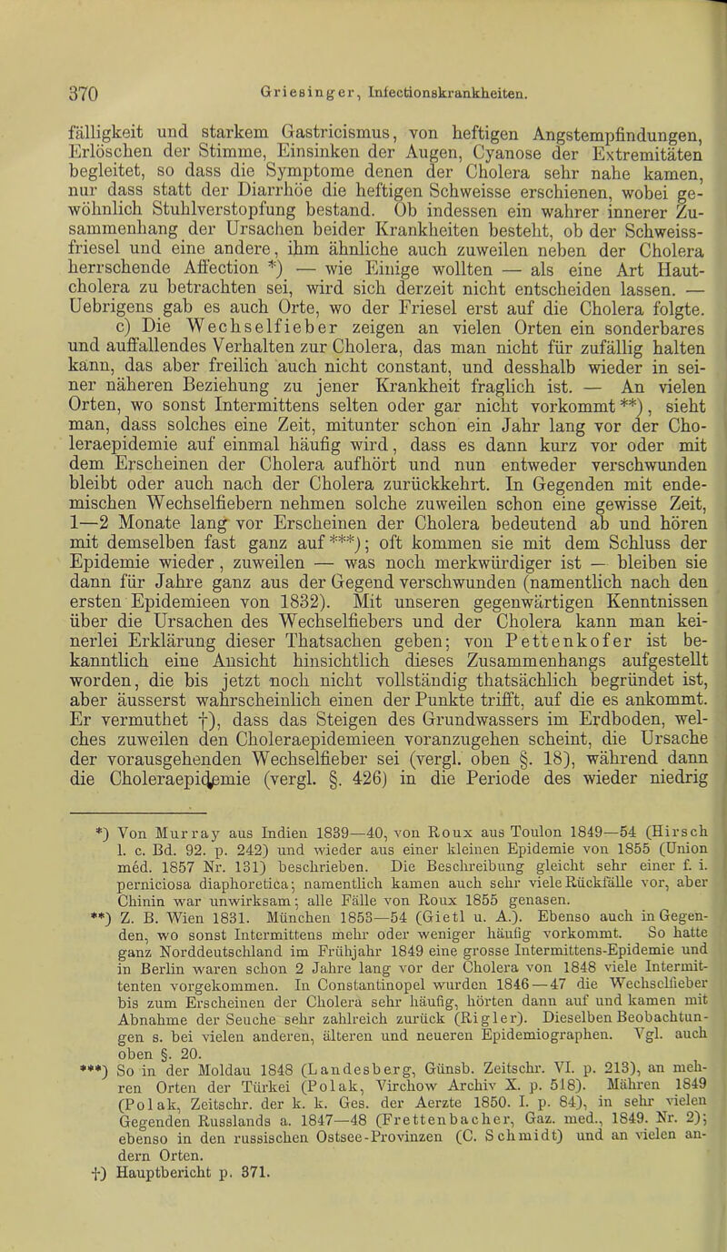 fälligkeit und starkem Gastricismus, von heftigen Angstempfindungen, Erlöschen der Stimme, Einsinken der Augen, Cyanose der Extremitäten begleitet, so dass die Symptome denen der Cholera sehr nahe kamen, nur dass statt der Diarrhöe die heftigen Schweisse erschienen, wobei ge- wöhnlich Stuhlverstopfung bestand. Ob indessen ein wahrer innerer Zu- sammenhang der Ursachen beider Krankheiten besteht, ob der Schweiss- friesel und eine andere, ihm ähnliche auch zuweilen neben der Cholera herrschende Afi'ection =*=) — wie Einige wollten — als eine Art Haut- cholera zu betrachten sei, wird sich derzeit nicht entscheiden lassen. — Uebrigens gab es auch Orte, wo der Friesei erst auf die Cholera folgte. c) Die Wechselfieber zeigen an vielen Orten ein sonderbares und auffallendes Verhalten zur Cholera, das man nicht für zufällig halten kann, das aber freilich auch nicht constant, und desshalb wieder in sei- ner näheren Beziehung zu jener Krankheit fraglich ist. — An vielen Orten, wo sonst Intermittens selten oder gar nicht vorkommt **), sieht man, dass solches eine Zeit, mitunter schon ein Jahr lang vor der Cho- leraepidemie auf einmal häufig wird, dass es dann kurz vor oder mit dem Erscheinen der Cholera aufhört und nun entweder verschwunden bleibt oder auch nach der Cholera zurückkehrt. In Gegenden mit ende- mischen Wechselfiebern nehmen solche zuweilen schon eine gewisse Zeit, 1—2 Monate lang’ vor Erscheinen der Cholera bedeutend ab und hören mit demselben fast ganz auf***); oft kommen sie mit dem Schluss der Epidemie wieder, zuweilen — was noch merkwürdiger ist — bleiben sie dann für Jahre ganz aus der Gegend verschwunden (namentlich nach den ersten Epidemieen von 1832). Mit unseren gegenwärtigen Kenntnissen über die Ursachen des Wechselfiebers und der Cholera kann man kei- nerlei Erklärung dieser Thatsachen geben; von Pettenkofer ist be- kanntlich eine Ansicht hinsichtlich dieses Zusammenhangs aufgestellt worden, die bis jetzt noch nicht vollständig thatsächlich begründet ist, aber äusserst wahrscheinlich einen der Punkte trifft, auf die es ankommt. Er vermuthet f), dass das Steigen des Grundwassers im Erdboden, wel- ches zuweilen den Choleraepidemieen voranzugehen scheint, die Ursache der vorausgehenden Wechselfieber sei (vergl. oben §. 18), während dann die Choleraepic^mie (vergl. §. 426) in die Periode des wieder niedrig Von Murray aus Indien 1839—40, von Roux aus Toulon 1849—54 (Hirsch 1. c. Bd. 92. p. 242) und wieder aus einer kleinen Epidemie von 1855 (Union med. 1857 Nr. 131) beschrieben. Die Beschreibung gleicht sehr einer f. i. perniciosa diaphoretica; namentlich kamen auch sehr viele Rückfalle vor, aber Chinin war unwirksam; alle Fälle von Roux 1855 genasen. **) Z. B. Wien 1831. München 1853—54 (Gietl u. A.). Ebenso auch in Gegen- den, wo sonst Intermittens mehr oder weniger häufig vorkommt. So hatte ganz Norddeutschland im Frühjahr 1849 eine grosse Intermittens-Epidemie und in Berlin waren schon 2 Jahre lang vor der Cholera von 1848 viele Intermit- tenten vorgekommen. In Constantinopel wurden 1846—47 die Wechsclfieber bis zum Erscheinen der Cholera sehr häufig, hörten dann auf und kamen mit Abnahme der Seuche sehr zahlreich zmmck (Rigler). Dieselben Beobachtun- gen s. bei vielen anderen, älteren und neueren Epidemiographen. Vgl. auch oben §. 20. ***) So in der Moldau 1848 (Landesberg, Günsb. Zeitscln-. VI. p. 213), an meh- ren Orten der Türkei (Polak, Virchow Archiv X. p. 518). Mähren 1849 (Polak, Zeitschr. der k. k. Ges. der Aerzte 1850. I. p. 84), in sein* vielen Gegenden Russlands a. 1847—48 (Frettenbacher, Gaz. med., 1849. Nr. 2); ebenso in den russischen Ostsee-Provinzen (C. Schmidt) und an vielen an- dern Orten. ■iO Hauptbericht p. 371.