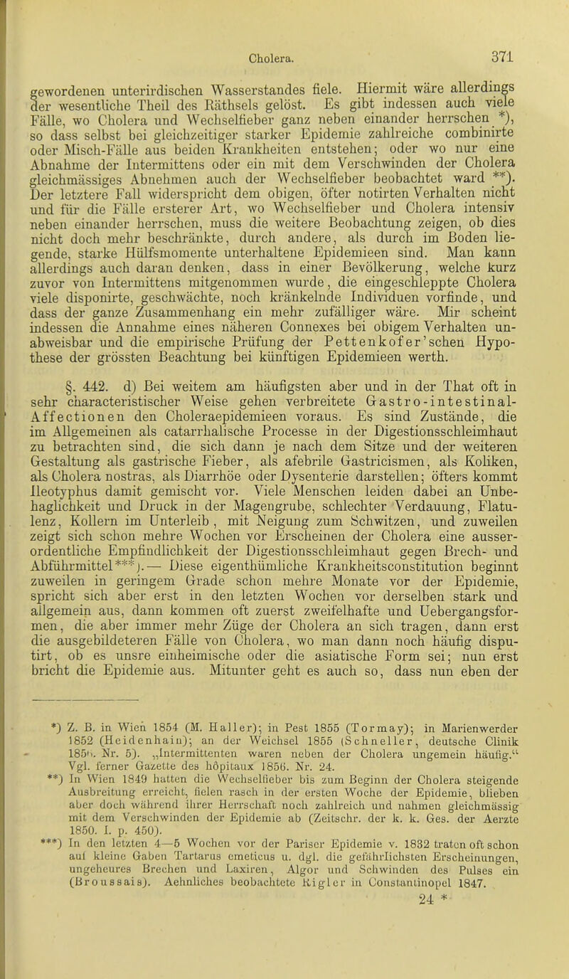 gewordenen unterirdischen Wasserstandes fiele. Iliermit wäre allerdings der wesentliche Theil des Käthsels gelöst. Es gibt indessen auch viele Fälle, wo Cholera und Wechselfieber ganz neben einander herrschen * **)), so dass selbst bei gleichzeitiger starker Epidemie zahlreiche combinirte oder Misch-Fälle aus beiden Krankheiten entstehen; oder wo nur eine Abnahme der Intermittens oder ein mit dem Verschwinden der Cholera gleichmässiges Abnehmen auch der Wechselfieber beobachtet ward Der letztere Fall widerspricht dem obigen, öfter notirten Verhalten nicht und für die Fälle ersterer Art, wo Wechselfieber und Cholera intensiv neben einander herrschen, muss die weitere Beobachtung zeigen, ob dies nicht doch mehr beschränkte, durch andere, als durch im Boden lie- gende, starke Hülfsmomente unterhaltene Epidemieen sind. Man kann allerdings auch daran denken, dass in einer Bevölkerung, welche kurz zuvor von Intermittens mitgenommen wurde, die eingeschleppte Cholera viele disponirte, geschwächte, noch kränkelnde Individuen vorfinde, und dass der ganze Zusammenhang ein mehr zufälliger wäre. Mir scheint indessen die Annahme eines näheren Connexes bei obigem Verhalten un- abweisbar und die empirische Prüfung der Pettenkofer’sehen Hypo- these der grössten Beachtung bei künftigen Epidemieen werth. §. 442. d) Bei weitem am häufigsten aber und in der That oft in sehr characteristischer Weise gehen verbreitete Gastro-intestinal- Affectionen den Choleraepidemieen voraus. Es sind Zustände, die im Allgemeinen als catarrhalische Processe in der Digestionsschleimhaut zu betrachten sind, die sich dann je nach dem Sitze und der weiteren Gestaltung als gastrische Fieber, als afebrile Gastricismen, als Koliken, als Cholera nostras, als Diarrhöe oder Dysenterie darstellen; öfters kommt Ileotyphus damit gemischt vor. Viele Menschen leiden dabei an Unbe- haghehkeit und Druck in der Magengrube, schlechter Verdauung, Flatu- lenz, Kollern im Unterleib, mit Neigung zum Schwitzen, und zuweilen zeigt sich schon mehre Wochen vor Erscheinen der Cholera eine ausser- ordentliche Empfindlichkeit der Digestionsschleimhaut gegen Brech- und Abführmittel***).— Diese eigenthümliche Krankheitsconstitution beginnt zuweilen in geringem Grade schon mehre Monate vor der Epidemie, spricht sich aber erst in den letzten Wochen vor derselben stark und allgemein aus, dann kommen oft zuerst zweifelhafte und Uebergangsfor- men, die aber immer mehr Züge der Cholera an sich tragen, dann erst die ausgebildeteren Fälle von Cholera, wo man dann noch häufig dispu- tirt, ob es unsre einheimische oder die asiatische Form sei; nun erst bricht die Epidemie aus. Mitunter geht es auch so, dass nun eben der *) Z. B. in Wien 1854- (M. Haller); in Pest 1855 (Tormay); in Marienwerder 1852 (Heidenhaiu); an der Weichsel 1855 (Schneller, deutsche Clinik 185'i. Hr. 5). „Intermittenten waren neben der Cholera ungemein häufig.“ Vgl. ferner Gazette des höpitaux 185(5. Nr. 24. **) In Wien 1849 hatten die Wechsellieber bis zum Beginn der Cholera steigende Ausbreitung erreicht, fielen rasch in der ersten Woche der Epidemie, blieben aber doch während ihrer Herrschaft noch zahlreich und nahmen gleichmässig mit dem Verschwinden der Epidemie ab (Zeitschr. der k. k. Ges. der Aerzte 1850. I. p. 450). ***) In den letzten 4—5 Wochen vor der Pariser Epidemie v. 1832 traten oft schon auf kleine Gaben Tartarus emeticus u. dgl. die gefährlichsten Erscheinungen, ungeheures Brechen und Laxiren, Algor und Schwinden des Pulses ein (Broussais). Aehnliches beobachtete Kiglcr in Constantinopel 1847. 24 *