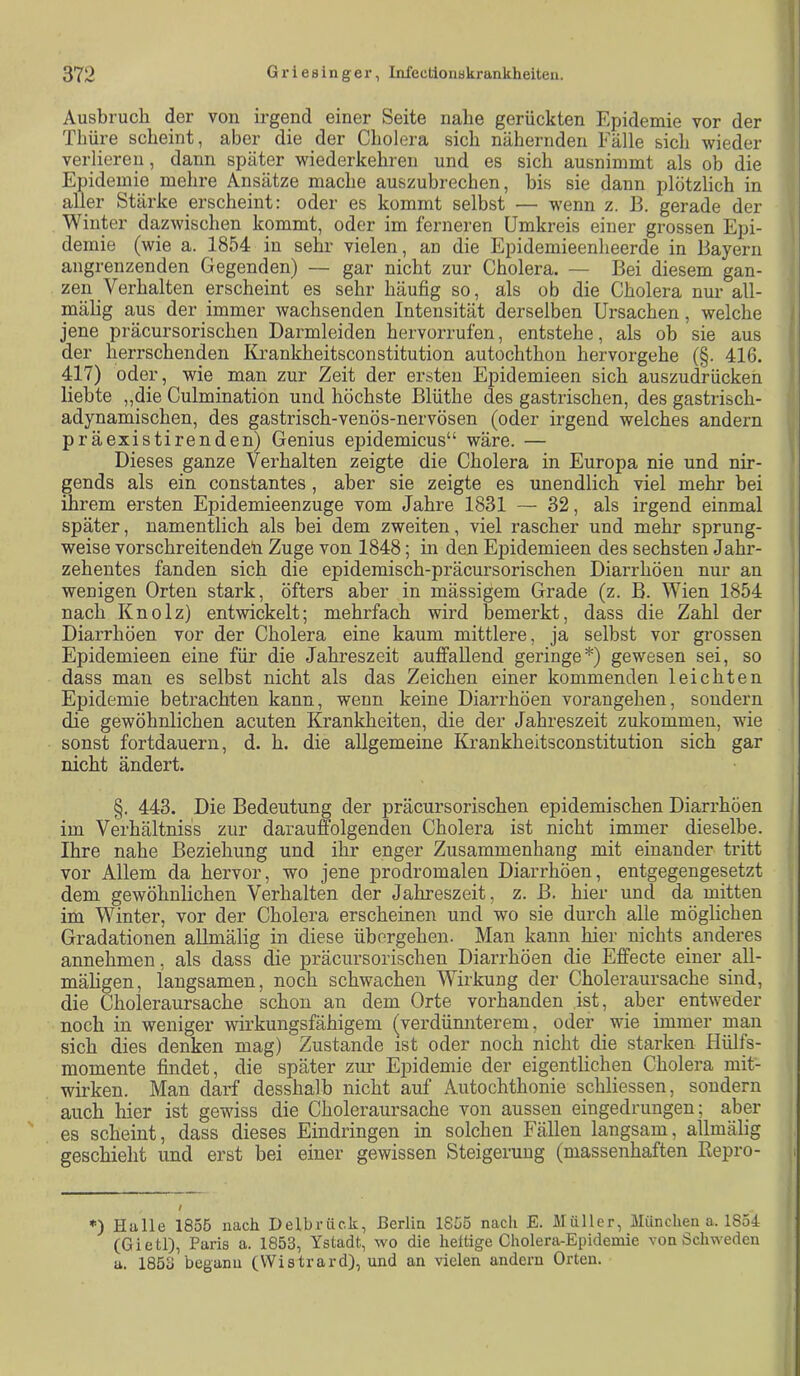 Ausbruch der von irgend einer Seite nahe gerückten Epidemie vor der Thüre scheint, aber die der Cholera sich nähernden Fälle sich wieder verlieren, dann später wiederkehren und es sich ausnimmt als ob die Epidemie mehre Ansätze mache auszubrechen, bis sie dann plötzlich in aller Stärke erscheint: oder es kommt selbst — wenn z. B. gerade der Winter da,zwischen kommt, oder im ferneren Umkreis einer grossen Epi- ' demie (wie a. 1854 in sehr vielen, an die Epidemieenheerde in Bayern angrenzenden Gegenden) — gar nicht zur Cholera. — Bei diesem gan- zen Verhalten erscheint es sehr häufig so, als ob die Cholera nur all- mälig aus der immer wachsenden Intensität derselben Ursachen, welche I jene präcursorischen Darmleiden hervorrufen, entstehe, als ob sie aus ^ der herrschenden Krankheitsconstitution autochthon hervorgehe (§. 416. \ 417) oder, wie man zur Zeit der ersten Epidemieen sich auszudrückeh i liebte ,,die Culmination und höchste Blüthe des gastrischen, des gastrisch- adynamischen, des gastrisch-venös-nervösen (oder irgend welches andern präexistirenden) Genius epidemicus“ wäre. — ( Dieses ganze Verhalten zeigte die Cholera in Europa nie und nir- ' gends als ein constantes, aber sie zeigte es unendlich viel mehr bei ihrem ersten Epidemieenzuge vom Jahre 1831 — 32, als irgend einmal ; später, namentlich als bei dem zweiten, viel rascher und mehr sprung- ■ weise vorschreitendeli Zuge von 1848; in den Epidemieen des sechsten Jahr- ' Zehentes fanden sich die epidemisch-präcursorischen Diarrhöen nur an | wenigen Orten stark, öfters aber in mässigem Grade (z. B. Wien 1854 | nach Knolz) entwickelt; mehrfach wird bemerkt, dass die Zahl der Diarrhöen vor der Cholera eine kaum mittlere, ja selbst vor grossen Epidemieen eine für die Jahreszeit auffallend geringe* *) gewesen sei, so dass man es selbst nicht als das Zeichen einer kommenden leichten Epidemie betrachten kann, wenn keine Diarrhöen vorangehen, sondern die gewöhnlichen acuten Krankheiten, die der Jahreszeit zukommen, wie sonst fortdauern, d. h. die allgemeine Krankheitsconstitution sich gar nicht ändert. §. 443. Die Bedeutung der präcursorischen epidemischen Diarrhöen j im Verhältnis's zur darauffolgenden Cholera ist nicht immer dieselbe. Ihre nahe Beziehung und ihr enger Zusammenhang mit einander tritt vor Allem da hervor, wo jene prodromalen Diarrhöen, entgegengesetzt dem gewöhnlichen Verhalten der Jahreszeit, z. B. hier und da mitten , im Winter, vor der Cholera erscheinen und wo sie durch alle möglichen ! Gradationen aUmälig in diese übergehen. Man kann hier nichts anderes annehmen, als dass die präcursorischen Diarrhöen die Effecte einer _all- mäligen, langsamen, noch schwachen Wirkung der Choleraursache sind, die Choleraursache schon an dem Orte vorhanden .ist, aber entweder noch in weniger wirkungsfähigem (verdünnterem, oder wie immer man sich dies denken mag) Zustande ist oder noch nicht die starken Hülfs- momente findet, die später zur Epidemie der eigentlichen Cholera mit- wirken. Man darf desshalb nicht auf Autochthonie schliessen, sondern auch hier ist gewiss die Choleraursache von aussen eingedrungen; a,ber es scheint, dass dieses Eindringen in solchen Fällen langsam, allmälig geschieht und erst bei einer gewissen Steigerung (massenhaften Repro- i / *) Halle 1855 nach Delbrück, Berlin 1855 nach E. Müller, München a. 1854 (Gietl), Paris a. 1853, Ystadt, wo die heilige Cholera-Epidemie von Schweden a. 1853 begann (Wistrard), und an vielen andern Orten.