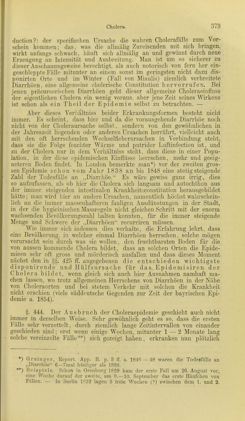 cluction?) der specifischen Ursache die vvaliren Cholerafälle zum Vor- schein kommen; das, was die allraälig Zm-eisenden mit sich bringen, wirkt anfangs schwach, häuft sich allmälig an und gewinnt durch neue Erzeugung an Intensität und Ausbreitung. Man ist um so siclierer zu dieser Anschauungsweise berechtigt, als auch notoriscli von fern her ein- geschleppte Fälle mitunter an einem sonst im geringsten nicht dazu dis- ponirten Orte und im Wipter (Fall von Miaulis) ziemlich verbreitete Diarrhöen, eine allgemeine cholerische Constitution hervorrufen. Bei jenen präcursorischen Diarrhöen geht dieser allgemeine Choleraeinfluss der eigentlichen Cholera ein wenig voi-aus. aber jene Zeit seines Wirkens ist schon als ein Theil der Epidemie selbst zu betrachten. — Aber dieses Verliältniss beider Erkrankungsformen besteht nicht immer. Es scheint, dass hier und da die vorausgehende Diarrhöe noch nicht von der Choleraursache selbst, sondern von den gewöhnlichen in der Jahreszeit liegenden oder anderen Ursachen herrührt, vielleicht auch mit den oft herrschenden Wechselfieberursaclien in Verbindung stellt, dass sie die Folge feuchter Wärme und putrider Luftinfection ist, und zu der Cholera nur in dem Verhältniss steht, dass diese in einer Popu- lation, in der diese epidemischen Einflüsse herrschen, mehr und geeig- neteren Boden findet. In London bemerkte man*) vor der zweiten gros- sen Epidemie schon vom Jahr 1838 an bis 1848 eine stetig steigende Zahl der Todesfälle an „Diarrhöe.“ Es wäre gewiss ganz irrig, dies so aufzufassen, als ob hier die Cholera sich langsam und autochthon aus der immer steigenden intestinalen Krankheitsconstitution herausgebildet hätte; man wird liier an andere Ursachen, namentlich höchst wahrschein- hch an die immer massenhafteren fauligen Ausdünstungen in der Stadt, in der die hygieinischen Massregeln nicht gleichen Schritt mit der enorm wachsenden Bevölkerungszahl halten konnten, für die immer steigende Menge und Schwere der „Diarrhöen“ recurriren müssen. Wie immer sich indessen dies verhalte, die Erfahrung lehrt, dass eine Bevölkerung, in welcher einmal Diarrhöen herrschen, solche mögen verursacht sein durch was sie wollen, den fruchtbarsten Boden für die von aussen kommende Cholera bildet, dass an solchen Orten die Epide- mieen sehr oft gross und mörderisch ausfallen und dass dieses Moment nächst den in §§, 425 ff. angegebenen die entschieden wichtigste disponirende und Hülfsursache für das Epidemisiren der Cholera bildet, wenn gleich sich auch hier Ausnahmen namhaft ma- chen lassen, wo trotz allgemeinen Herrschens von Diarrhöen in der Nähe von Choleraorten und bei stetem Verkehr mit solchen die Krankheit nicht erschien (viele süddeutsche Gegenden zur Zeit der bayrischen Epi- demie a. 1854). §. 444. Der Ausbruch der Choleraepidemie geschieht auch nicht irnmer in derselben Weise. Sehr gewöhnlich geht es so, dass die ersten Fälle sehr verzettelt, durch ziemlich lange Zeitintervallen von einander geschieden sind; erst wenn einige Wochen, mitunter 1 —2 Monate lang solche vereinzelte Fälle**) sich gezeigt haben, erkranken nun plötzhch *) Grainger, Report. App. B. p. 3 ff. a. 18tB — 48 waren die Todesfälle an „Diarrhöe“ 6—7mal häuliger als 1838. **) Beispiele. Schon in Orenburg 1829 kam der erste Fall am 26. August vor, eine Woche darauf der zweite, am 8.—10. September das erste Häufchen von