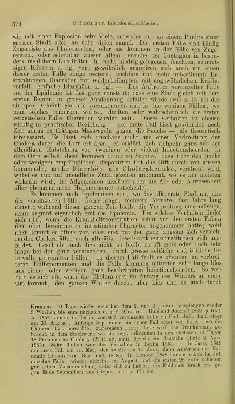 wie mit einer Explosion sehr Viele, entweder nur an einem Punkte einer grossen Stadt oder an sehr vielen zumal. Die ersten Fälle sind häufig Zugereiste aus Choleraorten, oder sie kommen in der Nähe von Zuge- reisten, oder scheinbar ausser allem Bereiche der Contagion in beson- ders insalubern Localitäten, in recht niedrig gelegenen, feuchten, schmut- zigen Häusern u. dgl. vor; gewöhnlich gruppiren sich auch um einen dieser ersten Fälle einige weitere, leichtere und mehr unbestimmte Er- krankungen, Diarrhöen mit Wadenki-ämpfen, mit ungewöhnlichem Kräfte- verfall , einfache Diarrhöen u. dgl. — Das Auftreten vereinzelter Fälle vor der Epidemie ist fast ganz constant; dass eine Stadt gleich mit dem ersten Beginn in grosser Ausdehnung befallen würde (wie z. B. bei der Grippe), scheint gar nie vorzukommen und in den wenigen Fällen, wo man solches bemerken wollte, dürften sehr wahrscheinlich die ersten verzettelten Fälle übersehen worden sein. Dieses Verhalten ist ebenso wichtig in practischer Beziehung — der erste Fall lässt gewöhnlich noch Zeit genug zu thätigen Massregeln gegen die Seuche — als theoretisch interessant. Es lässt sich durchaus nicht aus einer Verbreitung der Cholera durch die Luft erklären, es erklärt sich vielmehr ganz aus der allmäligen Entstehung von (wenigen oder vielen) Infectionsheerden in dem Orte selbst; diese kommen damit zu Stande, dass über den (mehr oder weniger) empfänglichen, disponirten Ort das Gift durch von aussen kommende, mehr Diarrhöe- als Cholerakranke, verstreut wird, wobei es nun auf unendliche Zufälligkeiten ankommt, wo es am meisten wirksam wird, im Allgemeinen hierüber aber die An- oder Abwesenheit aller obengenannten Hülfsmomente entscheidet. Es kommen auch Epidemieen vor, wo das allererste Stadium, das der vereinzelten Fälle, sehr lange, mehrere Monate, fast Jahre lang dauert; während dieser ganzen Zeit bleibt die Verbreitung eine mässige, dann beginnt eigentlich erst die Epidemie. Ein solches Verhalten findet sich nie, wenn die Krankheitsconstitution schon vor den ersten Fällen den oben bezeichneten intestinalen Character angenommen hatte; wohl aber kommt es öfters vor, dass erst mit den ganz langsam sich vermeh- renden Cholerafällen auch allmälig diese Krankheitsconstitution sich aus- bildet. Geschieht auch dies nicht, so bleibt es oft ganz oder doch sehr lange bei den ganz vereinzelten, durch grosse zeitliche und örtliche In- tervalle getrennten Fällen. In diesem Fall fehlt es ofienbar an verbrei- teten Hülfsmomenten und die Fälle kommen mitunter sehr lange blos aus einem oder wenigen ganz beschränkten Infectionsheerden. So ver- hält es sich oft, wenn die Cholera erst im Anfang des Winters an einen Ort kommt, den ganzen Winter durch, aber hier und da auch durch Kranken, 10 Tage wieder zwischen dem 2. und 3., dann vergiengen wieder 3 Wochen bis zum nächsten u. s. f. (Casper, Hufeland Journal 1832. p.l07). A. 1852 kamen in Berlin zuerst 3 vereinzelte Fälle zu Ende Juli, dann einer am 28. August, Anfangs September ein neuer Full einer von Posen , wo die Cholera stark herrschte, zugereisten Frau; diese wird ins Krankenhaus ge- bracht, in dem Stockwerk wo sie liegt, erkranken in den nächsten 14 Tagen 18 Personen an Cholera (Müller, amtl. Bericht etc. deutsche Clinik 2. April 1853). Sehr ähnlich war das Verhalten in Berlin 1853. — In Jassy 1848 der erste Fall am 15. Mai, der zweite am 14. Juni; daun Ausbruch der Epi demie (Basserau, Gaz. med. 1848). In London 1848 kamen schon im Juli einzelne Fälle, wieder einzelne im August und die ersten 28 Fälle schienen gar keinen Zusammenhang unter sich zu haben, die Epidemie brach erst ge- gen Ende Septembers aus (Report, etc. p. 17) etc.