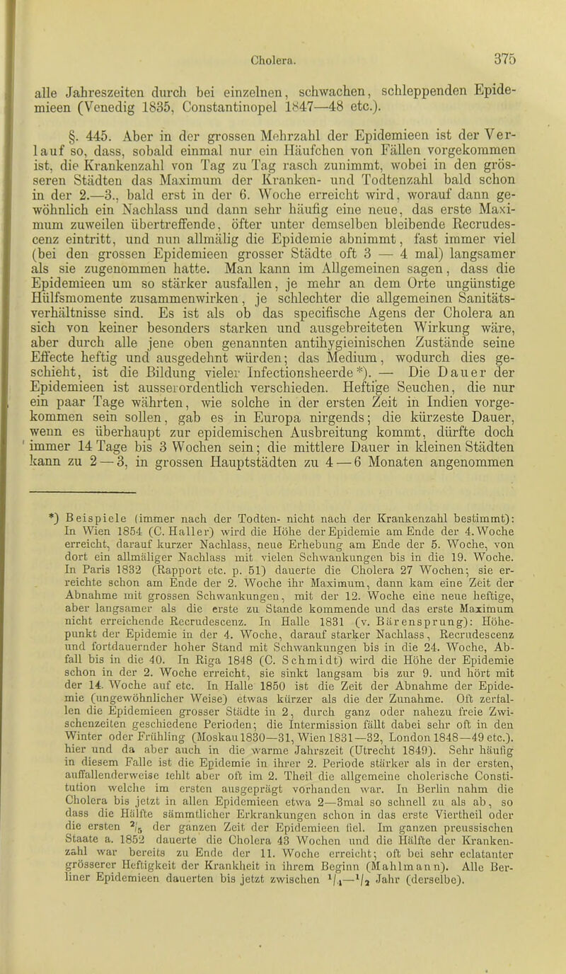 alle Jahreszeiten durch bei einzelnen, schwachen, schleppenden Epide- mieen (Venedig 1835, Constantinopel 1847—48 etc.). §. 445. Aber in der grossen Mehrzahl der Epidemieen ist der Ver- lauf so, dass, sobald einmal nur ein Häufchen von Fällen vorgekommen ist, die Krankenzahl von Tag zu Tag rasch zunimmt, wobei in den grös- seren Städten das Maximum der Kranken- und Todtenzahl bald schon in der 2.—3., bald erst in der 6. Woche erreicht wird, worauf dann ge- wöhnlich ein Nachlass und dann sehr häufig eine neue, das erste Maxi- mum zuweilen übertreffende, öfter unter demselben bleibende Recrudes- cenz eintritt, und nun allmälig die Epidemie abnimmt, fast immer viel (bei den grossen Epidemieen grosser Städte oft 3 — 4 mal) langsamer als sie zugenommen hatte. Man kann im Allgemeinen sagen, dass die Epidemieen um so stärker ausfallen, je mehr an dem Orte ungünstige Hülfsmomente Zusammenwirken, je schlechter die allgemeinen Sanitäts- verhältnisse sind. Es ist als ob das specifische Agens der Cholera an sich von keiner besonders starken und ansgebreiteten Wirkung wäre, aber durch alle jene oben genannten antihygieinischen Zustände seine Efi'ecte heftig und ausgedehnt würden; das Medium, wodurch dies ge- schieht, ist die Bildung vieler Infectionsheerde*). — Die Dauer der Epidemieen ist ausserordentlich verschieden. Heftige Seuchen, die nur ein paar Tage währten, wie solche in der ersten Zeit in Indien vorge- kommen sein sollen, gab es in Europa nirgends; die kürzeste Dauer, wenn es überhaupt zur epidemischen Ausbreitung kommt, dürfte doch ' immer 14 Tage bis 3 Wochen sein; die mittlere Dauer in kleinen Städten kann zu 2 — 3, in grossen Hauptstädten zu 4 — 6 Monaten angenommen *) Beispiele (immer nach der Todten- nicht nach der Krankenzahl bestimmt): In Wien 1854 (C. Haller) wird die Höhe der Epidemie am Ende der 4. Woche erreicht, darauf kurzer Nachlass, neue Erhebung am Ende der 5. Woche, von dort ein allmäliger Naclilass mit vielen Schwankungen bis in die 19. Woche. In Paris 1832 (Rapport etc. p. 51) dauerte die Cholera 27 Wochen; sie er- reichte schon am Ende der 2. Woche ihr Maximum, dann kam eine Zeit der Abnahme mit grossen Schwankungen, mit der 12. Woche eine neue heftige, aber langsamer als die erste zu Stande kommende und das erste Maximum nicht erreichende Recrudescenz. In Halle 1831 (v. Bärensprung): Höhe- punkt der Epidemie in der 4. Woche, darauf starker Nachlass, Recrudescenz und fortdauernder hoher Stand mit Schwankungen bis in die 24. Woche, Ab- fall bis in die 40. In Riga 1848 (C. Schmidt) wird die Höhe der Epidemie schon in der 2. Woche erreicht, sie sinkt langsam bis zur 9. und hört mit der 14. Woche auf etc. In Halle 1850 ist die Zeit der Abnahme der Epide- mie (ungewöhnlicher Weise) etwas kürzer als die der Zunahme. Oft zerfal- len die Epidemieen grosser Städte in 2, durch ganz oder nahezu freie Zwi- schenzeiten geschiedene Perioden; die Intermission fällt dabei sehr oft in den Winter oder Finihling (Moskaul830—31, Wien 1831—32, London 1848—49 etc.), hier und da aber auch in die warme Jahrszeit (Utrecht 1849). Sehr häufig in diesem Falle ist die Epidemie in ihrer 2. Periode stärker als in der ersten, auffallenderweise tehlt aber oft im 2. Theil die allgemeine cholerische Consti- tution welche im ersten ausgeprägt vorhanden war. In Berlin nahm die Cholera bis jetzt in allen Epidemieen etwa 2—3mal so schnell zu als ab, so dass die Hälfte sämmtlicher Erkrankungen schon in das erste Viertheil oder die ersten der ganzen Zeit der Epidemieen fiel. Im ganzen preussischen Staate a. 1852 dauerte die Cholera 43 Wochen und die Hälfte der Kranken- zahl war bereits zu Ende der 11. Woche erreicht; oft bei sehr eclatanter grösserer Heftigkeit der Krankheit in ihrem Beginn (Mahlmaun). Alle Bei’- liner Epidemieen dauerten bis jetzt zwischen ^/.j—Jahr (derselbe).