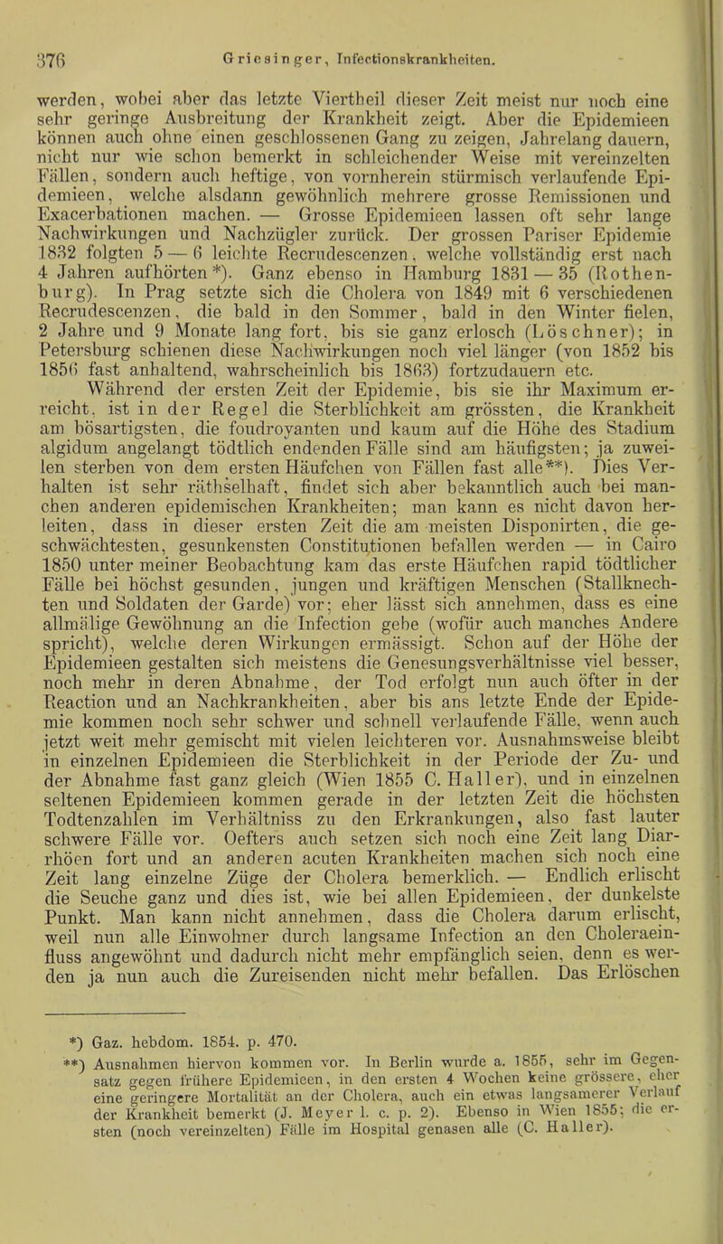 werden, wobei aber das letzte Viertheil dieser Zeit meist nur noch eine sehr geringe Ausbreitung der Krankheit zeigt. Aber die Epidemieen können auch ohne einen geschlossenen Gang zu zeigen, Jahrelang dauern, nicht nur wie schon bemerkt in schleichender Weise mit vereinzelten Fällen, sondern auch heftige, von vornherein stürmisch verlaufende Epi- demieen, welche alsdann gewöhnlich mehrere grosse Remissionen und Exacerbationen machen. — Grosse Epidemieen lassen oft sehr lange Nachwirkungen und Nachzügler zurück. Der grossen Pariser Epidemie 18B2 folgten 5 — ß leichte Recrudescenzen, welche vollständig erst nach 4 Jahren auf hörten * **)). Ganz ebenso in Hamburg 1831 — 35 (Rothen- burg). In Prag setzte sich die Cholera von 1849 mit 6 verschiedenen Recrudescenzen, die bald in den Sommer, bald in den Winter fielen, 2 Jahre und 9 Monate lang fort, bis sie ganz erlosch (Lösebner); in Petersburg schienen diese Nachwirkungen noch viel länger (von 1852 bis 185H fast anhaltend, wahrscheinlich bis 1883) fortzudauern etc. Während der ersten Zeit der Epidemie, bis sie ihr Maximum er- reicht, ist in der Regel die Sterblichkeit am grössten, die Krankheit am bösartigsten, die foudroyanten und kaum auf die Höhe des Stadium algidum angelangt tödtlich endenden Fälle sind am häufigsten; ja zuwei- len sterben von dem ersten Häufchen von Fällen fast alle*'*'). Dies Ver- halten ist sehr räthselhaft, findet sich aber bekanntlich auch bei man- chen anderen epidemischen Krankheiten; man kann es nicht davon her- leiten, dass in dieser ersten Zeit die am meisten Disponirten, die ge- schwächtesten, gesunkensten Constitutionen befallen werden — in Cairo 1850 unter meiner Beobachtung kam das erste Häufchen rapid tödtlicher Fälle bei höchst gesunden, jungen und kräftigen Menschen (Stallknech- ten und Soldaten der Garde) vor; eher lässt sich annehmen, dass es eine allmälige Gewöhnung an die Infection gebe (wofür auch manches Andere spricht), welche deren Wirkungen ermässigt. Schon auf der Höhe der Epidemieen gestalten sich meistens die Genesungsverhältnisse viel besser, noch mehr in deren Abnahme, der Tod erfolgt nun auch öfter in der Reaction und an Nachkrankheiten, aber bis ans letzte Ende der Epide- mie kommen noch sehr schwer und schnell veiJaufende Fälle, wenn auch jetzt weit mehr gemischt mit vielen leichteren vor. Ausnahmsweise bleibt in einzelnen Epidemieen die Sterblichkeit in der Periode der Zu- und der Abnahme fast ganz gleich (Wien 1855 C. Haller), und in einzelnen seltenen Epidemieen kommen gerade in der letzten Zeit die höchsten Todtenzahlen im Verhältniss zu den Erkrankungen, also fast lauter schwere Fälle vor. Oefters auch setzen sich noch eine Zeit lang Diar- rhöen fort und an anderen acuten Krankheiten machen sich noch eine Zeit lang einzelne Züge der Cholera bemerklich. — Endlich erlischt die Seuche ganz und dies ist, wie bei allen Epidemieen, der dunkelste Punkt. Man kann nicht annehmen, dass die Cholera darum erlischt, weil nun alle Einwohner durch langsame Infection an_ den Choleraein- fluss angewöhnt und dadurch nicht mehr empfänglich seien, denn es wer- den ja nun auch die Zureisenden nicht mehr befallen. Das Erlöschen *) Gaz. hebdom. 1854. p. 470. **) Ausnahmen hiervon kommen vor. In Berlin wurde a. 1855, sehr im Gegen- satz gegen frühere Epidemieen, in den ersten 4 Wochen keine grössere, eher eine geringere Mortalität an der Cholera, auch ein etwas langsamerer Verlauf der Krankheit bemerkt (J. Meyer 1. c. p. 2). Ebenso in Wien 1855; die er- sten (noch vereinzelten) Fälle im Hospital genasen alle (C. Haller).