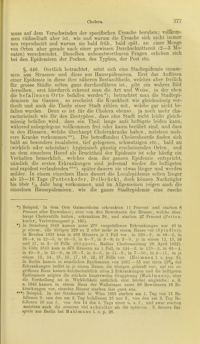 muss auf dem Verscliwinden der specifisclicu Ursache beruhen; vollkom- men räthselhaft aber ist, wie und warum die Ursache sich nicht immer neu reproducirt und warum sie bald früh, bald spät, an einer Menge von Orten aber gerade nach einer gewissen Durchschnittszeit (2—3 Mo- naten) verschwindet. Dieselben unbeantwortbaren Fragen erheben sich bei den Epidemieen der Pocken, des Typhus, der Pest etc. §. 446. Oertlich betrachtet, setzt sich eine Stadtepidemie zusam- men aus Strassen- und diese aus Hausepidemieen. Erst das Auflösen einer Epidemie in diese ihre näheren Bestandtheile, welches aber freilich für grosse Städte selten ganz durchzuführen ist, gibt ein wahres Bild derselben, erst hierdurch erkennt man die Art und Weise, in der eben die befallenen Orte befallen werden* *); betrachtet man die Stadtepi- demieen im Ganzen , so erscheint die Krankheit wie gleichmässig ver- theilt und auch die Theile einer Stadt zählen mit, welche gar nicht be- fallen wurden. Denn es ist für die Cholera ebenso, ja noch mehr cha- racteristisch wie für den lleotyphus, dass eine Stadt nicht leicht gleich- mässig befallen .wird, dass ein Theil lange aufs heftigste leiden kann, während nahegelegene vollkommen frei oder kaum berührt sind, und dass in den Häusern, welche überhaupt Cholerakranke haben, meistens meh- rere Kranke Vorkommen**). Die betreffenden Choleraheerde finden sich bald an besonders insalubern, tief gelegenen, schmutzigen etc., bald an (wirklich oder scheinbar) hygieinisch günstig erscheinenden Orten, und an dem einzelnen Heerd als Bruchtheil der Epidemie ist sehr häufig ein Verhalten bemerklich, welches dem der ganzen Epidemie entspricht, nämlich die ersten Erkrankungen sind jedesmal wieder die heftigsten und rapidest verlaufenden***), später dauern sie etwas länger und werden milder. In einem einzelnen Haus dauert die Localepidemie selten länger als 15—16 Tage (Pettenkofer, Delbrück), doch können Nachzügler bis über Jahr lang verkommen, und im Allgemeinen zeigen auch die einzelnen Hausepidemieen, wie die ganze Stadtepidemie eine rasche *) Beispiel. In dem Orte Gaimersheim erkrankten 11 Procent und starben 8 Procent aller Einwohner; aber von den Bewohnern der Häuser, welche über- haupt Cholerafiille hatten, erkrankten 38, und starben 27 Procent (Petten- kofer, Verbreitungsart p. 165). •) In Strasburg 1849 kamen unter 278 vorgefallenen Erkrankungen nur 49 in .je einem, alle übrigen 229 zu 2 oder mehr in einem Hause vor (Spindler). In Breslau 1831 kam in 482 Häusei-n je 1 Fall vor, in 150—2, in 48—3, in 28—4, in 12—5, in 10—3, in 6—7, in 3—8; in 2—9, je in einem 12, 13, 16 und 17, in 2—19 Fälle (Göppert, Radius Cholerazeitung 28. April 1832). In Cöln 1849 kam in 679 Häusern zu 1 Fall, in 334—2, in 119—3, in 63—4, in 40—5, in 31—G, in 19—7, in 9—8, in 11—9, in 7 —10, in 4—11, in je einem 13, 14, 15, 16, 17, 18, 22, 57 Fälle vor. (Heimann 1. c. pag. 9). In Berlin kamen in sämtlichen Epidemieen von 1831—55 nur circa 35°)q (lei’ Erkrankungen isolirt in je einem Hause, die übrigen gehäuft vor; auf ein er- griffenes Haus kamen durchschnittlich circa 2 Erkrankungen und die heftigsten Epidemieen zeigten die stärkste häuserweise Gruppirung (Mahlmann); aber die Vertheilung ist in Wirklichkeit natürlich eine höchst ungleiche; z. B. a. 1848 kamen in einem Haus der Wallstrasse unter 68 Bewohnern 16 Er- krankungen vor, einzelne Häuser starben fast ganz aus. *♦*) Beispiel, ln der Strafanstalt in Wien 1855 starben am 1. Tag von 15 Be- fallenen 9. von den am 2. Tag befallenen 25 nur 5, von den am 3. Tag Be- fallenen 16 nur 3, von den 14 des 4. Tags einer u. s. f., und zwar starben meistens auch die ersteren viel schneller als die späteren. S. fernere Bei- spiele aus Berlin bei Mahl mann 1. c. p. 28.