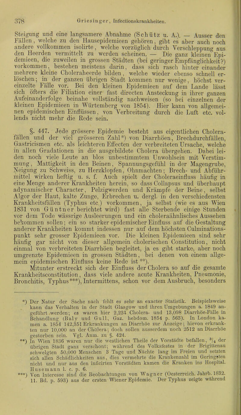 Steigung und eine langsamere Abnahme (Schiit;; u. A.), — Ausser den Fällen, welche zu den Hausepidemieen gehören, gibt es aber auch noch andere vollkommen isolirte, welche vorzüglich durch Verschleppung aus den Heerden vermittelt zu werden scheinen, — Die ganz kleinen Epi- demieen, die zuweilen in grossen Städten (bei geringer Empfänglichkeit?) Vorkommen, bestehen meistens darin, dass sich rasch hinter einander mehrere kleine Choleraheercle bilden, welche wieder ebenso schnell er- löschen ; in der ganzen übrigen Stadt kommen nur wenige, höchst ver- einzelte Fälle vor. Bei den kleinen Epidemieen auf dem Lande lässt sich ^ öfters die Filiation einer fast directen Ansteckung in ihrer ganzen Aufeinanderfolge beinahe vollständig nachweisen (so bei einzelnen der kleinen Epidemieen in Würtemberg von 1854). Hier kann von allgemei- nen epidemischen Einflüssen, von Verbreitung durch die Luft etc. vol- lends nicht mehr die Rede sein. §. 447. Jede grössere Epidemie besteht aus eigentlichen Cholera- fällen und der viel grösseren Zahl*) von Diarrhöen, Brechdurchfällen, Gastricismen etc. als leichteren Effecten der verbreiteten Ursache, welche in allen Gradationen in die ausgebildete Cholera übergehen. Dabei lei- den noch viele Leute an blos unbestimmtem Unwohlsein mit Verstim- mung , Mattigkeit in den Beinen, Spannungsgefühl in der Magengrube, Neigung zu Schweiss, zu Herzklopfen, Ohnmächten; Brech- und Abführ- mittel wirken heftig u. s. f. Auch spielt der Choleraeinfluss häufig in eine Menge anderer Krankheiten herein, so dass Collapsus und überhaupt adynamischer Character, Pelzigwerden und Krämpfe der Beine, selbst Al gor der Haut, kalte Zunge, Erbrechen u. der gl. in den verschiedensten Krankheitsfällen (Typhus etc.) verkommen, ja selbst (wie es aus Wien 1831 von Güntner berichtet wird) fast alle Sterbende einige Stunden vor dem Tode wässrige Ausleerungen und ein choleraähnlisches Aussehen bekommen sollen; ein so starker epidemischer Einfluss auf die Gestaltung anderer Krankheiten kommt indessen nur auf dem höchsten Culminations- punkt sehr grosser Epidemieen vor. Die kleinen Epidemieen sind sehr häufig gar nicht von dieser allgemein cholerischen Constitution, nicht einmal von verbreiteten Diarrhöen begleitet, ja es gibt starke, aber noch umgrenzte Epidemieen in grossen Städten, bei denen von einem allge- mein epidemischen Einfluss keine Rede ist **). Mitunter erstreckt sich der Einfluss der Cholera so auf die gesamte Krankheitsconstitution, dass viele andere acute Krankheiten, Pneumonie, Bronchitis, Typhus***), Intermittens, schon vor dem Ausbruch, besonders *) Der Natur der Sache nach fehlt es sehr an exacter Statistik. Beispielsweise kann das Verhalten in der Stadt Glasgow und ihren Umgebungen a. 1849 an- geführt werden; es waren hier 2,234- Cholera- und 13,098 Diarrhöe-Fälle in Behandlung (Baly und Gull, Gaz. hebdom. 1854 p. 563}. In London ka- men a. 1854 142,351 Erkrankungen an Diarrhöe zur Anzeige; hievon erkrank- ten nur 10,000 an der Cholera; doch soUen ausserdem noch 2512 an Diarrhöe gestorben sein. Vgl. Aiun. zu §. 424. **) In Wien 1836 waren nur die westlichen Theile der Vorstädte befallen, der übrigen Stadt ganz verschont; während des Volksfestes in der Brigittenau schwelgten 50,000 Menschen 3 Tage und Nächte lang im Freien und setzten sich allen Schädlichkeiten aus, dies vermehrte die Krankenzahl im Geringsten nicht und nur aus den inficirten Vorstädten kamen die Kranken ins Hospital. Husemann 1. c. p. 6. ***) Von Interesse sind die Beobachtungen von Wagner (Oesterreich. Jahrb. 1832.