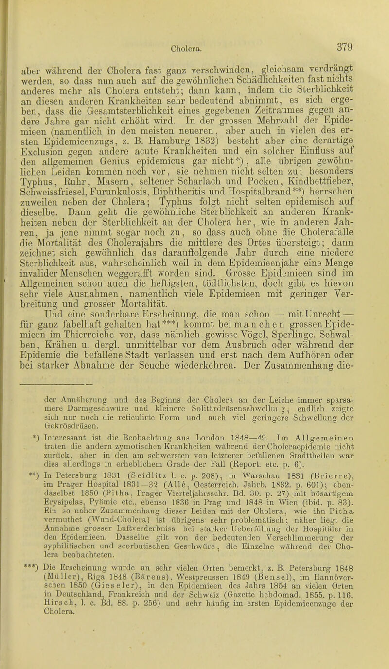 aber während der Cholera fast ganz verschwinden, gleichsam verdrängt werden, so dass nun auch auf die gewöhnlichen Schädlichkeiten fast nichts anderes mehr als Cholera entsteht; dann kann, indem die Sterblichkeit an diesen anderen Krankheiten sehr bedeutend abnimmt, es sich erge- ben , dass die Gesamtsterblichkeit eines gegebenen Zeitraumes gegen an- dere Jahre gar nicht erhöht wird. In der grossen Mehrzahl der Epide- mieen (namentlich in den meisten neueren, aber auch in vielen des er- sten Epidemieenzugs, z. B. Hamburg 1832) besteht aber eine derartige Exclusion gegen andere acute Krankheiten und ein solcher Einfluss auf den allgemeinen Genius epidemicus gar nicht* *) , alle übrigen gewöhn- lichen Leiden kommen noch vor, sie nehmen nicht selten zu; besonders Typhus, Ruhr, Masern, seltener Scharlach und Pocken, Kindbettfieber, Schweissfriesel, Furunkulosis, Diphtheritis und Hospitalbrand **) herrschen zuweilen neben der Cholera; Typhus folgt nicht selten epidemisch auf dieselbe. Dann geht die gewöhnliche Sterblichkeit an anderen Krank- heiten neben der Sterblichkeit an der Cholera her, wie in anderen Jah- ren, ja jene ninirat sogar noch zu, so dass auch ohne die Cholerafälle die Mortalität des Cholerajahrs die mittlere des Ortes übersteigt; dann zeichnet sich gewöhnlich das daraufi’olgende Jahr durch eine niedere Sterblichkeit aus, wahrscheinlich weil in dem Epidemieenjahr eine Menge invalider Menschen weggeralft worden sind. Grosse Epidemieen sind im Allgemeinen schon auch die heftigsten, tödtlichsten, doch gibt es hievon sehr viele Ausnahmen, namentlich viele Epidemieen mit geringer Ver- breitung und grosser Mortalität. Und eine sonderbare Erscheinung, die man schon — mit Unrecht — für ganz fabelhaft gehalten hat***) kommt bei manchen grossen Epide- mieen im Thierreiche vor, dass nämlich gewisse Vögel, Sperlinge, Schwal- ben, Krähen u. dergl. unmittelbar vor dem Ausbruch oder während der Epidemie die befallene Stadt verlassen und erst nach dem Aufhören oder bei starker Abnahme der Seuche wiederkehren. Der Zusammenhang die- der Annäherung und des Beginns der Cholera a.n der Leiche immer sparsa- mere Darmgeschwüre und kleinere Solitärdrüsenschwellui g-, endlich zeigte sich nur noch die reticulirte Form und auch viel geringere Schwellung der Gekrösdrüsen. *) Interessant ist die Beobachtung aus London 1848—49. Im Allgemeinen traten die andern zymotischen Krankheiten während der Choleraepidemie nicht zurück, aber in den am schwersten von letzterer befallenen Stadttheilen war dies allerdings in erheblichem Grade der Fall (Report, etc. p. 6). **) In Petersburg 1831 (Seidlitz 1. c. p. 208); in Warschau 1831 (Brierre), im Prager Hospital 1831—32 (Alle, Oesterreich. Jahrb. 1N32. p. 601); eben- daselbst 1850 (Pitha, Prager Vierteljahrsschr. Bd. 30. p. 27) mit bösartigem Erysipelas, Pyämie etc., ebenso 1836 in Prag und 1848 in Wien (ibid. p. 83). Ein so naher Zusammenhang dieser Leiden mit der Cholera, wie ihn Pitha vermuthet (Wund-Cholera) ist übrigens sehr problematisch; näher liegt die Annahme grosser Luftverderbniss bei starker Geberfüllung der Hospitäler in den Epidemieen. Dasselbe gilt von der bedeutenden Verschlimmerung der syphilitischen und scorbutischen Geshwüre, die Einzelne während der Cho- lera beobachteten. ***) Die Erscheinung wurde an sehr vielen Orten bemerkt, z. B. Petersburg 1848 (Müller), Riga 1848 (Bärens), Westpreussen 1849 (Bensel), im Hannover- schen 1850 (Gieseler), in den Epidemieen des Jahrs 1854 an vielen Orten in Deutschland, Frankreich und der Schweiz (Gazette hebdomad. 1855. p. 116. Hirsch, 1. c. Bd. 88. p. 256) und sehr häufig im ersten Epidemieenzuge der Cholera.