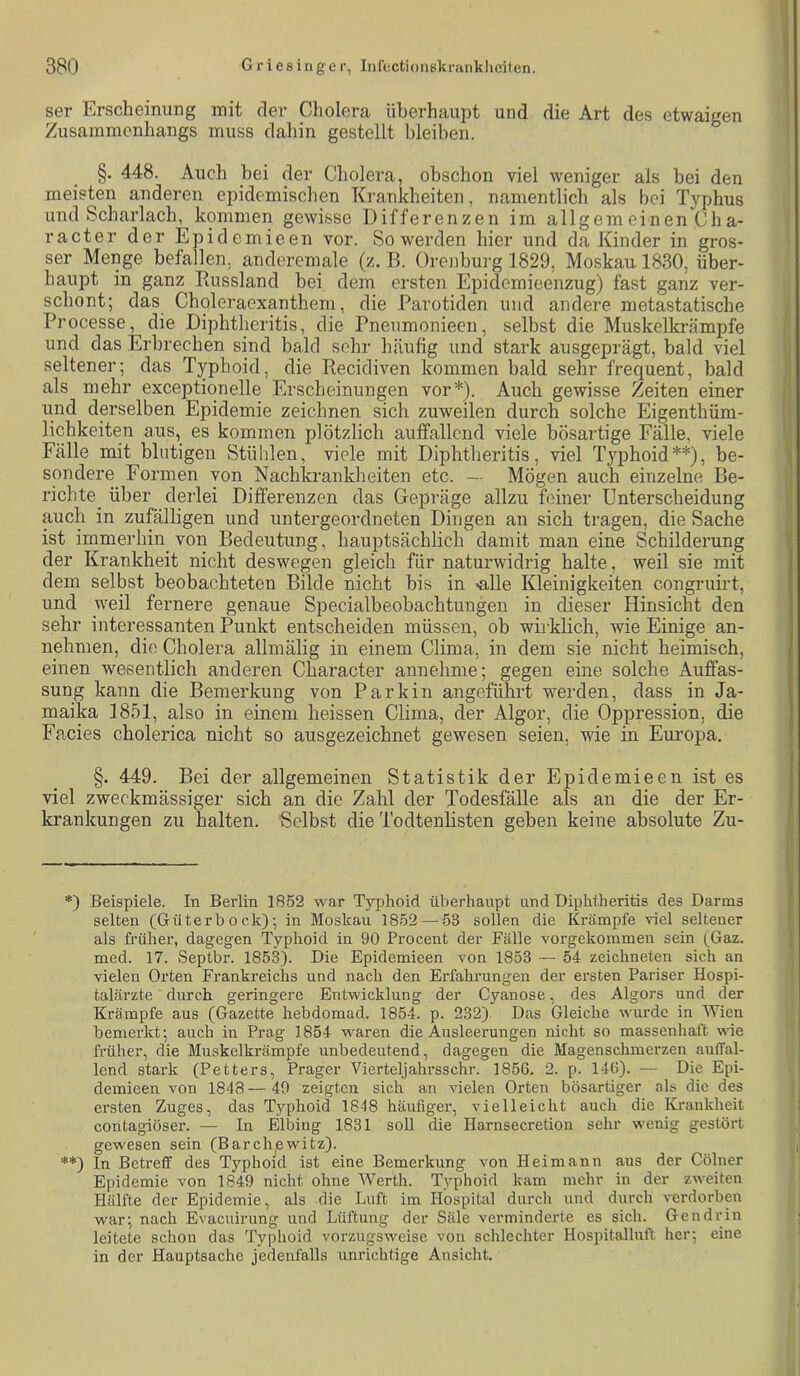 ser Erscheinung mit der Cholera überhaupt und die Art des etwaigen Zusammenhangs muss daliin gestellt bleiben. §. 448. Auch bei der Cholera, obschon viel weniger als bei den meisten anderen epidemischen Kranicheiten, namentlich als bei Typhus und Scharlach, kommen gewisse Differenzen im allgemeinen Cha- racter der Epidemieen vor. So werden hier und da Kinder in gros- ser Menge befallen, ancleremale (z. B. Orenburg 1829, Moskau 1830, über- haupt in ganz Paissland bei dem ersten Epidemieenzug) fast ganz ver- schont; das Choleraexanthem, die Parotiden und andere metastatische Processe, die Diphtheritis, die Pneumonieen, selbst die Muskelkrämpfe und das Erbrechen sind bald sehr häufig und stark ausgeprägt, bald viel seltener; das Typhoid, die Recidiven kommen bald sehr frequent, bald als mehr exceptionelle Erscheinungen vor*). Auch gewisse Zeiten einer und derselben Epidemie zeichnen sich zuweilen durch solche Eigenthüm- lichkeiten aus, es kommen plötzlich auffallend viele bösartige Fälle, viele Fälle mit blutigen Stühlen, viele mit Diphtheritis, viel Typhoid**), be- sondere Formen von Nachlcrankheiten etc. — Mögen auch einzelne Be- richte_ über derlei Differenzen das Gepräge allzu feiner Unterscheidung auch in zufälligen und untergeordneten Dingen an sich tragen, die Sache ist immerhin von Bedeutung, hauptsächlich damit man eine Schilderung der Krankheit nicht deswegen gleich für naturwidrig halte, weil sie mit dem selbst beobachteten Bilde nicht bis in «alle Kleinigkeiten congruirt, und weil fernere genaue Specialbeobachtungen in dieser Hinsicht den sehr interessanten Punkt entscheiden müssen, ob wirklich, wie Einige an- nehmen, die Cholera allmälig in einem Clima, in dem sie nicht heimisch, einen wesentlich anderen Character annehme; gegen eine solche Auffas- sung kann die Bemerkung von Parkin angeführt werden, dass in Ja- maika 1851, also in einem heissen Clima, der Algor, die Oppression, die Facies cholerica nicht so ausgezeichnet gewesen seien, wie in Europa, §. 449. Bei der allgemeinen Statistik der Epidemieen ist es viel zweckmässiger sich an die Zahl der Todesfälle als an die der Er- krankungen zu halten. Selbst die Todtenhsten geben keine absolute Zu- *) Beispiele. In Berlin 1852 war Typhoid überhaupt und Diphtheritis des Darms selten (Güterb ock); in Moskau 1852 — 53 sollen die Krämpfe viel seltener als früher, dagegen Typhoid in 90 Procent der Fälle vorgekommen sein (Gaz. med. 17. Septbr. 1853). Die Epidemieen von 1853 ■— 54 zeichneten sich an vielen Orten Frankreichs und nach den Erfahrungen der ersten Pariser Hospi- talärzte ■ durch geringere Entwicklung der Cyanose, des Algors und der Krämpfe aus (Gazette hebdomad. 1854. p. 232) Das Gleiche wurde in Wien bemerkt; auch in Prag 1854 waren die Ausleerungen nicht so massenhaft wie früher, die Muskelkrämpfe unbedeutend, dagegen die Magen schmerzen auffal- lend stark (Petters, Prager Vierteljahrsschr. 1856. 2. p. 146). — Die Epi- demieen von 1848 — 40 zeigten sich an vielen Orten bösartiger als die des ersten Zuges, das Typhoid 1848 häufiger, vielleicht auch die Krankheit contagiöser. — In Elbing 1831 soll die Harnsecretion sehr wenig gestört gewesen sein (Barchewitz). **) In Betreff des Typhoid ist eine Bemerkung von Heimann aus der Cölner Epidemie von 1849 nicht ohne Werth. Typhoid kam mehr in der zweiten Hälfte der Epidemie, als die Luft im Hospital durch und durch verdorben war; nach Evaeuirung und Lüftung der Säle verminderte es sich. Gen drin leitete schon das Typhoid vorzugsweise von schlechter Hospitalluft her; eine in der Hauptsache jedenfalls unrichtige Ansicht.