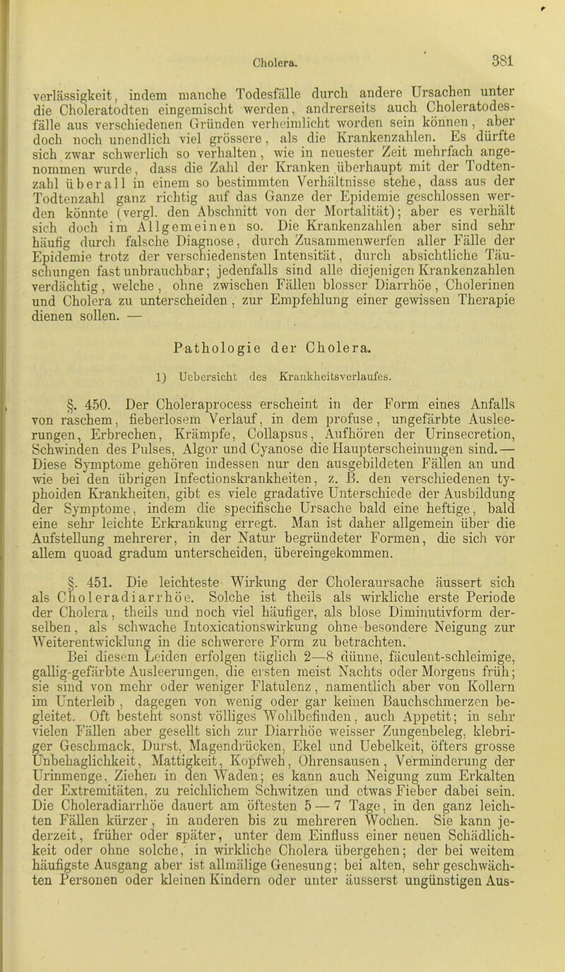 verlässigkeit, indem manche Todesfälle durch andere Ursachen unter die Choleratodten eingemisclit werden, andrerseits auch Choleratodes- fälle aus verschiedenen Gründen verhcimliclit worden sein können, aber doch noch unendlich viel grössere, als die Krankenzahlen. Es dürfte sich zwar schwerlich so verhalten, wie in neuester Zeit mehrfach ange- nommen wurde, dass die Zahl der Kranken überhaupt mit der Podten- zahl überall in einem so bestimmten Verhältnisse stehe, dass aus der Todtenzahl ganz richtig auf das Ganze der Epidemie geschlossen wer- den könnte (vergl. den Abschnitt von der Mortalität); aber es verhält sich doch im Allgemeinen so. Die Krankenzahlen aber sind sehr häufig durch falsche Diagnose, durch Zusaramenwerfen aller Fälle der Epidemie trotz der verschiedensten Intensität, durch absichtliche Täu- schungen fast unbrauchbar; jedenfalls sind alle diejenigen Krankenzahlen verdächtig, welche , ohne zwischen Fällen blosser Diarrhöe , Cholerinen und Cholera zu untei’scheiden , zur Empfehlung einer gewissen Therapie dienen sollen. — Pathologie der Cholera. 1) Uebersiclit des Kraiikheitsverlaufes. §. 450. Der Choleraprocess erscheint in der Form eines Anfalls von raschem, fieberlosem Verlauf, in dem profuse, ungefärbte Auslee- rungen, Erbrechen, Krämpfe, Collapsus, Aufhören der Urinsecretion, Schwinden des Pulses, Algor und Cyanose die Haupterscheinungen sind.— Diese Symptome gehören indessen nur den ausgebildeten Fällen an und wie bei den übrigen Infectionskrankheiten, z. B. den verschiedenen ty- phoiden Krankheiten, gibt es viele gradative Unterschiede der Ausbildung der Symptome, indem die specifische Ursache bald eine heftige, bald eine sehr leichte Erkrankung erregt. Man ist daher allgemein über die Aufstellung mehrerer, in der Natur begründeter Formen, die sich vor allem quoad gradum unterscheiden, übereingekommen. §. 451. Die leichteste Wirkung der Choleraursache äussert sich als Ciioleradiarrhöe. Solche ist theils als wirkliche erste Periode der Cholera, theils und noch viel häufiger, als blose Diminutivform der- selben, als schwache Intoxicationswirkung ohne besondere Neigung zur Weiterentwicklung in die schwerere Form zu betrachten. Bei diesem Leiden erfolgen täglich 2—8 dünne, fäculent-schleimige, gallig-gefärbte Ausleerungen, die ersten meist Nachts oder Morgens früh; sie sind von mehr oder weniger Flatulenz, namentlich aber von Kollern im Unterleib , dagegen von wenig oder gar keinen Bauchschmerzen be- gleitet. Oft besteht sonst völliges Wohlbefinden, auch Appetit; in sehr vielen I’ällen aber gesellt sich zur Diarrhöe weisser Zungenbeleg, klebri- ger Geschmack, Durst, Magendrücken, Ekel und Uebelkeit, öfters grosse Unbehaglichkeit, Mattigkeit, Kopfweh, Ohrensausen, Verminderung der Urinmenge, Ziehen in den Waden; es kann auch Neigung zum Erkalten der Extremitäten, zu reichlichem Schwitzen und etwas Fieber dabei sein. Die Choleradiarrhöe dauert am öftesten 5 — 7 Tage, in den ganz leich- ten Fällen kürzer, in anderen bis zu mehreren Wochen. Sie kann je- derzeit, früher oder später, unter dem Einfluss einer neuen Schädlich- keit oder ohne solche, in wirkliche Cholera übergehen; der bei weitem häufigste Ausgang aber ist allmälige Genesung; bei alten, sehr geschwäch- ten Personen oder kleinen Kindern oder unter äusserst ungünstigen Aus-