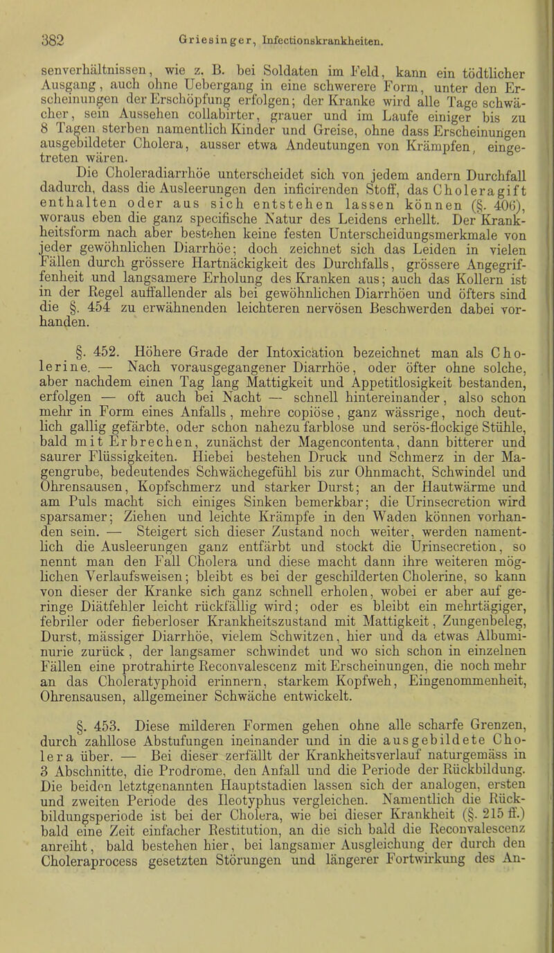 senverhältnissen, wie z. B. bei Soldaten im Feld, kann ein tödtlicber Ausgang, auch ohne Uebergang in eine schwerere Form, unter den Er- scheinungen der Erschöpfung erfolgen; der Kranke wird alle Tage schwä- cher, sein Aussehen collabirter, grauer und im Laufe einiger bis zu 8 Tagen sterben namentlich Kinder und Greise, ohne dass Erscheinungen ausgehildeter Cholera, ausser etwa Andeutungen von Krämpfen, einge- treten wären. Die Choleradiarrhöe unterscheidet sich von jedem andern Durchfall dadurch, dass die Ausleerungen den inficirenden Stoff, das Choleragift enthalten oder aus sich entstehen lassen können (§. 40(3), woraus eben die ganz specifische Katur des Leidens erhellt. Der Krank- heitsform nach aber bestehen keine festen Unterscheidungsmerkmale von jeder gewöhnlichen Diarrhöe; doch zeichnet sich das Leiden in vielen Fällen durch grössere Hartnäckigkeit des Durchfalls, grössere Angegrif- fenheit und langsamere Erholung des Kranken aus; auch das Kollern ist ' in der Kegel auffallender als bei gewöhnlichen Diarrhöen und öfters sind die §. 454 zu erwähnenden leichteren nervösen Beschwerden dabei vor- \ banden. §. 452. Höhere Grade der Intoxicätion bezeichnet man als Cho- ; 1erine. — Nach vorausgegangener Diarrhöe, oder öfter ohne solche, j aber nachdem einen Tag lang Mattigkeit und Appetitlosigkeit bestanden, erfolgen — oft auch bei Nacht — schnell hintereinander, also schon mehr in Form eines Anfalls, mehre copiöse, ganz wässrige, noch deut- lich gallig gefärbte, oder schon nahezu farblose und serös-flockige Stühle, bald mit Erbrechen, zunächst der Magencontenta, dann bitterer und saurer Flüssigkeiten. Hiebei bestehen Druck und Schmerz in der Ma- gengrube, bedeutendes Schwächegefühl bis zur Ohnmacht, Schwindel und Ohrensausen, Kopfschmerz und starker Durst; an der Hautwärme und am Puls macht sich einiges Sinken bemerkbar; die Urinsecretion wird sparsamer; Ziehen und leichte Krämpfe in den Waden können vorhan- den sein. — Steigert sich dieser Zustand noch weiter, werden nament- lich die Ausleerungen ganz entfärbt und stockt die Urinsecretion, so nennt man den Fall Cholera und diese macht dann ihre weiteren mög- lichen Verlaufsweisen; bleibt es bei der geschilderten Cholerine, so kann von dieser der Kranke sich ganz schnell erholen, wobei er aber auf ge- I ringe Diätfehler leicht rückfällig wird; oder es bleibt ein mehrtägiger, febriler oder fieberloser Krankheitszustand mit Mattigkeit, Zungenbeleg, Durst, mässiger Diarrhöe, vielem Schwitzen, hier und da etwas Albumi- nurie zurück , der langsamer schwindet und wo sich schon in einzelnen Fällen eine protrahirte Reconvalescenz mit Erscheinungen, die noch mehr an das Choleratyphoid erinnern, starkem Kopfweh, Eingenommenheit, Ohrensausen, allgemeiner Schwäche entwickelt. §. 453. Diese milderen Formen gehen ohne alle scharfe Grenzen, durch zahllose Abstufungen ineinander und in die aus gebildete Cho- lera über. — Bei dieser zerfällt der Krankheitsverlauf naturgemäss in 3 Abschnitte, die Prodrome, den Anfall und die Periode der Rückbildung. Die beiden letztgenannten Hauptstadien lassen sich der analogen, ersten und zweiten Periode des Ileotyphus vergleichen. Namentlich die Rück- bildungsperiode ist bei der Cholera, wie bei dieser Krankheit (§. 215 ff.) bald eine Zeit einfacher Restitution, an die sich bald die Reconvalescenz anreiht, bald bestehen hier, bei langsamer Ausgleichung der durch den Choleraprocess gesetzten Störungen und längerer Fortwii’kung des An-