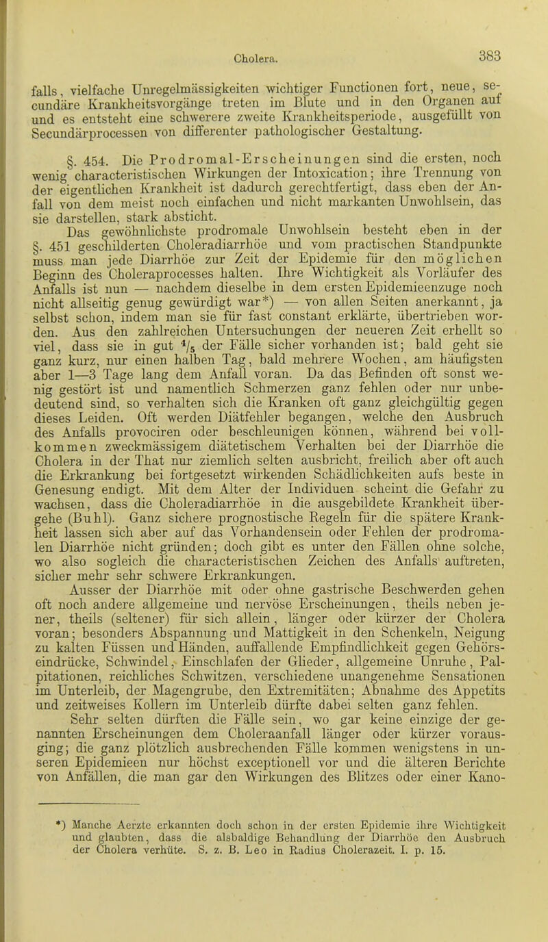 falls, vielfache Unregelmässigkeiten wichtiger Functionen fort, neue, se- cund'äre Krankheitsvorgänge treten im Blute und in den Organen auf und es entsteht eine schwerere zweite Krankheitsperiode, ausgefüllt von Secundärprocessen von differenter pathologischer Gestaltung. §. 454. Die Prodromal-Erscheinungen sind die ersten, noch wenig characteristischen Wirkungen der Intoxication; ihre Trennung von der eigentlichen Krankheit ist dadurch gerechtfertigt, dass eben der An- fall von dem meist noch einfachen und nicht markanten Unwohlsein, das sie darstellen, stark absticht. Das gewöhnlichste prodromale Unwohlsein besteht eben in der §. 451 geschilderten Choleradiarrhöe und vom practischen Standpunkte muss man jede Diarrhöe zur Zeit der Epidemie für den möglichen Beginn des Choleraprocesses halten. Ihre Wichtigkeit als Vorläufer des Anfalls ist nun — nachdem dieselbe in dem ersten Epidemieenzuge noch nicht allseitig genug gewürdigt war*) — von allen Seiten anerkannt, ja selbst schon, indem man sie für fast constant erklärte, übertrieben wor- den. Aus den zahlreichen Untersuchungen der neueren Zeit erhellt so viel, dass sie in gut hs der Fälle sicher vorhanden ist; bald geht sie ganz kurz, nur einen halben Tag, bald mehrere Wochen, am häufigsten aber 1—3 Tage lang dem Anfall voran. Da das Befinden oft sonst we- nig gestört ist und namentlich Schmerzen ganz fehlen oder nur unbe- deutend sind, so verhalten sich die Kranken oft ganz gleichgültig gegen dieses Leiden. Oft werden Diätfehler begangen, welche den Ausbruch des Anfalls provociren oder beschleunigen können, während bei voll- kommen zweckmässigem diätetischem Verhalten bei der Diarrhöe die Cholera in der That niu- ziemlich selten ausbricht, freilich aber oft auch die Erki’ankung bei fortgesetzt wirkenden Schädlichkeiten aufs beste in Genesung endigt. Mit dem Alter der Individuen scheint die Gefahr zu wachsen, dass die Choleradiarrhöe in die ausgebildete Krankheit über- gehe (Buhl). Ganz sichere prognostische Regeln für die spätere Krank- heit lassen sich aber auf das Vorhandensein oder Fehlen der prodroma- len Diarrhöe nicht gründen; doch gibt es unter den Fällen ohne solche, wo also sogleich die characteristischen Zeichen des Anfalls auftreten, sicher mehr sehr schwere Erkrankungen. Ausser der Diarrhöe mit oder ohne gastrische Beschwerden gehen oft noch andere allgemeine und nervöse Erscheinungen, theils neben je- ner, theils (seltener) für sich allein, länger oder kürzer der Cholera voran; besonders Abspannung und Mattigkeit in den Schenkeln, Neigung zu kalten Füssen und Händen, auffallende Empfindlichkeit gegen Gehörs- eindrücke, Schwindel,' Einschlafen der Glieder, allgemeine Unruhe , Pal- pitationen, reichliches Schwitzen, verschiedene unangenehme Sensationen im Unterleib, der Magengrube, den Extremitäten; Abnahme des Appetits und zeitweises Kollern im Unterleib dürfte dabei selten ganz fehlen. Sehr selten dürften die Fälle sein, wo gar keine einzige der ge- nannten Erscheinungen dem Choleraanfall länger oder kürzer voraus- ging; die ganz plötzlich ausbrechenden Fälle kommen wenigstens in un- seren Epidemieen nur höchst exceptionell vor und die älteren Berichte von Anfällen, die man gar den Wirkungen des Blitzes oder einer Kano- •) Manche Aerztc erkannten doch schon in der ersten Epidemie ihre Wichtigkeit und glaubten, dass die alsbaldige Behandlung der Diarrhöe den Ausbruch der Cholera verhüte. S. z. B. Leo in Radius Cholerazeit. I. p. 15.
