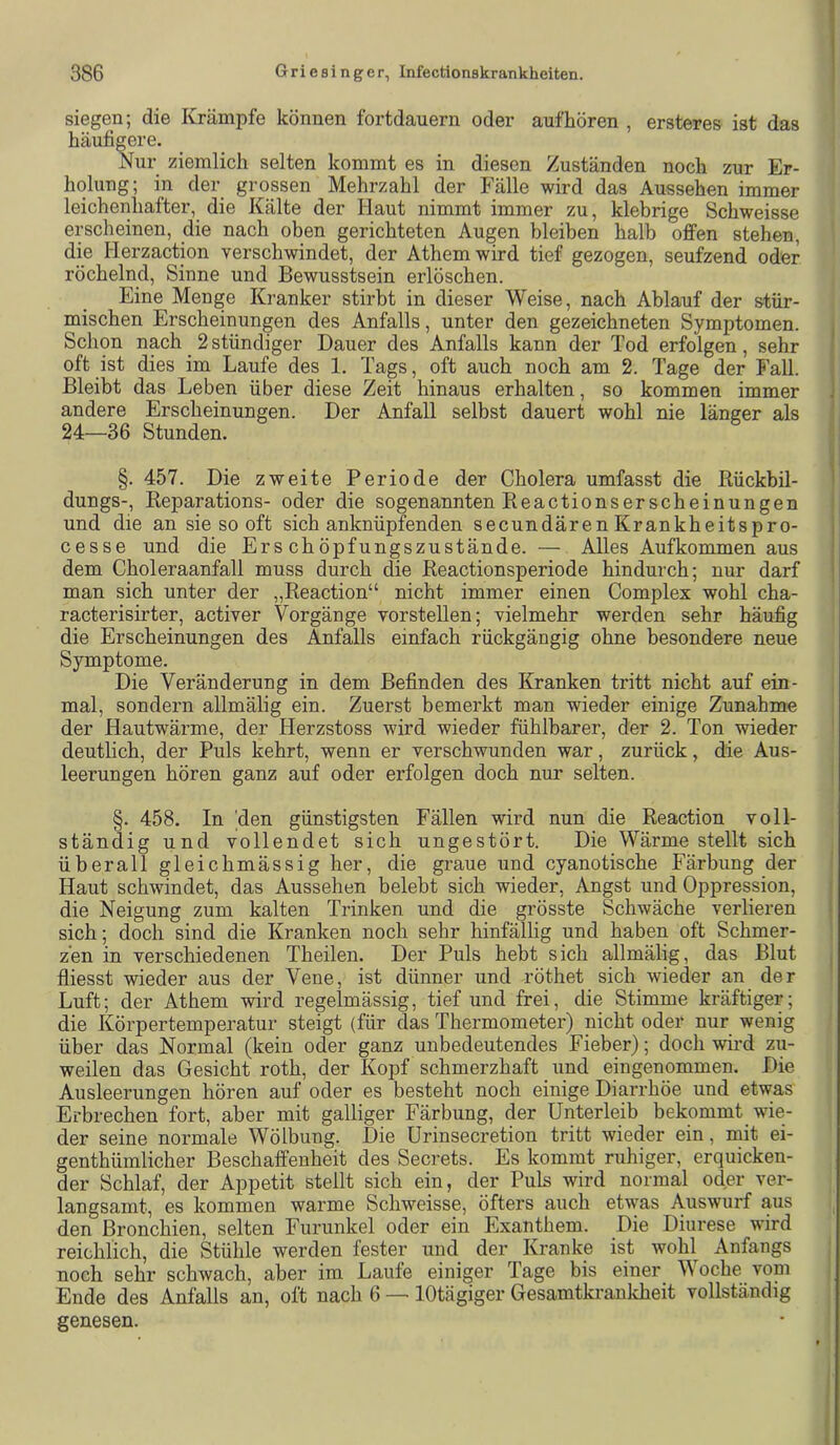 siegen; die Krämpfe können fortdauern oder aufhören , ersteres ist das häufigere. Nur ziemlich selten kommt es in diesen Zuständen noch zur Er- holung; in der grossen Mehrzahl der Fälle wird das Aussehen immer leichenhafter, die Kälte der Haut nimmt immer zu, klebrige Schweisse erscheinen, die nach oben gerichteten Augen bleiben halb offen stehen, die Herzaction verschwindet, der Athem wird tief gezogen, seufzend oder röchelnd, Sinne und Bewusstsein erlöschen. Eine Menge Kranker stirbt in dieser Weise, nach Ablauf der stür- mischen Erscheinungen des Anfalls, unter den gezeichneten Symptomen. Schon nach 2 stündiger Dauer des Anfalls kann der Tod erfolgen, sehr oft ist dies im Laufe des 1. Tap, oft auch noch am 2. Tage der Fall. Bleibt das Leben über diese Zeit hinaus erhalten, so kommen immer andere Erscheinungen. Der Anfall selbst dauert wohl nie länger als 24—36 Stunden. §. 457. Die zweite Periode der Cholera umfasst die Bückbil- dungs-, Eeparations- oder die sogenannten Reactionserscheinungen und die an sie so oft sich anknüpfenden secundären Krankheitspro- cesse und die Erschöpfungszustände. — Alles Aufkommen aus dem Choleraanfall muss durch die Reactionsperiode hindurch; nur darf man sich unter der „Reaction“ nicht immer einen Complex wohl cha- racterisirter, activer Vorgänge vor stellen; vielmehr werden sehr häufig die Erscheinungen des Anfalls einfach rückgängig ohne besondere neue Symptome. Die Veränderung in dem Befinden des Kranken tritt nicht auf ein- mal, sondern allmälig ein. Zuerst bemerkt man wieder einige Zunahme der Hautwärme, der Herzstoss wird wieder fühlbarer, der 2. Ton wieder deutlich, der Puls kehrt, wenn er verschwunden war, zurück, die Aus- leerungen hören ganz auf oder erfolgen doch nur selten. §. 458. In 'den günstigsten Fällen wird nun die Reaction voll- ständig und vollendet sich ungestört. Die Wärme stellt sich überall gleichmässig her, die graue und cyanotische Färbung der Haut schwindet, das Aussehen belebt sich wieder, Angst und Oppression, die Neigung zum kalten Trinken und die grösste Schwäche verlieren sich; doch sind die Kranken noch sehr hinfällig und haben oft Schmer- zen in verschiedenen Theilen. Der Puls hebt sich allmälig, das Blut fliesst wieder aus der Vene, ist dünner und röthet sich wieder an der Luft; der Athem wird regelmässig, tief und frei, die Stimme kräftiger; die Körpertemperatur steigt (für das Thermometer) nicht oder nur wenig über das Normal (kein oder ganz unbedeutendes Fieber); doch wird zu- weilen das Gesicht roth, der Kopf schmerzhaft und eingenommen. Die Ausleerungen hören auf oder es besteht noch einige Diarrhöe und etwas Erbrechen fort, aber mit galliger Färbung, der Unterleib bekommt wie- der seine normale Wölbung. Die Urinsecretion tritt wieder ein, mit ei- genthümlicher Beschaffenheit des Secrets. Es kommt ruhiger, erquicken- der Schlaf, der Appetit stellt sich ein, der Puls wird normal oder ver- langsamt, es kommen warme Schweisse, öfters auch etwas Auswurf aus den Bronchien, selten Furunkel oder ein Exanthem. Die Diurese wird reichlich, die Stühle werden fester und der Kranke ist wohl Anfangs noch sehr schwach, aber im Laufe einiger Tage bis einer V oche voni Ende des Anfalls an, oft nach 6 —■ lOtägiger Gesamtkranlcheit vollständig genesen.