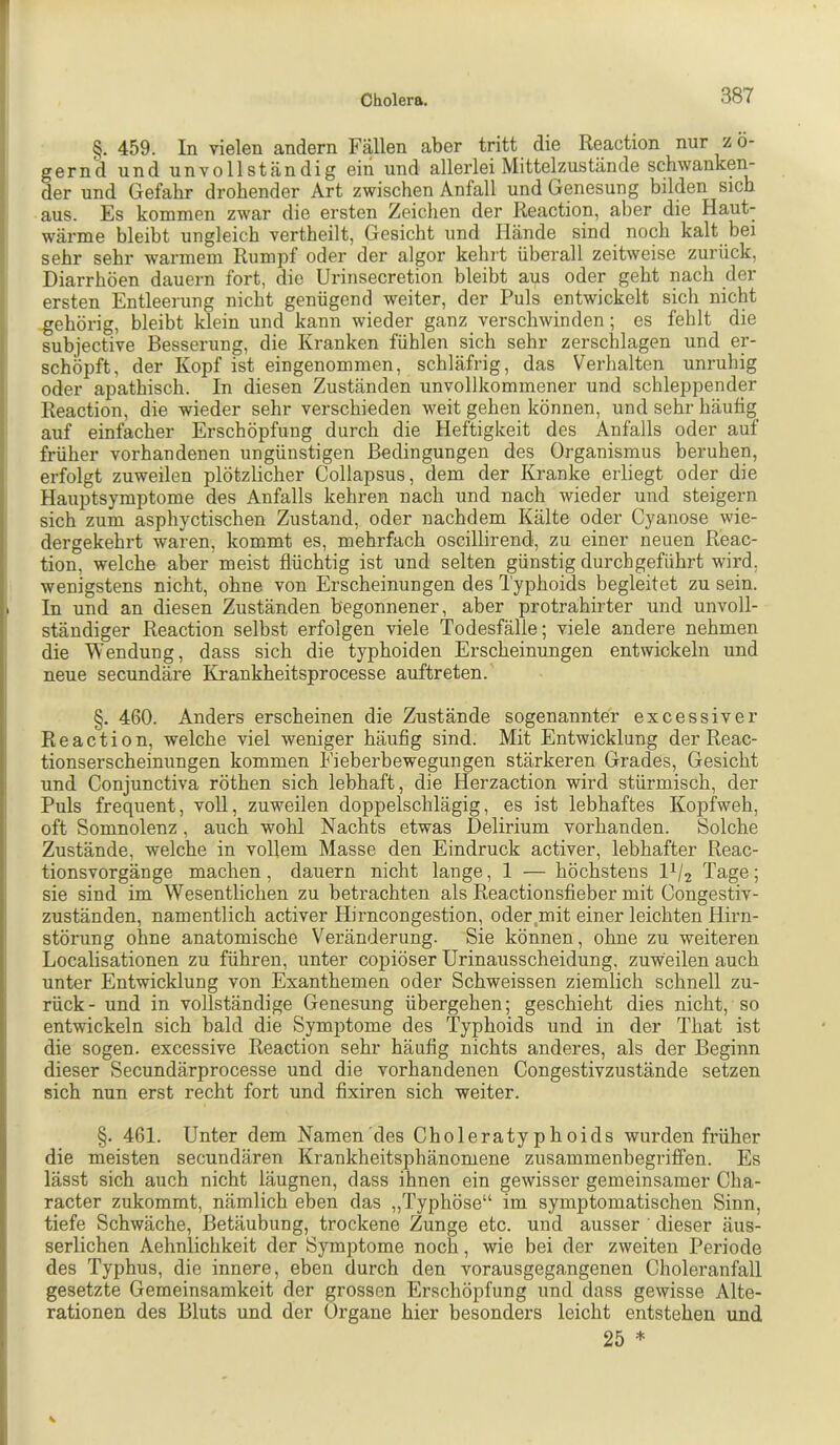 §. 459. In vielen andern Fällen aber tritt die Reaction nur zö- gernd und unvollständig ein und allerlei Mittelzustände schwankei> der und Gefahr drohender Art zwischen Anfall und Genesung bilden sich aus. Es kommen zwar die ersten Zeichen der Reaction, aber die Haut- wärme bleibt ungleich vertheilt, Gesicht und Hände sind noch kalt bei sehr sehr warmem Rumpf oder der algor kehrt überall zeitweise zurück, Diarrhöen dauern fort, die Urinsecretion bleibt aus oder geht nach der ersten Entleerung nicht genügend weiter, der Puls entwickelt sich nicht gehörig, bleibt klein und kann wieder ganz verschwinden; es fehlt die subjective Besserung, die Kranken fühlen sich sehr zerschlagen und er- schöpft, der Kopf ist eingenommen, schläfrig, das Verhalten unruhig oder apathisch. In diesen Zuständen unvollkommener und schleppender Reaction, die wieder sehr verschieden weit gehen können, und sehr häufig auf einfacher Erschöpfung durch die Heftigkeit des Anfalls oder auf früher vorhandenen ungünstigen Bedingungen des Organismus beruhen, erfolgt zuweilen plötzlicher Collapsus, dem der Kranke erliegt oder die Hauptsymptome des Anfalls kehren nach und nach wieder und steigern sich zum asphyctischen Zustand, oder nachdem Kälte oder Cyanose wie- dergekehrt waren, kommt es, mehrfach oscillirend, zu einer neuen Reac- tion, welche aber meist flüchtig ist und selten günstig durch geführt wird, wenigstens nicht, ohne von Erscheinungen des Typhoids begleitet zu sein. 1 In und an diesen Zuständen begonnener, aber protrahirter und unvoll- ständiger Reaction selbst erfolgen viele Todesfälle; viele andere nehmen die Wendung, dass sich die typhoiden Erscheinungen entwickeln und neue secundäre Krankheitsprocesse auftreten. §. 460. Anders erscheinen die Zustände sogenannter excessiver Reaction, welche viel weniger häufig sind. Mit Entwicklung der Reac- tionserscheinungen kommen Fieberbewegungen stärkeren Grades, Gesicht und Conjunctiva röthen sich lebhaft, die Herzaction wird stürmisch, der Puls frequent, voll, zuweilen doppelschlägig, es ist lebhaftes Kopfweh, oft Somnolenz, auch wohl Nachts etwas Delirium vorhanden. Solche Zustände, welche in vollem Masse den Eindruck activer, lebhafter Reac- tionsvorgänge machen, dauern nicht lange, 1 — höchstens Tage; sie sind im Wesentlichen zu betrachten als Reactionsfleber mit Congestiv- zuständen, namentlich activer Hirncongestion, oder,mit einer leichten Hirn- störung ohne anatomische Veränderung. Sie können, ohne zu weiteren Localisationen zu führen, unter copiöser Urinausscheidung, zuweilen auch unter Entwicklung von Exanthemen oder Schweissen ziemlich schnell zu- rück - und in vollständige Genesung übergehen; geschieht dies nicht, so entwickeln sich bald die Symptome des Typhoids und in der That ist die sogen, excessive Reaction sehr häufig nichts anderes, als der Beginn dieser Secundärprocesse und die vorhandenen Congestivzustände setzen sich nun erst recht fort und flxiren sich weiter. §. 461. Unter dem Namen'des Choleratyphoids wurden früher die meisten secundären Krankheitsphänomene zusammenbegriffen. Es lässt sich auch nicht läugnen, dass ihnen ein gewisser gemeinsamer Cha- racter zukommt, nämlich eben das „Typhöse“ im symptomatischen Sinn, tiefe Schwäche, Betäubung, trockene Zunge etc. und ausser ' dieser äus- serlichen Aehnlichkeit der Symptome noch, wie bei der zweiten Periode des Typhus, die innere, eben durch den vorausgegangenen Choleranfall gesetzte Gemeinsamkeit der grossen Erschöpfung und dass gewisse Alte- rationen des Bluts und der Organe hier besonders leicht entstehen und 25 *