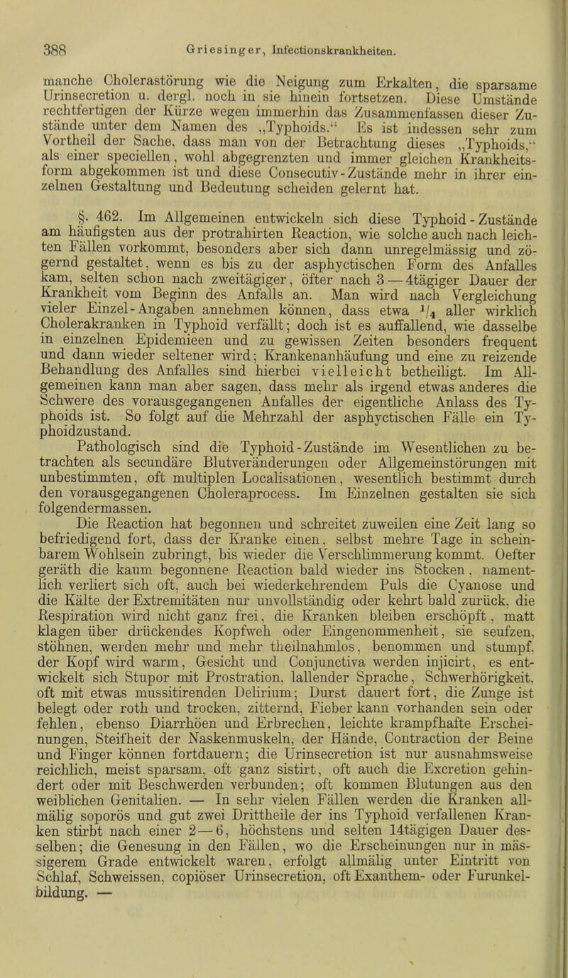 manche Cholerastörung wie die Neigung zum Erkalten, die sparsame Urinsecretion u. dergl. noch in sie hinein fortsetzen. Diese Umstände rechtfertigen der Kürze wegen immerhin das Zusammenfassen dieser Zu- stände unter dem Namen des „Typhoids.“ Es ist indessen sehr zum Vortheil der Sache, dass man von der Betrachtung dieses „Typhoids,“ als einer speciellen , wohl abgegrenzten und immer gleichen Krankheits- form abgekommen ist und diese Consecutiv - Zustände mehr in ihrer ein- zelnen Gestaltung und Bedeutung scheiden gelernt hat. §. 462. Im Allgemeinen entwickeln sich diese Typhoid - Zustände am häufigsten aus der protrahirten Reaction, wie solche auch nach leich- ten Fällen vorkommt, besonders aber sich dann unregelmässig und zö- gernd gestaltet, wenn es bis zu der asphyctischen Form des Anfalles kam, selten schon nach zweitägiger, öfter nach 3 — 4tägiger Dauer der Krankheit vom Beginn des Anfalls an. Man wird nach Vergleichung vieler Einzel-Angaben annehmen können, dass etwa 1/4 aller wirklich Cholerakranken in Typhoid verfällt; doch ist es auffallend, wie dasselbe in einzelnen Epidemieen und zu gewissen Zeiten besonders frequent und dann wieder seltener wird; Krankenanhäufung und eine zu reizende Behandlung des Anfalles sind hierbei vielleicht betheiligt. Im All- gemeinen kann man aber sagen, dass mehr als irgend etwas anderes die Schwere des vorausgegangenen Anfalles der eigentliche Anlass des Ty- phoids ist. So folgt auf die Mehrzahl der asphyctischen EäUe ein Ty- phoidzustand. Pathologisch sind die Typhoid - Zustände im Wesentlichen zu be- trachten als secundäre Blutveränderungen oder Allgemeinstörungen mit unbestimmten, oft multiplen Localisationen, wesentlich bestimmt durch den vorausgegangenen Choleraprocess. Im Einzelnen gestalten sie sich folgendermassen. Die Reaction hat begonnen und schreitet zuweilen eine Zeit lang so befriedigend fort, dass der Kranke einen, selbst mehre Tage in schein- barem Wohlsein zubringt, bis wieder die Verschlimmerung kommt. Üefter geräth die kaum begonnene Reaction bald wieder ins Stocken, nament- lich verliert sich oft, auch bei wiederkehrendem Puls die Cyanose und die Kälte der Extremitäten nur unvollständig oder kehrt bald zui’ück. die Respiration wird nicht ganz frei, die Kranken bleiben erschöpft, matt klagen über drückendes Kopfweh oder Eingenommenheit, sie seufzen, stöhnen, werden mehr und mehr theilnahmlos, benommen und stumpf, der Kopf wird warm, Gesicht und Coujunctiva werden injicii’t, es ent- wickelt sich Stupor mit Prostration, lallender Sprache, Schwerhörigkeit, oft mit etwas mussitirenden Delirium; Durst dauert fort, die Zunge ist belegt oder roth und trocken, zitternd, Fieber kann vorhanden sein oder fehlen, ebenso Diarrhöen und Erbrechen, leichte krampfhafte Erschei- nungen, Steifheit der Naskenmuskeln, der Hände, Contraction der Beine und Finger können fortdauern; die Urinsecretion ist nur ausnahmsweise reichlich, meist sparsam, oft ganz sistirt, oft auch die Excretion gehin- dert oder mit Beschwerden verbunden; oft kommen Blutungen aus den weiblichen Genitalien. — In sehr vielen Fällen werden die Kranken all- mälig soporös und gut zwei Drittheile der ins Typhoid verfallenen Kran- ken stirbt nach einer 2—6, höchstens und selten 14tägigen Dauer des- selben; die Genesung in den Fällen, wo die Erscheinungen nur in mäs- sigerem Grade entwickelt waren, erfolgt allmälig unter Eintritt von Schlaf, Schweissen, copiöser Urinsecretion, oft Exanthem- oder Furunkel- bildung. —