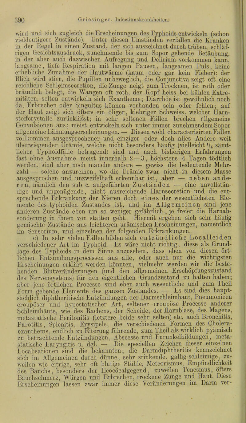 wird und sich zugleich die Erscheinungen des Typhoids entwickeln (schon vieldeutigere Zustände). Unter diesen Umständen verfallen die Kranken in der Regel in einen Zustand, der sich auszeichnet durch trüben, schläf- rigen Gesichtsausdruck, zunehmende bis zum Sopor gehende Betäubung, in der aber auch dazwischen Aufregung und Delirium Vorkommen kann, langsame, tiefe Respiration mit langen Pausen, langsamen Puls, keine erhebliche Zunahme der llautwärme (kaum oder gar kein Fieber); der Blick wird stier, die Pupillen unbeweglich, die Conjunctiva zeigt oft eine reichliche Schlpimsecretion, die Zunge neigt zum Trocknen, ist roth oder bräunlich belegt, die Wangen oft roth, der Kopf heiss bei kühlen Extre- mitäten, selten entwickeln sich Exantheme; Diarrhöe ist gewöhnlich noch da, Erbrechen oder Singultus können vorhanden sein oder fehlen; auf der Haut zeigt sich öfters ein öliger, klebriger Schweiss, welcher Harn- stoffcrystalle zurücklässt; in sehr seltenen Fällen brechen allgemeine Convulsionen aus; meist entwickeln sich unter immer zunehmendem Sopor allgemeine Lähmungserscheinungen. — Diesen wohl characterisirten Fällen vollkommen ausgesprochener und einziger oder doch alles Andere weit überwiegender Urämie, welche nicht besonders häufig {vielleicht V4 sämt- licher Typhoidfälle betragend) sind und nach bisherigen Erfahrungen fast ohne Ausnahme meist innerhalb 2 — 3, höchstens 4 Tagen tödthch werden, sind aber noch manche andere — gewiss die bedeutende Mehr- zahl — solche anzureihen, wo die Urämie zwar nicht in diesem Masse ausgesprochen und unzweifelhaft erkennbar ist, aber — neben ande- ren, nämlich den sub c. aufgeführten Zuständen — eine unvollstän- dige und ungenügende, nicht ausreichende Harnsecretion und die ent- sprechende Erkrankung der Nieren doch eines der wesentlichsten Ele- mente des typhoiden Zustandes ist, und im Allgemeinen sind jene anderen Zustände eben um so weniger gefährlich,. je freier die Harnab- sonderung in ihnen von statten geht. Hiermit ergeben sich sehr häufig gemischte Zustände aus leichteren urämischen Erscheinungen, namentlich im Sensorium, und einzelnen der folgenden Erkrankungen. c) In sehr vielen Fällen bilden sich entzündliche Localleiden verschiedener Art im Typhoid. Es wäre nicht richtig, diese als Grund- lage des Typhoids in dem Sinne anzusehen, dass eben von diesen ört- lichen Entzündungsprocessen aus alle, oder auch nur die wichtigsten Erscheinungen erklärt werden könnten, vielmehr werden wir die'beste- henden Blutveränderungen (und den allgemeinen Erschöpfungszustand des Nervensystems) für den eigentlichen Grundzustand zu halten haben; aber jene örtlichen Processe sind eben auch wesentliche und zum Theil Form gebende Elemente des ganzen Zustandes. — Es sind dies haupt- sächlich diphtheritische Entzündungen der Darmschleimhaut, Pneumonieen croupöser und hypostatischer Art, seltener croupöse Processe anderer Schleimhäute, wie des Rachens, der Scheide, der Harnblase, des Magens, metastatische Peritonitis (letztere beide sehr selten) etc. auch Bronchitis, Parotitis, Sj)lenitis, Erysipele, die verschiedenen Formen des Cholera- exanthems, endlich zu Eiterung führende, zum Theil als wirklich pyämisch zu betrachtende Entzündungen, Abscesse und Furunkelbildungen, meta- statische Laryngitis u. dgl. — Die speciellen Zeichen dieser einzelnen Localisationen sind die bekannten; die Darmdiphtheritis kennzeichnet sich im Allgemeinen durch dünne, sehr stinkende, gallig-schleimige, zu- weilen wie eitrige, sehr oft blutige Stühle, Meteorismus, Empfindlichkeit des Bauchs, besonders der Ileocöcalgegend, zuweilen Tenesmus, öfters Bauchschmerz, Würgen und Erbrechen, trockene Zunge und Haut. Diese Erscheinungen lassen zwar immer diese Veränderungen im Darm ver-