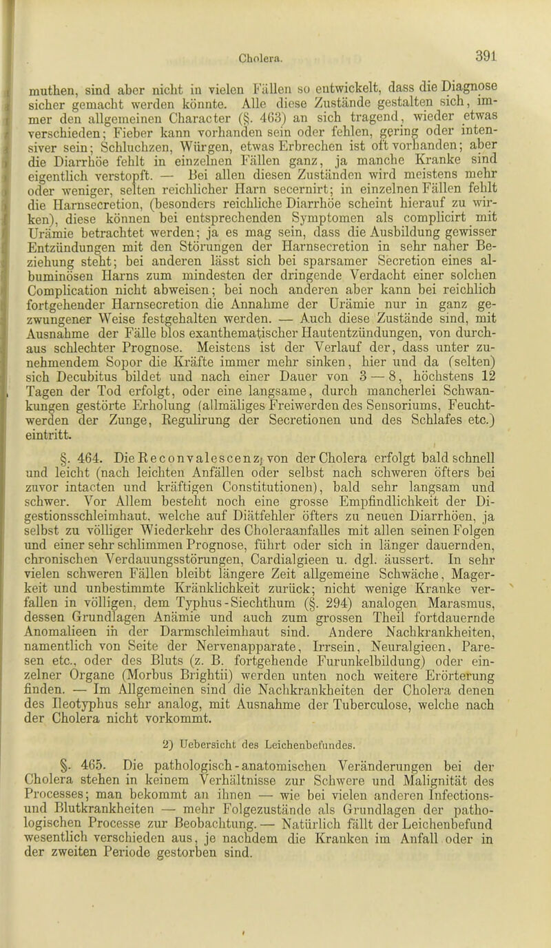 T Cholera. 391 ( muthen, sind aber niclit in vielen Füllen so entwickelt, dass die Diagnose i sicher gemacht werden könnte. Alle diese Zustände gestalten sich, im- I mer den allgemeinen Character (§. 463) an sich tragend , wieder etwas r verschieden; Fieber kann Vorhandensein oder fehlen, gering oder inten- i siver sein; Schluchzen, Würgen, etwas Erbrechen ist oft vorhanden; aber I die Diarrhöe fehlt in einzelnen Fällen ganz, ja manche Kranke sind I eigentlich verstopft. — Bei allen diesen Zuständen wird meistens mehr ) oder weniger, selten reichlicher Harn secernirt; in einzelnen Fällen fehlt ) die Harnsecretion, (besonders reichliche Diarrhöe scheint hierauf zu wir- I ken), diese können bei entsprechenden Symptomen als complicirt mit r Urämie betrachtet werden; ja es mag sein, dass die Ausbildung gewisser l| Entzündungen mit den Störungen der Harnsecretion in sehr n^er Be- i Ziehung steht; bei anderen lässt sich bei sparsamer Secretion eines al- 1 buminösen Harns zum mindesten der dringende Verdacht einer solchen ‘j Complication nicht abweisen; bei noch anderen aber kann hei reichlich fortgehender Harnsecretion die Annahme der Urämie nur in ganz ge- zwungener Weise festgehalten werden. — Auch diese Zustände sind, mit Ausnahme der Fälle blos exanthematischer Hautentzündungen, von durch- aus schlechter Prognose. Meistens ist der Verlauf der, dass unter zu- nehmendem Sopor die Kräfte immer mehr sinken, hier und da (selten) sich Decubitus bildet und nach einer Dauer von 3 — 8, höchstens 12 , Tagen der Tod erfolgt, oder eine langsame, durch mancherlei Schwan- kungen gestörte Erholung (allmäliges Freiwerden des Sensoriums, Feucht- werden der Zunge, Regulirung der Secretionen und des Schlafes etc.) eintritt. §. 464. Die Reconvalescenzj von der Cholera erfolgt bald schnell und leicht (nach leichten Anfällen oder selbst nach schweren öfters hei ' zuvor intacten und kräftigen Constitutionen), bald sehr langsam und schwer. Vor Allem besteht noch eine grosse Empfindlichkeit der Di- ' gestionsschleimhaut, welche auf Diätfehler öfters zu neuen Diarrhöen, ja selbst zu völliger Wiederkehr des Choleraanfalles mit allen seinen Folgen und einer sehr schlimmen Prognose, führt oder sich in länger dauernden, chronischen Verdauungsstörungen, Cardialgieen u. dgl. äussert. In sehr vielen schweren Fällen bleibt längere Zeit allgemeine Schwäche, Mager- keit und unbestimmte Kränklichkeit zurück; nicht wenige Kranke ver- ' fallen in völligen, dem Typhus-Siechthum (§. 294) analogen Marasmus, dessen Grundlagen Anämie und auch zum grossen Theil fortdauernde Anomalieen in der Darmschleimhaut sind. Andere Nachkrankheiten, namentlich von Seite der Nervenapparate, Irrsein, Neuralgieen, Pare- sen etc., oder des Bluts (z. B. fortgehende Furunkelbildung) oder ein- zelner Organe (Morbus Brightii) werden unten noch weitere Erörterung finden. — Im Allgemeinen sind die Nachkrankheiten der Cholera denen des Ileotyphus sehr analog, mit Ausnahme der Tuberculose, welche nach der Cholera nicht vorkommt. 2) Uebersicht des Leichenbefundes. §. 465. Die pathologisch-anatomischen Veränderungen bei der Cholera stehen in keinem Verhältnisse zur Schwere und Malignität des Processes; man bekommt an ihnen — wie bei vielen anderen Infections- und Blutkrankheiten — mehr Folgezustände als Grundlagen der patho- logischen Processe zur Beobachtung.— Natürlich fällt der Leichenbefund wesentlich verschieden aus, je nachdem die Kranken im Anfall oder in der zweiten Periode gestorben sind.