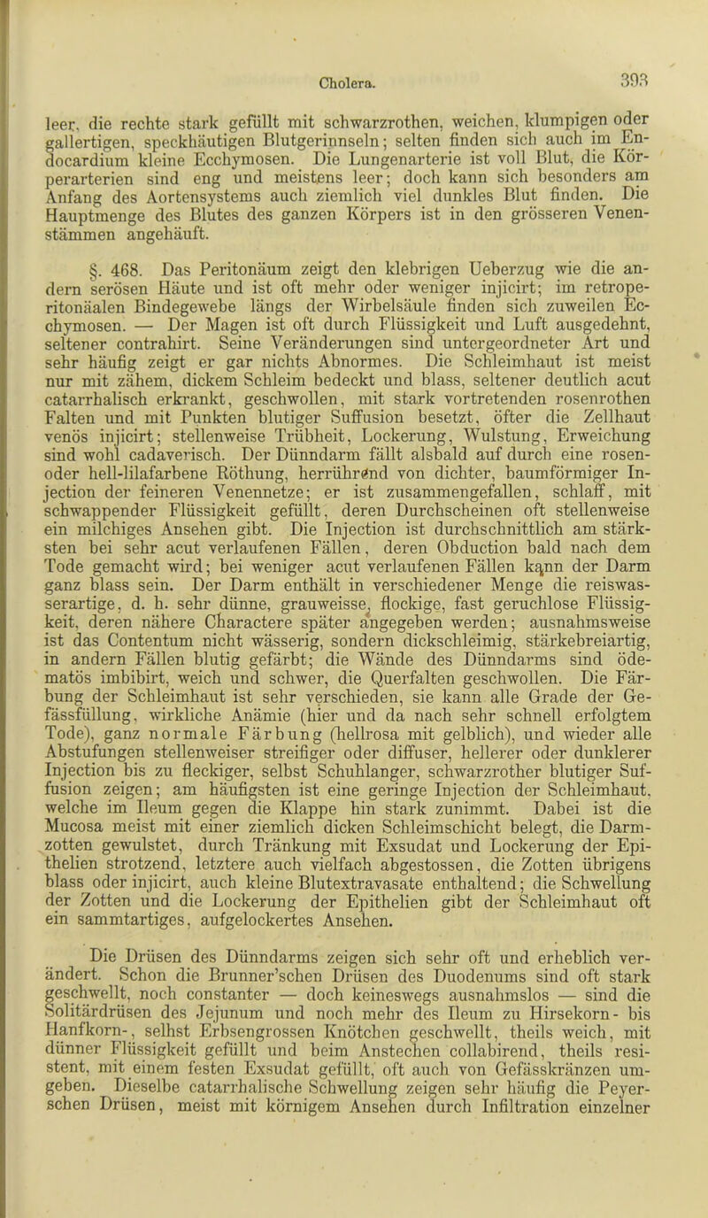 303 leer, die rechte stark gefüllt mit schwarzrothen, weichen, klumpigen oder gallertigen, speckhäutigen Blutgerinnseln; selten finden sich auch im En- docardium kleine Ecchymosen. Die Lungenarterie ist voll Blut, die Kör- perarterien sind eng und meistens leer; doch kann sich besonders am Anfang des Aortensystems auch ziemlich viel dunkles Blut finden. Die Hauptmenge des Blutes des ganzen Körpers ist in den grösseren Venen- stämmen angehäuft. §. 468. Das Peritonäum zeigt den klebrigen Ueberzug wie die an- dern serösen Häute und ist oft mehr oder weniger injicirt; im retrope- ritonäalen Bindegewebe längs der Wirbelsäule finden sich zuweilen Ec- chymosen. — Der Magen ist oft durch Flüssigkeit und Luft ausgedehnt, seltener contrahirt. Seine Veränderungen sind untergeordneter Art und sehr häufig zeigt er gar nichts Abnormes. Die Schleimhaut ist meist nur mit zähem, dickem Schleim bedeckt und blass, seltener deutlich acut catarrhalisch erkrankt, geschwollen, mit stark vortretenden rosenrothen Falten und mit Punkten blutiger Suffusion besetzt, öfter die Zellhaut venös injicirt; stellenweise Trübheit, Lockerung, Wulstung, Erweichung sind wohl cadaverisch. Der Dünndarm fällt alsbald auf durch eine rosen- oder hell-lilafarbene Röthung, herrühr«nd von dichter, baumförmiger In- jection der feineren Venennetze; er ist zusammen gefallen, schlaff, mit schwappender Flüssigkeit gefüllt, deren Durchscheinen oft stellenweise ein milchiges Ansehen gibt. Die Injection ist durchschnittlich am stärk- sten bei sehr acut verlaufenen Fällen, deren Obduction bald nach dem Tode gemacht wird; bei weniger acut verlaufenen Fällen kt^nn der Darm ganz blass sein. Der Darm enthält in verschiedener Menge die reiswas- serartige, d. h. sehr dünne, grauweisse^ flockige, fast geruchlose Flüssig- keit, deren nähere Charactere später angegeben werden; ausnahmsweise ist das Contentum nicht wässerig, sondern dickschleimig, stärkebreiartig, in andern Fällen blutig gefärbt; die Wände des Dünndarms sind öde- matös imbibirt, weich und schwer, die Querfalten geschwollen. Die Fär- bung der Schleimhaut ist sehr verschieden, sie kann alle Grade der Ge- fässfüllung, wirkliche Anämie (hier und da nach sehr schnell erfolgtem Tode), ganz normale Färbung (hellrosa mit gelblich), und wieder alle Abstufungen stellenweiser streifiger oder diffuser, hellerer oder dunklerer Injection bis zu fleckiger, selbst Schuhlanger, schwärzrother blutiger Suf- fusion zeigen; am häufigsten ist eine geringe Injection der Schleimhaut, welche im Ileum gegen die Klappe hin stark zunimmt. Dabei ist die Mucosa meist mit einer ziemlich dicken Schleimschicht belegt, die Darm- zotten gewulstet, durch Tränkung mit Exsudat und Lockerung der Epi- thelien strotzend, letztere auch vielfach abgestossen, die Zotten übrigens blass oder injicirt, auch kleine Blutextravasate enthaltend; die Schwellung der Zotten und die Lockerung der Epithelien gibt der Schleimhaut oft ein sammtartiges, auf gelockertes Ansehen. Die Drüsen des Dünndarms zeigen sich sehr oft und erheblich ver- ändert. Schon die Brunner’schen Drüsen des Duodenums sind oft stark geschwellt, noch constanter — doch keineswegs ausnahmslos — sind die Solitärdrüsen des Jejunum und noch mehr des Ileum zu Hirsekorn- bis Hanfkorn-, seihst Erbsengrossen Knötchen geschwellt, theils weich, mit dünner Flüssigkeit gefüllt und beim Anstechen collabirend, theils resi- stent, mit einem festen Exsudat gefüllt, oft auch von Gefässkränzen um- geben. Dieselbe catarrhalische Schwellung zeigen sehr häufig die Peyer- schen Drüsen, meist mit körnigem Ansehen durch Infiltration einzelner