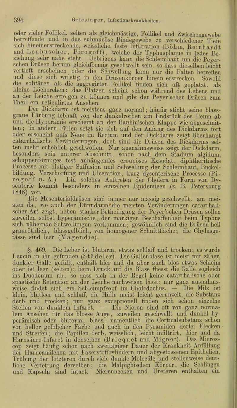 oder vieler Follikel, selten als gleichmässige, Follikel und Zwischengewebe betreffende und in das submucöse Bindegewebe zu verschiedener Tiefe sich bineinerstreckende, weisslicbe, feste Infiltration (Böhm, Reinhardt und Leu husch er, Pirogoff), welche der Typhusplaque in jeder Be- ziehung sehr nahe steht. Uebrigens kann die Schleimhaut um die Peyer- schen Drüsen herum gleichförmig geschwellt sein, so dass dieselben leicht vertieft erscheinen ocler^ die Schwellung kann nur 'die Falten betreffen und diese sich wulstig in den Drüsenkörper hinein erstrecken. Sowohl die_ solitären als die aggregirten Follikel finden sich oft geplatzt, als kleine Löcherchen; das Platzen scheint schon während des Lebens und an der Leiche erfolgen zu können und gibt den Peyer’schen Drüsen zum Theil ein reticulirtes Ansehen. Der Dickdarm ist meistens ganz normal; häufig sticht seine blass- graue Färbung lebhaft von der dunkelrothen am Endstück des Ileum ab und die Hyperämie erscheint an der Bauhin’schen Klappe wie abgeschnit- ten ; in andern Fällen setzt sie sich auf den Anfang des Dickdarms fort oder erscheint aufs Neue im Rectum und der Dickdarm zeigt überhaupt catarrhalische Veränderungen, doch sind die Drüsen des Dickdarms sel- ten mehr erheblich geschwollen. Nur ausnahmsweise zeigt der Dickdarm, besonders sein unterer Abschnitt, schon nach dem Stadium algidum, schuppenförmiges fest anhängendes croupöses Exsudat, diphtheritische Processe mit blutiger Suffusion und Schwellung der Schleimhaut, Buckel- bildung, Verschorfung und Ulceration, kurz dysenterische Processe (Pi- rogoff u. A.). Ein solches Auftreten der Cholera in Form von Dy- senterie kommt besonders in einzelnen Epidemieen (z. B. Petersburg 1848) vor. Die Mesenterialdrüsen sind immer nur mässig geschwellt, am mei- sten da, wo auch der Dünndarm'die meisten Veränderungen catarrhaH- scher Art zeigt; neben starker Betheiligung der Peyer’schen Drüsen sollen zuweilen selbst hyperämische,. der markigen Beschaffenheit beim Typhus sich näihernde Schwellungen verkommen; gewöhnlich sind die Drüsen hell grauröthlich, blassgelblich, von homogener Schnittfläche; die Chylusge- fässe sind leer (Magendie). §. 469. Die Leber ist blutarm, etwas schlaff und trocken; es wurde Leucin in ihr gefunden (Städeler). Die Gallenblase ist meist mit zäher, dunkler GaUe gefüllt, enthält hier und da aber auch blos etwas Schleim oder ist leer (selten); beim Druck auf die Blase fliesst die Galle sogleich ins Duodenum ab, so dass sich in der Regel keine catarrhalische oder spastische Retention an der Leiche nachweisen lässt; nur ganz ausnahms- weise findet sich ein Schleimpfropf im Choledochus. — Die Milz ist klein, blutleer und schlaff, die Hülle meist leicht gerunzelt, die Substanz derb und trocken; nur ganz exceptionell finden sich schon einzelne Stellen von dunklem Infarct. — Die Nieren sind oft von ganz norma- lem Ansehen für das blosse Auge, zuweilen geschwellt und dunkel hy- perämisch oder blutarm, blass, namentlich die Corticalsubstanz schon von heller gelblicher Farbe und auch in den Pyramiden derlei Flecken und Streifen; die Papillen derb, weisslich, leicht infiltrirt, hier und da Harnsäure-Infarct in denselben (Bricquet und Mignot). Das Micros- cop zeigt häufig schon nach zweitägiger Dauer der Krankheit Anfülluug der Harncanälchen mit Faserstoffcylindern und abgestossenen EpitheJien, Trübung der letzteren durch viele dunkle Molecüle und stellenweise deut- liche Verfettung derselben; die Malpighischen Körper, die Schlingen und Kapseln sind intact. Nierenbecken und Ureteren enthalten ein