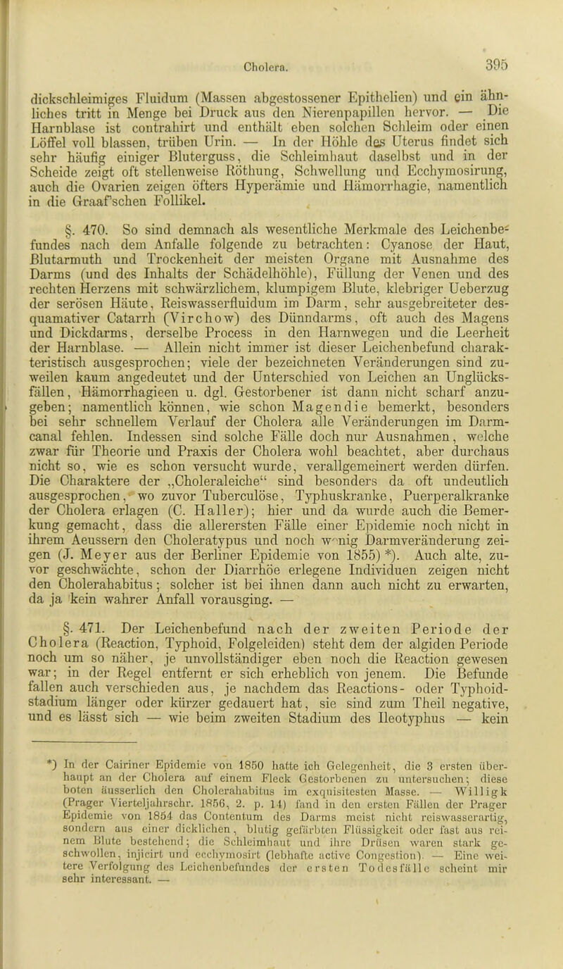 dickschleimiges Fluidum (Massen abgestossener Epithelien) und ein ähn- liches tritt in Menge bei Druck aus den Nierenpapillen hervor. — Die Harnblase ist contrahirt und enthält eben solchen Schleim oder einen Löffel voll blassen, trüben Urin. — In der Höhle das Uterus findet sich sehr häufig einiger Bluterguss, die Schleimhaut daselbst und in der Scheide zeigt oft stellenweise Röthung, Schwellung und Ecchymosirung, auch die Ovarien zeigen öfters Hyperämie und Hämorrhagie, namentlich in die Graafsehen Follikel. §. 470. So sind demnach als wesentliche Merkmale des Leichenbe- fundes nach dem Anfalle folgende zu betrachten: Cyanose der Haut, ßlutarmuth und Trockenheit der meisten Organe mit Ausnahme des Darms (und des Inhalts der Schädelhöhle), Füllung der Venen und des rechten Herzens mit schwärzlichem, klumpigem Blute, klebriger Ueberzug der serösen Häute, Reiswasserfluidum im Dai’m, sehr ausgebreiteter des- quamativer Catarrh (Virchow) des Dünndarms, oft auch des Magens und Dickdarms, derselbe Process in den Harnwegen und die Leerheit der Harnblase. — Allein nicht immer ist dieser Leichenbefund charak- teristisch ausgesprochen; viele der bezeichneten Veränderungen sind zu- weilen kaum angedeutet und der Unterschied von Leichen an Unglücks- fällen, Hämorrhagieen u. dgl. Gestorbener ist dann nicht scharf anzu- geben; namentlich können, wie schon Magen die bemerkt, besonders bei sehr schnellem Verlauf der Cholera alle Veränderungen im Darm- canal fehlen. Indessen sind solche Fälle doch nur Ausnahmen, welche zwar für Theorie und Praxis der Cholera wohl beachtet, aber durchaus nicht so, wie es schon versucht wurde, verallgemeinert werden dürfen. Die Charaktere der „Choleraleiche“ sind besonders da oft undeutlich ausgesprochen,- wo zuvor Tuberculöse, Typhuskranke, Puerperalkranke der Cholera erlagen (C. Haller); hier und da wurde auch die Bemer- kung gemacht, dass die allerersten Fälle einer Epidemie noch nicht in ihrem Aeussern den Choleratypus und noch w^nig Darmveränderung zei- gen (J. Meyer aus der Berliner Epidemie von 1855)*). Auch alte, zu- vor geschwächte, schon der Diarrhöe erlegene Individuen zeigen nicht den Cholerahabitus; solcher ist bei ihnen dann auch nicht zu erwarten, da ja kein wahrer Anfall vorausging. — §. 471. Der Leichenbefund nach der zweiten Periode der Cholera (Reaction, Typhoid, Folgeleiden) steht dem der algiden Periode noch um so näher, je unvollständiger eben noch die Reaction gewesen war; in der Regel entfernt er sich erheblich von jenem. Die Befunde fallen auch verschieden aus, je nachdem das Reactions- oder Typhoid- stadium länger oder kürzer gedauert hat, sie sind zum Theil negative, und es lässt sich — wie beim zweiten Stadium des Ileotyphus — kein *) In der Cairiner Epidemie von 1850 hatte ich Gelegenheit, die 3 ersten über- haupt an der Cliolera auf einem Fleck Gestorbenen zu untersuchen; diese boten äusserlich den Cholerahabitus im cxcpiisitestcn Masse. — Willigk (Prager Vierteljahrschr. 1856, 2. p. M) fand in den ersten Fällen der Prager Epidemie von 1854 das Contenlum des Darms meist nicht reiswasserarlig, sondern aus einer dicklichen, blutig gefärbten Flüssigkeit oder fast aus rei- nem Blute bestehend; die Schleimhaut und ihre Drüsen waren stark ge- schwollen, injicirt und ecchymosii’t (lebhafte active Congestion). — Eine wei- tere Verfolgung des Leichenbefundes der ersten Todesfälle scheint mir sehr interessant. —