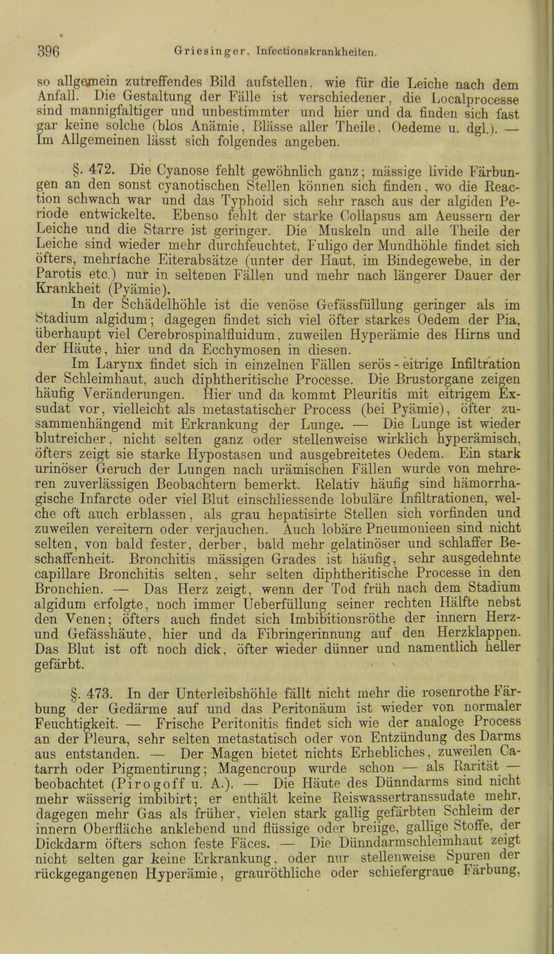 SO allg^ein zutreffendes Bild aiifstellen. wie für die Leiche nach dem Anfall. Die Gestaltung der Fälle ist verschiedener, die Localprocesse sind mannigfaltiger und unbestimmter und hier und da finden sich fast gar keine solche (blos Anämie, Blässe aller Theile. Oedeme u. dgl.). — Im Allgemeinen lässt sich folgendes angeben. §. 472. Die Cyanose fehlt gewöhnlich ganz; mässige livide Färbun- gen an den sonst cyanotischen Stellen können sich finden, wo die Beac- tion schwach war und das Typl)oid sich sehr rasch aus der algiden Pe- riode entwickelte. Ebenso fehlt der starke Collapsus am Aeussern der Leiche und die Starre ist geringer. Die Muskeln und alle Theile der Leiche sind wieder mehr durchfeuchtet, Fuligo der Mundhöhle findet sich öfters, mehrfache Eiterabsätze (unter der Haut, im Bindegewebe, in der Parotis etc.) nur in seltenen Fällen und mehr nach längerer Dauer der Krankheit (Pyämie). In der Schädelhöhle ist die venöse Gefässfüllung geringer als im Stadium algidum; dagegen findet sich viel öfter starkes Oedem der Pia, überhaupt viel Gerebrospinalfluidum, zuweilen Hyperämie des Hirns und der Häute, hier und da Ecchymosen in diesen. Im Larynx findet sich in einzelnen Fällen serös - eitrige Infiltration der Schleimhaut, auch diphtheritische Processe. Die Brustorgane zeigen häufig Veränderungen. Hier und da kommt Pleuritis mit eitrigem Ex- sudat vor, vielleicht als nietastatischer Process (bei Pyämie), öfter zu- sammenhängend mit Erkrankung der Lunge. — Die Lunge ist wieder blutreicher, nicht selten ganz oder stellenweise wirklich hyperämisch, öfters zeigt sie starke Hypostasen und ausgebreitetes Oedem. Ein stark urinöser Geruch der Lungen nach urämischen Fällen wurde von mehre- ren zuverlässigen Beobachtern bemerkt. Relativ häufig sind hämorrha- gische Infarcte oder viel Blut einschliessende lobuläre Infiltrationen, wel- che oft auch erblassen, als grau hepatisirte Stellen sich vorfinden und zuweilen vereitern oder verjauchen. Auch lobäre Pneumonieen sind nicht selten, von bald fester, derber, bald mehr gelatinöser und schlaffer Be- schaffenheit. Bronchitis mässigen Grades ist häufig, sehr ausgedehnte capillare Bronchitis selten, sehr selten diphtheritische Processe in den Bronchien. — Das Herz zeigt, wenn der Tod früh nach dem Stadium algidum erfolgte, noch immer Ueberfüllung seiner rechten Hälfte nebst den Venen; öfters auch findet sich Imbibitionsröthe der innern Herz- und Gefässhäute, hier und da Fibringerinnung auf den Herzklappen. Das Blut ist oft noch dick, öfter wieder dünner und namentlich heller gefärbt. §. 473. In der Unterleibshöhle fällt nicht mehr die rosenrothe Fär- bung der Gedärme auf und das Peritonäum ist wieder von normaler Feuchtigkeit. — Frische Peritonitis findet sich wie der analoge Process an der Pleura, sehr selten metastatisch oder von Entzündung des Darms aus entstanden. — Der Magen bietet nichts Erhebliches, zuweilen Ca- tarrh oder Pigmentirung; Magencroup wurde schon — als Rarität beobachtet (Pirogoff u. A.). — Die Häute des Dünndarms sind nicht mehr wässerig imbibirt; er enthält keine Reiswassertranssudate mehr, dagegen mehr Gas als früher, vielen stark gallig gefärbten Schleim der innern Oberfläche anklebend und flüssige oder breiige, gallige Stoffe, der Dickdarm öfters schon feste Fäces. — Die Dünndarmschleimhaut zeigt nicht selten gar keine Erkrankung, oder nur stellenweise Spuren der rückgegangenen Hyperämie, grauröthliche oder schiefergraue Färbung,