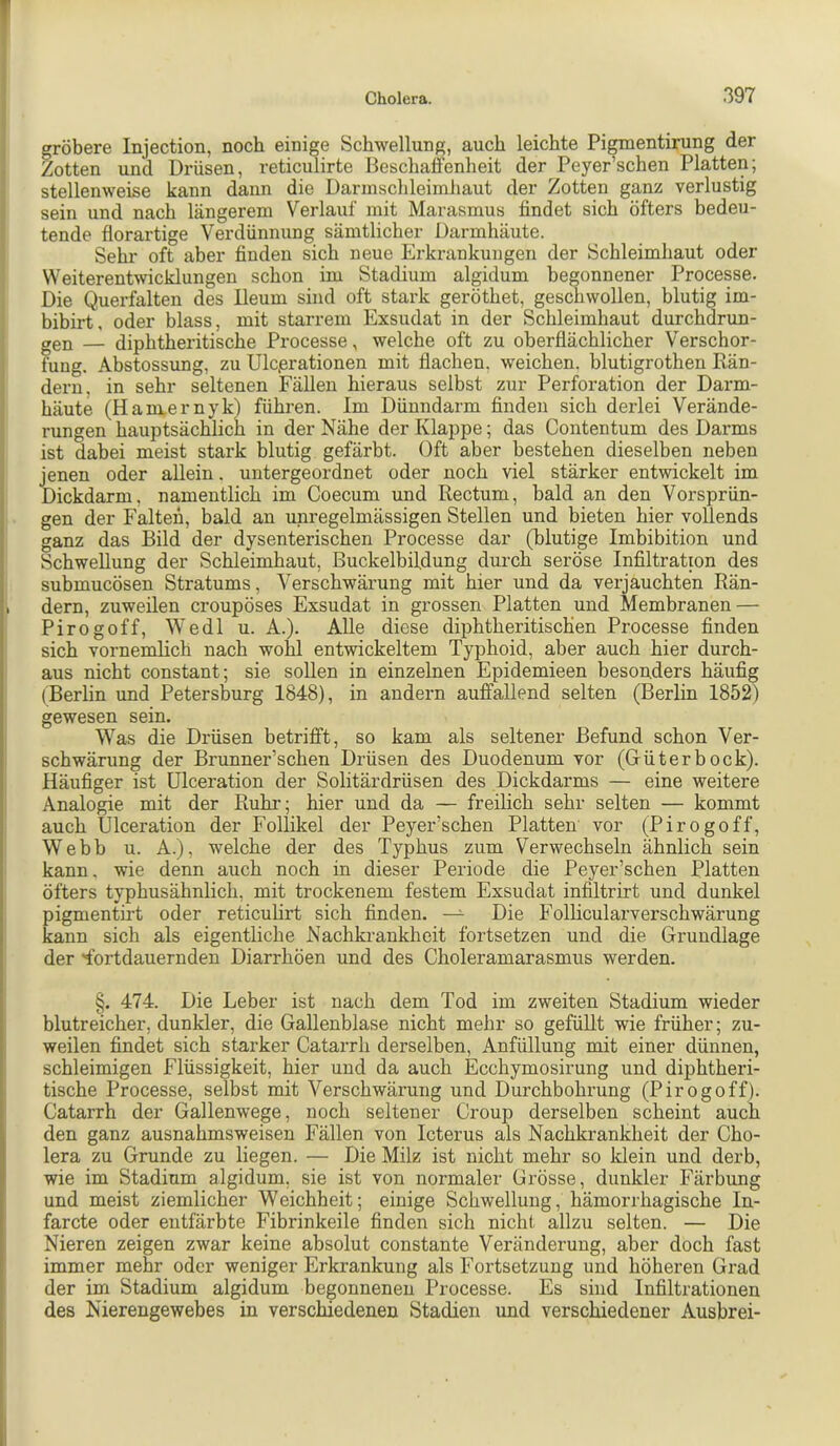 gröbere Injection, noch einige Schwellung, auch leichte Pigmentirung der Zotten und Drüsen, reticulirte Beschaffenheit der Peyer’schen Platten; stellenweise kann dann die Darmschleimhaut der Zotten ganz verlustig sein und nach längerem Verlauf mit Marasmus findet sich öfters bedeu- tende florartige Verdünnung sämtlicher Darmhäute. Sehr oft aber finden sich neue Erkrankungen der Schleimhaut oder Weiterentwicklungen schon im Stadium algidum begonnener Processe. Die Querfalten des lleum sind oft stark geröthet, geschwollen, blutig im- bibirt, oder blass, mit starrem Exsudat in der Schleimhaut durchdrun- gen — diphtheritische Processe, welche oft zu oberflächlicher Verschor- fung. Abstossung, zu Ulcjerationen mit flachen, weichen, blutigrothen Rän- dern, in sehr seltenen Fällen hieraus selbst zur Perforation der Darm- häute (Ham,ernyk) führen. Im Dünndarm finden sich derlei Verände- rungen hauptsächlich in der Nähe der Klappe; das Contentum des Darms ist dabei meist stark blutig gefärbt. Oft aber bestehen dieselben neben jenen oder allein. untergeordnet oder noch viel stärker entwickelt im Dickdarm, namentlich im Coecum und Rectum, bald an den Vorsprün- gen der Falten, bald au unregelmässigen Stellen und bieten hier vollends ganz das Bild der dysenterischen Processe dar (blutige Imbibition und Schwellung der Schleimhaut, Buckelbifdung durch seröse Infiltration des submucösen Stratums, Verschwärung mit hier und da verjauchten Rän- , dem, zuweilen croupöses Exsudat in grossen Platten und Membranen — Pirogoff, Wedl u. A.). Alle diese diphtheritischen Processe finden sich vornemlich nach wohl entwickeltem Typhoid, aber auch hier durch- aus nicht constant; sie sollen in einzelnen Epidemieen besonders häufig (Berlin und Petersburg 1848), in andern auffallend selten (Berlin 1852) gewesen sein. Was die Drüsen betrifft, so kam als seltener Befund schon Ver- schwärung der Brunner’schen Drüsen des Duodenum vor (Güterbock). Häufiger ist ülceration der Solitärdrüsen des Dickdarms — eine weitere Analogie mit der Ruhr; hier und da — freilich sehr selten — kommt auch Ülceration der Follikel der Peyer’schen Platten vor (Pirogoff, Webb u. A.), welche der des Typhus zum Verwechseln ähnlich sein kann, wie denn auch noch in dieser Periode die Peyer’schen Platten öfters typhusähnlich, mit trockenem festem Exsudat infiltrirt und dunkel pigmentirt oder reticuhrt sich finden. Die Follicularverschwärung kann sich als eigentliche Nachkrankheit fortsetzen und die Grundlage der Tortdauernden Diarrhöen und des Choleramarasmus werden. §. 474. Die Leber ist nach dem Tod im zweiten Stadium wieder blutreicher, dunkler, die Gallenblase nicht mehr so gefüllt wie früher; zu- weilen findet sich starker Catarrh derselben, Anfüllung mit einer dünnen, schleimigen Flüssigkeit, hier und da auch Ecchymosirung und diphtheri- tische Processe, selbst mit Verschwärung und Durchbohrung (Pirogoff). Catarrh der Gallenwege, noch seltener Croup derselben scheint auch den ganz ausnahmsweisen Fällen von Icterus als Nachkrankheit der Cho- lera zu Grunde zu liegen. — Die Milz ist nicht mehr so klein und derb, wie im Stadium algidum, sie ist von normaler Grösse, dunkler Färbung und meist ziemlicher Weichheit; einige Schwellung, hämorrhagische In- farcte oder entfärbte Fibrinkeile finden sich nicht allzu selten. — Die Nieren zeigen zwar keine absolut constante Veränderung, aber doch fast immer mehr oder weniger Erkrankung als Fortsetzung und höheren Grad der im Stadium algidum begonnenen Processe. Es sind Infiltrationen des Nierengewebes in verschiedenen Stadien und verschiedener Ausbrei-